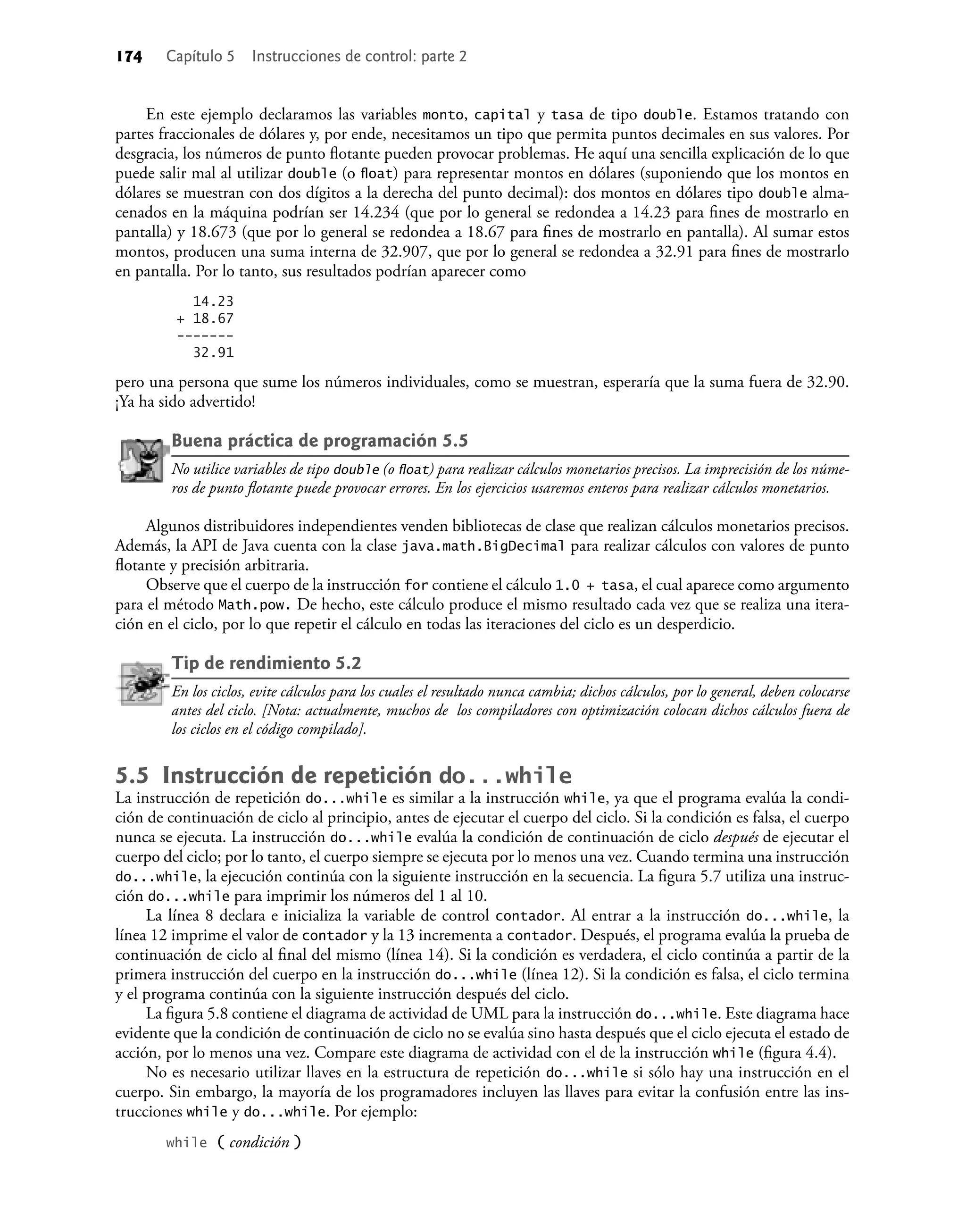 174 Capítulo 5 Instrucciones de control: parte 2
En este ejemplo declaramos las variables monto, capital y tasa de tipo double. Estamos tratando con
partes fraccionales de dólares y, por ende, necesitamos un tipo que permita puntos decimales en sus valores. Por
desgracia, los números de punto ﬂotante pueden provocar problemas. He aquí una sencilla explicación de lo que
puede salir mal al utilizar double (o ﬂoat) para representar montos en dólares (suponiendo que los montos en
dólares se muestran con dos dígitos a la derecha del punto decimal): dos montos en dólares tipo double alma-
cenados en la máquina podrían ser 14.234 (que por lo general se redondea a 14.23 para ﬁnes de mostrarlo en
pantalla) y 18.673 (que por lo general se redondea a 18.67 para ﬁnes de mostrarlo en pantalla). Al sumar estos
montos, producen una suma interna de 32.907, que por lo general se redondea a 32.91 para ﬁnes de mostrarlo
en pantalla. Por lo tanto, sus resultados podrían aparecer como
14.23
+ 18.67
-------
32.91
pero una persona que sume los números individuales, como se muestran, esperaría que la suma fuera de 32.90.
¡Ya ha sido advertido!
Buena práctica de programación 5.5
No utilice variables de tipo double (o ﬂoat) para realizar cálculos monetarios precisos. La imprecisión de los núme-
ros de punto ﬂotante puede provocar errores. En los ejercicios usaremos enteros para realizar cálculos monetarios.
Algunos distribuidores independientes venden bibliotecas de clase que realizan cálculos monetarios precisos.
Además, la API de Java cuenta con la clase java.math.BigDecimal para realizar cálculos con valores de punto
ﬂotante y precisión arbitraria.
Observe que el cuerpo de la instrucción for contiene el cálculo 1.0 + tasa, el cual aparece como argumento
para el método Math.pow. De hecho, este cálculo produce el mismo resultado cada vez que se realiza una itera-
ción en el ciclo, por lo que repetir el cálculo en todas las iteraciones del ciclo es un desperdicio.
Tip de rendimiento 5.2
En los ciclos, evite cálculos para los cuales el resultado nunca cambia; dichos cálculos, por lo general, deben colocarse
antes del ciclo. [Nota: actualmente, muchos de los compiladores con optimización colocan dichos cálculos fuera de
los ciclos en el código compilado].
5.5 Instrucción de repetición do...while
La instrucción de repetición do...while es similar a la instrucción while, ya que el programa evalúa la condi-
ción de continuación de ciclo al principio, antes de ejecutar el cuerpo del ciclo. Si la condición es falsa, el cuerpo
nunca se ejecuta. La instrucción do...while evalúa la condición de continuación de ciclo después de ejecutar el
cuerpo del ciclo; por lo tanto, el cuerpo siempre se ejecuta por lo menos una vez. Cuando termina una instrucción
do...while, la ejecución continúa con la siguiente instrucción en la secuencia. La ﬁgura 5.7 utiliza una instruc-
ción do...while para imprimir los números del 1 al 10.
La línea 8 declara e inicializa la variable de control contador. Al entrar a la instrucción do...while, la
línea 12 imprime el valor de contador y la 13 incrementa a contador. Después, el programa evalúa la prueba de
continuación de ciclo al ﬁnal del mismo (línea 14). Si la condición es verdadera, el ciclo continúa a partir de la
primera instrucción del cuerpo en la instrucción do...while (línea 12). Si la condición es falsa, el ciclo termina
y el programa continúa con la siguiente instrucción después del ciclo.
La ﬁgura 5.8 contiene el diagrama de actividad de UML para la instrucción do...while. Este diagrama hace
evidente que la condición de continuación de ciclo no se evalúa sino hasta después que el ciclo ejecuta el estado de
acción, por lo menos una vez. Compare este diagrama de actividad con el de la instrucción while (ﬁgura 4.4).
No es necesario utilizar llaves en la estructura de repetición do...while si sólo hay una instrucción en el
cuerpo. Sin embargo, la mayoría de los programadores incluyen las llaves para evitar la confusión entre las ins-
trucciones while y do...while. Por ejemplo:
while ( condición )
 