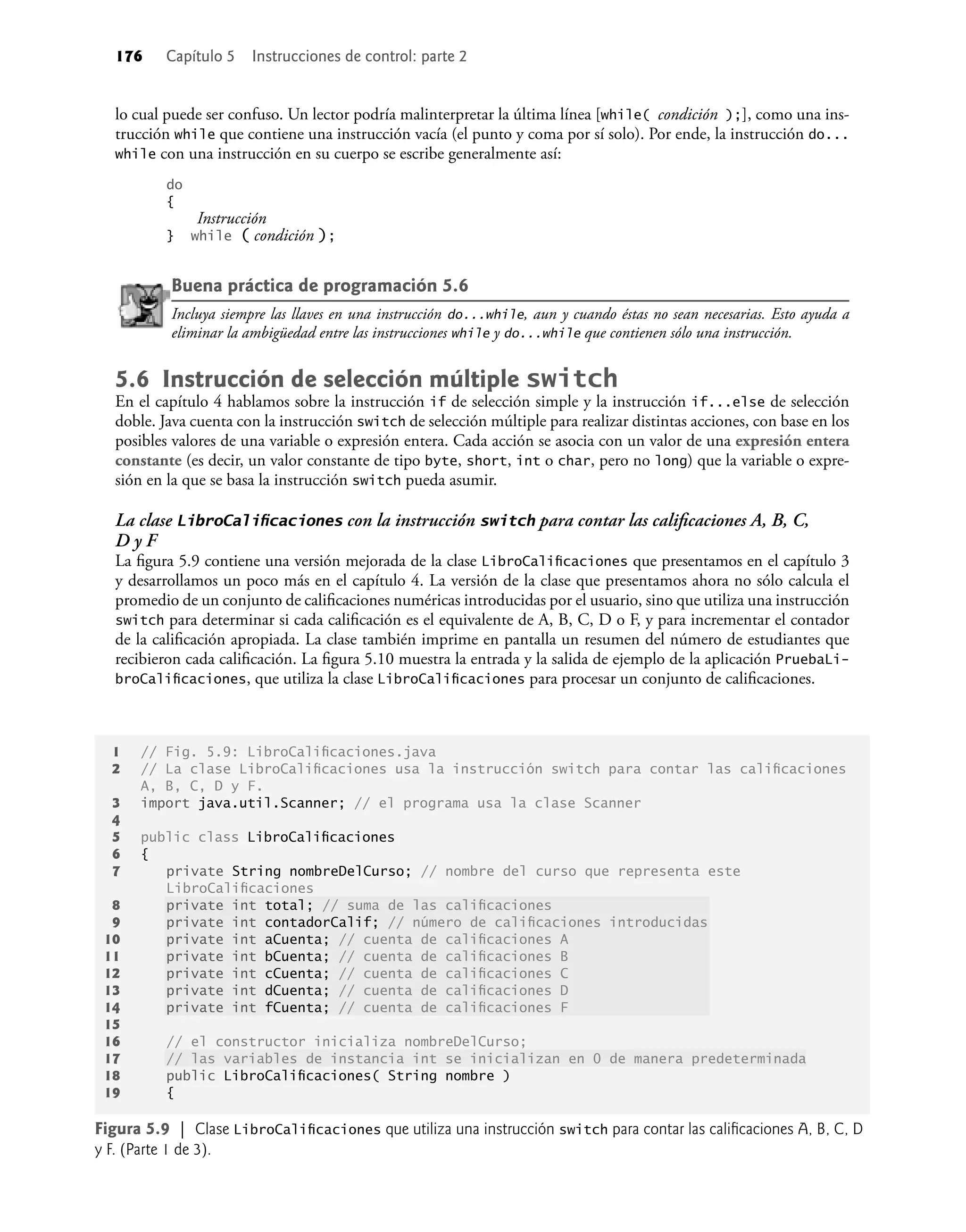176 Capítulo 5 Instrucciones de control: parte 2
lo cual puede ser confuso. Un lector podría malinterpretar la última línea [while( condición );], como una ins-
trucción while que contiene una instrucción vacía (el punto y coma por sí solo). Por ende, la instrucción do...
while con una instrucción en su cuerpo se escribe generalmente así:
do
{
Instrucción
} while ( condición );
Buena práctica de programación 5.6
Incluya siempre las llaves en una instrucción do...while, aun y cuando éstas no sean necesarias. Esto ayuda a
eliminar la ambigüedad entre las instrucciones while y do...while que contienen sólo una instrucción.
5.6 Instrucción de selección múltiple switch
En el capítulo 4 hablamos sobre la instrucción if de selección simple y la instrucción if...else de selección
doble. Java cuenta con la instrucción switch de selección múltiple para realizar distintas acciones, con base en los
posibles valores de una variable o expresión entera. Cada acción se asocia con un valor de una expresión entera
constante (es decir, un valor constante de tipo byte, short, int o char, pero no long) que la variable o expre-
sión en la que se basa la instrucción switch pueda asumir.
La clase LibroCaliﬁcaciones con la instrucción switch para contar las caliﬁcaciones A, B, C,
D y F
La ﬁgura 5.9 contiene una versión mejorada de la clase LibroCaliﬁcaciones que presentamos en el capítulo 3
y desarrollamos un poco más en el capítulo 4. La versión de la clase que presentamos ahora no sólo calcula el
promedio de un conjunto de caliﬁcaciones numéricas introducidas por el usuario, sino que utiliza una instrucción
switch para determinar si cada caliﬁcación es el equivalente de A, B, C, D o F, y para incrementar el contador
de la caliﬁcación apropiada. La clase también imprime en pantalla un resumen del número de estudiantes que
recibieron cada caliﬁcación. La ﬁgura 5.10 muestra la entrada y la salida de ejemplo de la aplicación PruebaLi-
broCaliﬁcaciones, que utiliza la clase LibroCaliﬁcaciones para procesar un conjunto de caliﬁcaciones.
1 // Fig. 5.9: LibroCaliﬁcaciones.java
2 // La clase LibroCaliﬁcaciones usa la instrucción switch para contar las caliﬁcaciones
A, B, C, D y F.
3 import java.util.Scanner; // el programa usa la clase Scanner
4
5 public class LibroCaliﬁcaciones
6 {
7 private String nombreDelCurso; // nombre del curso que representa este
LibroCaliﬁcaciones
8 private int total; // suma de las caliﬁcaciones
9 private int contadorCalif; // número de caliﬁcaciones introducidas
10 private int aCuenta; // cuenta de caliﬁcaciones A
11 private int bCuenta; // cuenta de caliﬁcaciones B
12 private int cCuenta; // cuenta de caliﬁcaciones C
13 private int dCuenta; // cuenta de caliﬁcaciones D
14 private int fCuenta; // cuenta de caliﬁcaciones F
15
16 // el constructor inicializa nombreDelCurso;
17 // las variables de instancia int se inicializan en 0 de manera predeterminada
18 public LibroCaliﬁcaciones( String nombre )
19 {
Figura 5.9 | Clase LibroCaliﬁcaciones que utiliza una instrucción switch para contar las caliﬁcaciones A, B, C, D
y F. (Parte 1 de 3).
 
