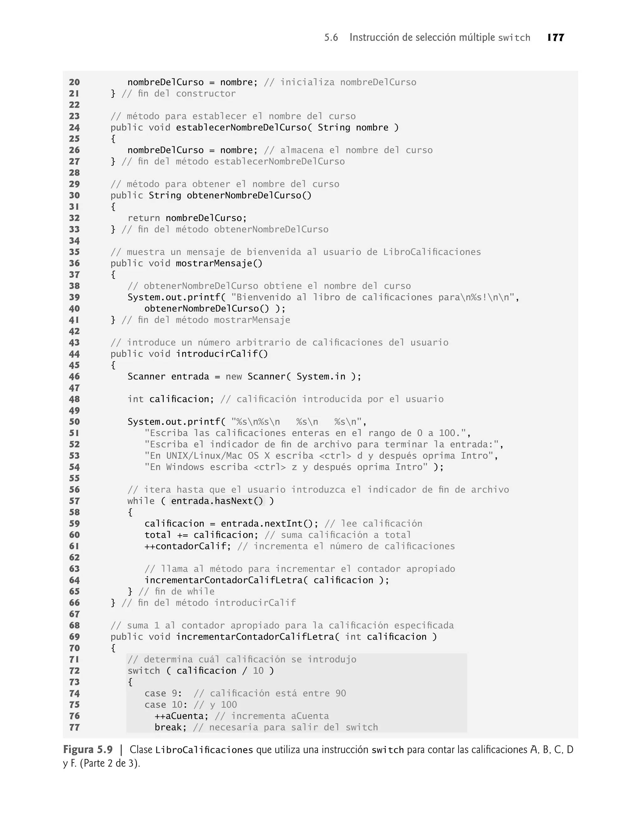 20 nombreDelCurso = nombre; // inicializa nombreDelCurso
21 } // ﬁn del constructor
22
23 // método para establecer el nombre del curso
24 public void establecerNombreDelCurso( String nombre )
25 {
26 nombreDelCurso = nombre; // almacena el nombre del curso
27 } // ﬁn del método establecerNombreDelCurso
28
29 // método para obtener el nombre del curso
30 public String obtenerNombreDelCurso()
31 {
32 return nombreDelCurso;
33 } // ﬁn del método obtenerNombreDelCurso
34
35 // muestra un mensaje de bienvenida al usuario de LibroCaliﬁcaciones
36 public void mostrarMensaje()
37 {
38 // obtenerNombreDelCurso obtiene el nombre del curso
39 System.out.printf( "Bienvenido al libro de caliﬁcaciones paran%s!nn",
40 obtenerNombreDelCurso() );
41 } // ﬁn del método mostrarMensaje
42
43 // introduce un número arbitrario de caliﬁcaciones del usuario
44 public void introducirCalif()
45 {
46 Scanner entrada = new Scanner( System.in );
47
48 int caliﬁcacion; // caliﬁcación introducida por el usuario
49
50 System.out.printf( "%sn%sn %sn %sn",
51 "Escriba las caliﬁcaciones enteras en el rango de 0 a 100.",
52 "Escriba el indicador de ﬁn de archivo para terminar la entrada:",
53 "En UNIX/Linux/Mac OS X escriba <ctrl> d y después oprima Intro",
54 "En Windows escriba <ctrl> z y después oprima Intro" );
55
56 // itera hasta que el usuario introduzca el indicador de ﬁn de archivo
57 while ( entrada.hasNext() )
58 {
59 caliﬁcacion = entrada.nextInt(); // lee caliﬁcación
60 total += caliﬁcacion; // suma caliﬁcación a total
61 ++contadorCalif; // incrementa el número de caliﬁcaciones
62
63 // llama al método para incrementar el contador apropiado
64 incrementarContadorCalifLetra( caliﬁcacion );
65 } // ﬁn de while
66 } // ﬁn del método introducirCalif
67
68 // suma 1 al contador apropiado para la caliﬁcación especiﬁcada
69 public void incrementarContadorCalifLetra( int caliﬁcacion )
70 {
71 // determina cuál caliﬁcación se introdujo
72 switch ( caliﬁcacion / 10 )
73 {
74 case 9: // caliﬁcación está entre 90
75 case 10: // y 100
76 ++aCuenta; // incrementa aCuenta
77 break; // necesaria para salir del switch
Figura 5.9 | Clase LibroCaliﬁcaciones que utiliza una instrucción switch para contar las caliﬁcaciones A, B, C, D
y F. (Parte 2 de 3).
5.6 Instrucción de selección múltiple switch 177
 