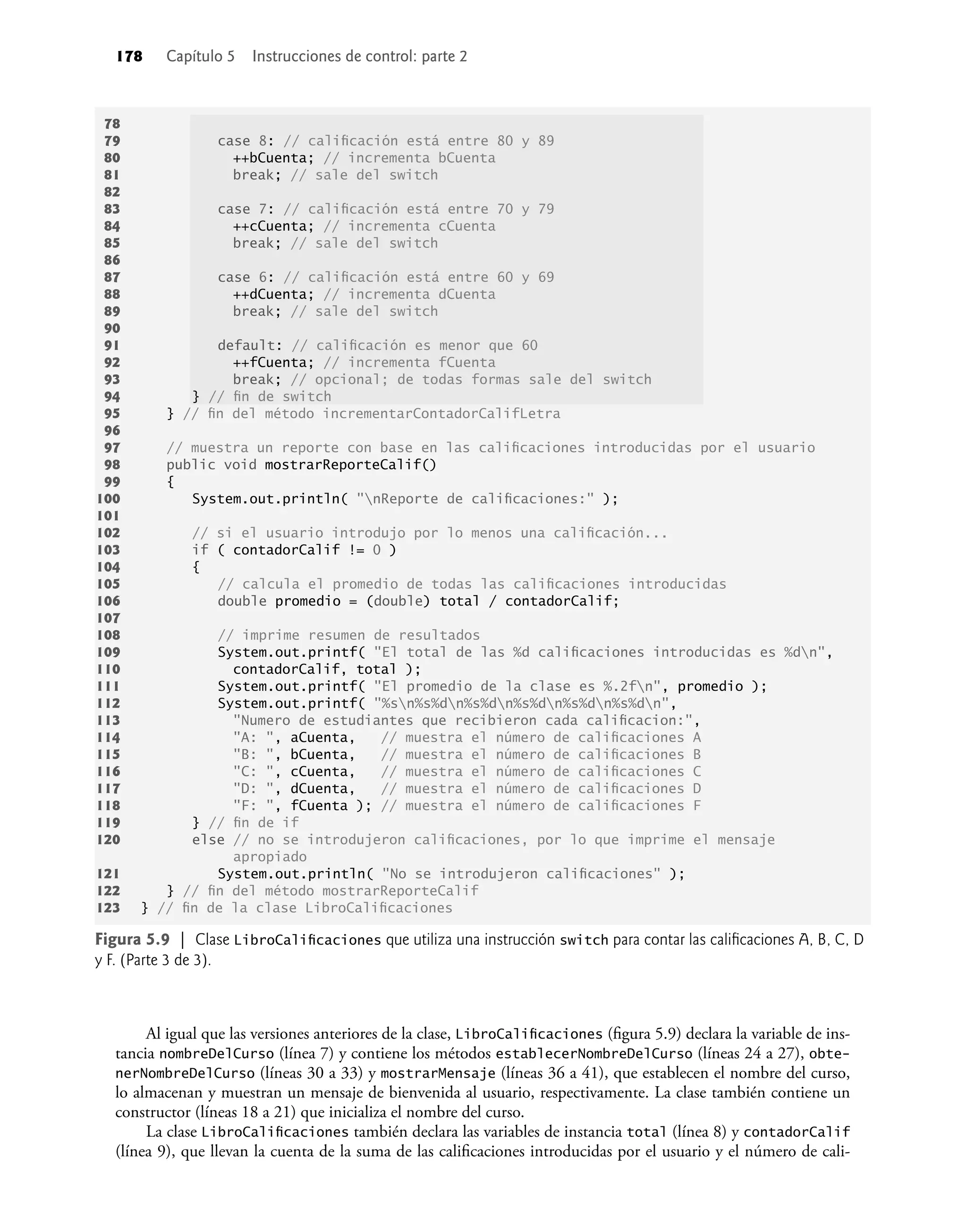 178 Capítulo 5 Instrucciones de control: parte 2
78
79 case 8: // caliﬁcación está entre 80 y 89
80 ++bCuenta; // incrementa bCuenta
81 break; // sale del switch
82
83 case 7: // caliﬁcación está entre 70 y 79
84 ++cCuenta; // incrementa cCuenta
85 break; // sale del switch
86
87 case 6: // caliﬁcación está entre 60 y 69
88 ++dCuenta; // incrementa dCuenta
89 break; // sale del switch
90
91 default: // caliﬁcación es menor que 60
92 ++fCuenta; // incrementa fCuenta
93 break; // opcional; de todas formas sale del switch
94 } // ﬁn de switch
95 } // ﬁn del método incrementarContadorCalifLetra
96
97 // muestra un reporte con base en las caliﬁcaciones introducidas por el usuario
98 public void mostrarReporteCalif()
99 {
100 System.out.println( "nReporte de caliﬁcaciones:" );
101
102 // si el usuario introdujo por lo menos una caliﬁcación...
103 if ( contadorCalif != 0 )
104 {
105 // calcula el promedio de todas las caliﬁcaciones introducidas
106 double promedio = (double) total / contadorCalif;
107
108 // imprime resumen de resultados
109 System.out.printf( "El total de las %d caliﬁcaciones introducidas es %dn",
110 contadorCalif, total );
111 System.out.printf( "El promedio de la clase es %.2fn", promedio );
112 System.out.printf( "%sn%s%dn%s%dn%s%dn%s%dn%s%dn",
113 "Numero de estudiantes que recibieron cada caliﬁcacion:",
114 "A: ", aCuenta, // muestra el número de caliﬁcaciones A
115 "B: ", bCuenta, // muestra el número de caliﬁcaciones B
116 "C: ", cCuenta, // muestra el número de caliﬁcaciones C
117 "D: ", dCuenta, // muestra el número de caliﬁcaciones D
118 "F: ", fCuenta ); // muestra el número de caliﬁcaciones F
119 } // ﬁn de if
120 else // no se introdujeron caliﬁcaciones, por lo que imprime el mensaje
apropiado
121 System.out.println( "No se introdujeron caliﬁcaciones" );
122 } // ﬁn del método mostrarReporteCalif
123 } // ﬁn de la clase LibroCaliﬁcaciones
Figura 5.9 | Clase LibroCaliﬁcaciones que utiliza una instrucción switch para contar las caliﬁcaciones A, B, C, D
y F. (Parte 3 de 3).
Al igual que las versiones anteriores de la clase, LibroCaliﬁcaciones (ﬁgura 5.9) declara la variable de ins-
tancia nombreDelCurso (línea 7) y contiene los métodos establecerNombreDelCurso (líneas 24 a 27), obte-
nerNombreDelCurso (líneas 30 a 33) y mostrarMensaje (líneas 36 a 41), que establecen el nombre del curso,
lo almacenan y muestran un mensaje de bienvenida al usuario, respectivamente. La clase también contiene un
constructor (líneas 18 a 21) que inicializa el nombre del curso.
La clase LibroCaliﬁcaciones también declara las variables de instancia total (línea 8) y contadorCalif
(línea 9), que llevan la cuenta de la suma de las caliﬁcaciones introducidas por el usuario y el número de cali-
 