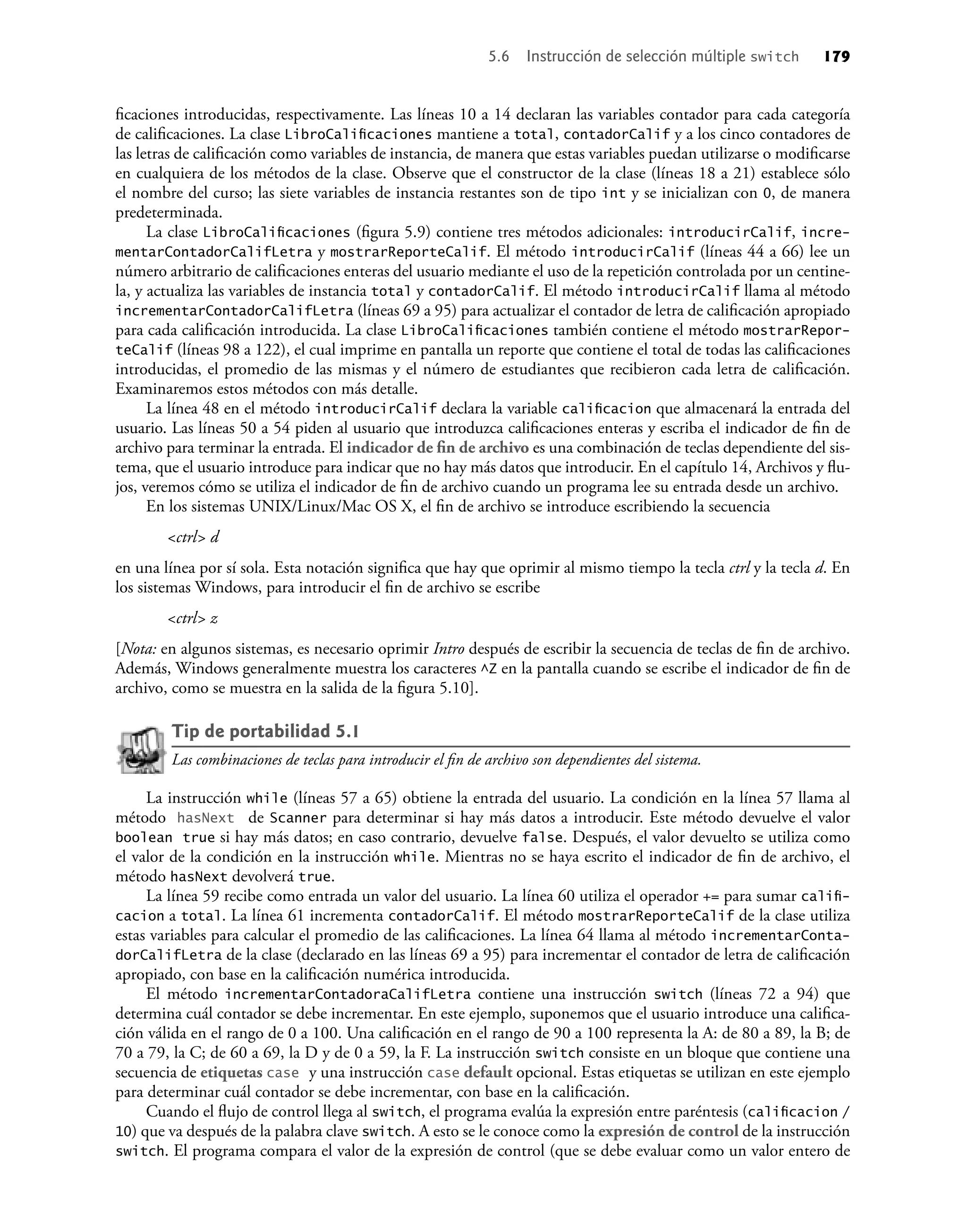 ﬁcaciones introducidas, respectivamente. Las líneas 10 a 14 declaran las variables contador para cada categoría
de caliﬁcaciones. La clase LibroCaliﬁcaciones mantiene a total, contadorCalif y a los cinco contadores de
las letras de caliﬁcación como variables de instancia, de manera que estas variables puedan utilizarse o modiﬁcarse
en cualquiera de los métodos de la clase. Observe que el constructor de la clase (líneas 18 a 21) establece sólo
el nombre del curso; las siete variables de instancia restantes son de tipo int y se inicializan con 0, de manera
predeterminada.
La clase LibroCaliﬁcaciones (ﬁgura 5.9) contiene tres métodos adicionales: introducirCalif, incre-
mentarContadorCalifLetra y mostrarReporteCalif. El método introducirCalif (líneas 44 a 66) lee un
número arbitrario de caliﬁcaciones enteras del usuario mediante el uso de la repetición controlada por un centine-
la, y actualiza las variables de instancia total y contadorCalif. El método introducirCalif llama al método
incrementarContadorCalifLetra (líneas 69 a 95) para actualizar el contador de letra de caliﬁcación apropiado
para cada caliﬁcación introducida. La clase LibroCaliﬁcaciones también contiene el método mostrarRepor-
teCalif (líneas 98 a 122), el cual imprime en pantalla un reporte que contiene el total de todas las caliﬁcaciones
introducidas, el promedio de las mismas y el número de estudiantes que recibieron cada letra de caliﬁcación.
Examinaremos estos métodos con más detalle.
La línea 48 en el método introducirCalif declara la variable caliﬁcacion que almacenará la entrada del
usuario. Las líneas 50 a 54 piden al usuario que introduzca caliﬁcaciones enteras y escriba el indicador de ﬁn de
archivo para terminar la entrada. El indicador de ﬁn de archivo es una combinación de teclas dependiente del sis-
tema, que el usuario introduce para indicar que no hay más datos que introducir. En el capítulo 14, Archivos y ﬂu-
jos, veremos cómo se utiliza el indicador de ﬁn de archivo cuando un programa lee su entrada desde un archivo.
En los sistemas UNIX/Linux/Mac OS X, el ﬁn de archivo se introduce escribiendo la secuencia
<ctrl> d
en una línea por sí sola. Esta notación signiﬁca que hay que oprimir al mismo tiempo la tecla ctrl y la tecla d. En
los sistemas Windows, para introducir el ﬁn de archivo se escribe
<ctrl> z
[Nota: en algunos sistemas, es necesario oprimir Intro después de escribir la secuencia de teclas de ﬁn de archivo.
Además, Windows generalmente muestra los caracteres ^Z en la pantalla cuando se escribe el indicador de ﬁn de
archivo, como se muestra en la salida de la ﬁgura 5.10].
Tip de portabilidad 5.1
Las combinaciones de teclas para introducir el ﬁn de archivo son dependientes del sistema.
La instrucción while (líneas 57 a 65) obtiene la entrada del usuario. La condición en la línea 57 llama al
método hasNext de Scanner para determinar si hay más datos a introducir. Este método devuelve el valor
boolean true si hay más datos; en caso contrario, devuelve false. Después, el valor devuelto se utiliza como
el valor de la condición en la instrucción while. Mientras no se haya escrito el indicador de ﬁn de archivo, el
método hasNext devolverá true.
La línea 59 recibe como entrada un valor del usuario. La línea 60 utiliza el operador += para sumar caliﬁ-
cacion a total. La línea 61 incrementa contadorCalif. El método mostrarReporteCalif de la clase utiliza
estas variables para calcular el promedio de las caliﬁcaciones. La línea 64 llama al método incrementarConta-
dorCalifLetra de la clase (declarado en las líneas 69 a 95) para incrementar el contador de letra de caliﬁcación
apropiado, con base en la caliﬁcación numérica introducida.
El método incrementarContadoraCalifLetra contiene una instrucción switch (líneas 72 a 94) que
determina cuál contador se debe incrementar. En este ejemplo, suponemos que el usuario introduce una caliﬁca-
ción válida en el rango de 0 a 100. Una caliﬁcación en el rango de 90 a 100 representa la A: de 80 a 89, la B; de
70 a 79, la C; de 60 a 69, la D y de 0 a 59, la F. La instrucción switch consiste en un bloque que contiene una
secuencia de etiquetas case y una instrucción case default opcional. Estas etiquetas se utilizan en este ejemplo
para determinar cuál contador se debe incrementar, con base en la caliﬁcación.
Cuando el ﬂujo de control llega al switch, el programa evalúa la expresión entre paréntesis (caliﬁcacion /
10) que va después de la palabra clave switch. A esto se le conoce como la expresión de control de la instrucción
switch. El programa compara el valor de la expresión de control (que se debe evaluar como un valor entero de
5.6 Instrucción de selección múltiple switch 179
 