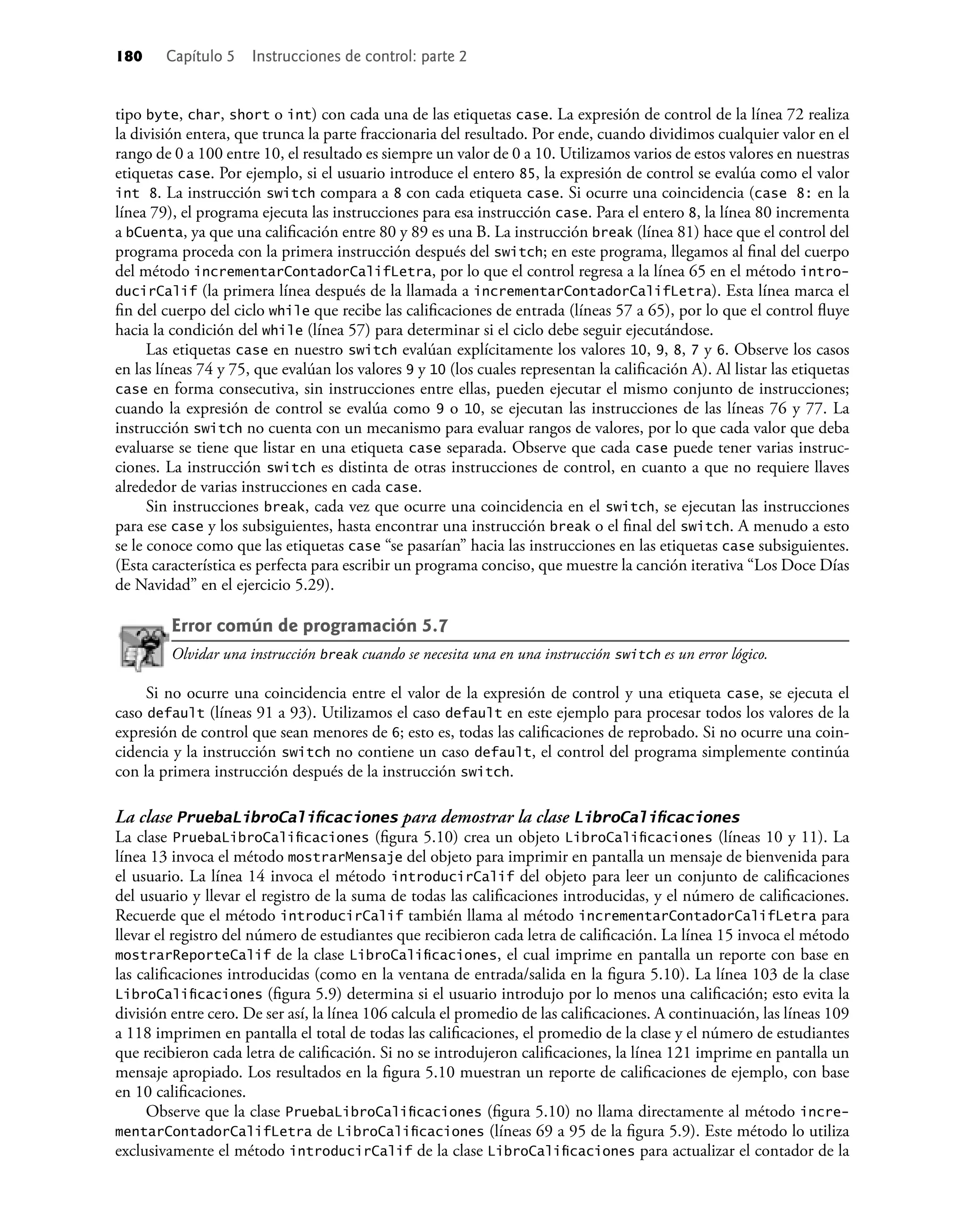 180 Capítulo 5 Instrucciones de control: parte 2
tipo byte, char, short o int) con cada una de las etiquetas case. La expresión de control de la línea 72 realiza
la división entera, que trunca la parte fraccionaria del resultado. Por ende, cuando dividimos cualquier valor en el
rango de 0 a 100 entre 10, el resultado es siempre un valor de 0 a 10. Utilizamos varios de estos valores en nuestras
etiquetas case. Por ejemplo, si el usuario introduce el entero 85, la expresión de control se evalúa como el valor
int 8. La instrucción switch compara a 8 con cada etiqueta case. Si ocurre una coincidencia (case 8: en la
línea 79), el programa ejecuta las instrucciones para esa instrucción case. Para el entero 8, la línea 80 incrementa
a bCuenta, ya que una caliﬁcación entre 80 y 89 es una B. La instrucción break (línea 81) hace que el control del
programa proceda con la primera instrucción después del switch; en este programa, llegamos al ﬁnal del cuerpo
del método incrementarContadorCalifLetra, por lo que el control regresa a la línea 65 en el método intro-
ducirCalif (la primera línea después de la llamada a incrementarContadorCalifLetra). Esta línea marca el
ﬁn del cuerpo del ciclo while que recibe las caliﬁcaciones de entrada (líneas 57 a 65), por lo que el control ﬂuye
hacia la condición del while (línea 57) para determinar si el ciclo debe seguir ejecutándose.
Las etiquetas case en nuestro switch evalúan explícitamente los valores 10, 9, 8, 7 y 6. Observe los casos
en las líneas 74 y 75, que evalúan los valores 9 y 10 (los cuales representan la caliﬁcación A). Al listar las etiquetas
case en forma consecutiva, sin instrucciones entre ellas, pueden ejecutar el mismo conjunto de instrucciones;
cuando la expresión de control se evalúa como 9 o 10, se ejecutan las instrucciones de las líneas 76 y 77. La
instrucción switch no cuenta con un mecanismo para evaluar rangos de valores, por lo que cada valor que deba
evaluarse se tiene que listar en una etiqueta case separada. Observe que cada case puede tener varias instruc-
ciones. La instrucción switch es distinta de otras instrucciones de control, en cuanto a que no requiere llaves
alrededor de varias instrucciones en cada case.
Sin instrucciones break, cada vez que ocurre una coincidencia en el switch, se ejecutan las instrucciones
para ese case y los subsiguientes, hasta encontrar una instrucción break o el ﬁnal del switch. A menudo a esto
se le conoce como que las etiquetas case “se pasarían” hacia las instrucciones en las etiquetas case subsiguientes.
(Esta característica es perfecta para escribir un programa conciso, que muestre la canción iterativa “Los Doce Días
de Navidad” en el ejercicio 5.29).
Error común de programación 5.7
Olvidar una instrucción break cuando se necesita una en una instrucción switch es un error lógico.
Si no ocurre una coincidencia entre el valor de la expresión de control y una etiqueta case, se ejecuta el
caso default (líneas 91 a 93). Utilizamos el caso default en este ejemplo para procesar todos los valores de la
expresión de control que sean menores de 6; esto es, todas las caliﬁcaciones de reprobado. Si no ocurre una coin-
cidencia y la instrucción switch no contiene un caso default, el control del programa simplemente continúa
con la primera instrucción después de la instrucción switch.
La clase PruebaLibroCaliﬁcaciones para demostrar la clase LibroCaliﬁcaciones
La clase PruebaLibroCaliﬁcaciones (ﬁgura 5.10) crea un objeto LibroCaliﬁcaciones (líneas 10 y 11). La
línea 13 invoca el método mostrarMensaje del objeto para imprimir en pantalla un mensaje de bienvenida para
el usuario. La línea 14 invoca el método introducirCalif del objeto para leer un conjunto de caliﬁcaciones
del usuario y llevar el registro de la suma de todas las caliﬁcaciones introducidas, y el número de caliﬁcaciones.
Recuerde que el método introducirCalif también llama al método incrementarContadorCalifLetra para
llevar el registro del número de estudiantes que recibieron cada letra de caliﬁcación. La línea 15 invoca el método
mostrarReporteCalif de la clase LibroCaliﬁcaciones, el cual imprime en pantalla un reporte con base en
las caliﬁcaciones introducidas (como en la ventana de entrada/salida en la ﬁgura 5.10). La línea 103 de la clase
LibroCaliﬁcaciones (ﬁgura 5.9) determina si el usuario introdujo por lo menos una caliﬁcación; esto evita la
división entre cero. De ser así, la línea 106 calcula el promedio de las caliﬁcaciones. A continuación, las líneas 109
a 118 imprimen en pantalla el total de todas las caliﬁcaciones, el promedio de la clase y el número de estudiantes
que recibieron cada letra de caliﬁcación. Si no se introdujeron caliﬁcaciones, la línea 121 imprime en pantalla un
mensaje apropiado. Los resultados en la ﬁgura 5.10 muestran un reporte de caliﬁcaciones de ejemplo, con base
en 10 caliﬁcaciones.
Observe que la clase PruebaLibroCaliﬁcaciones (ﬁgura 5.10) no llama directamente al método incre-
mentarContadorCalifLetra de LibroCaliﬁcaciones (líneas 69 a 95 de la ﬁgura 5.9). Este método lo utiliza
exclusivamente el método introducirCalif de la clase LibroCaliﬁcaciones para actualizar el contador de la
 