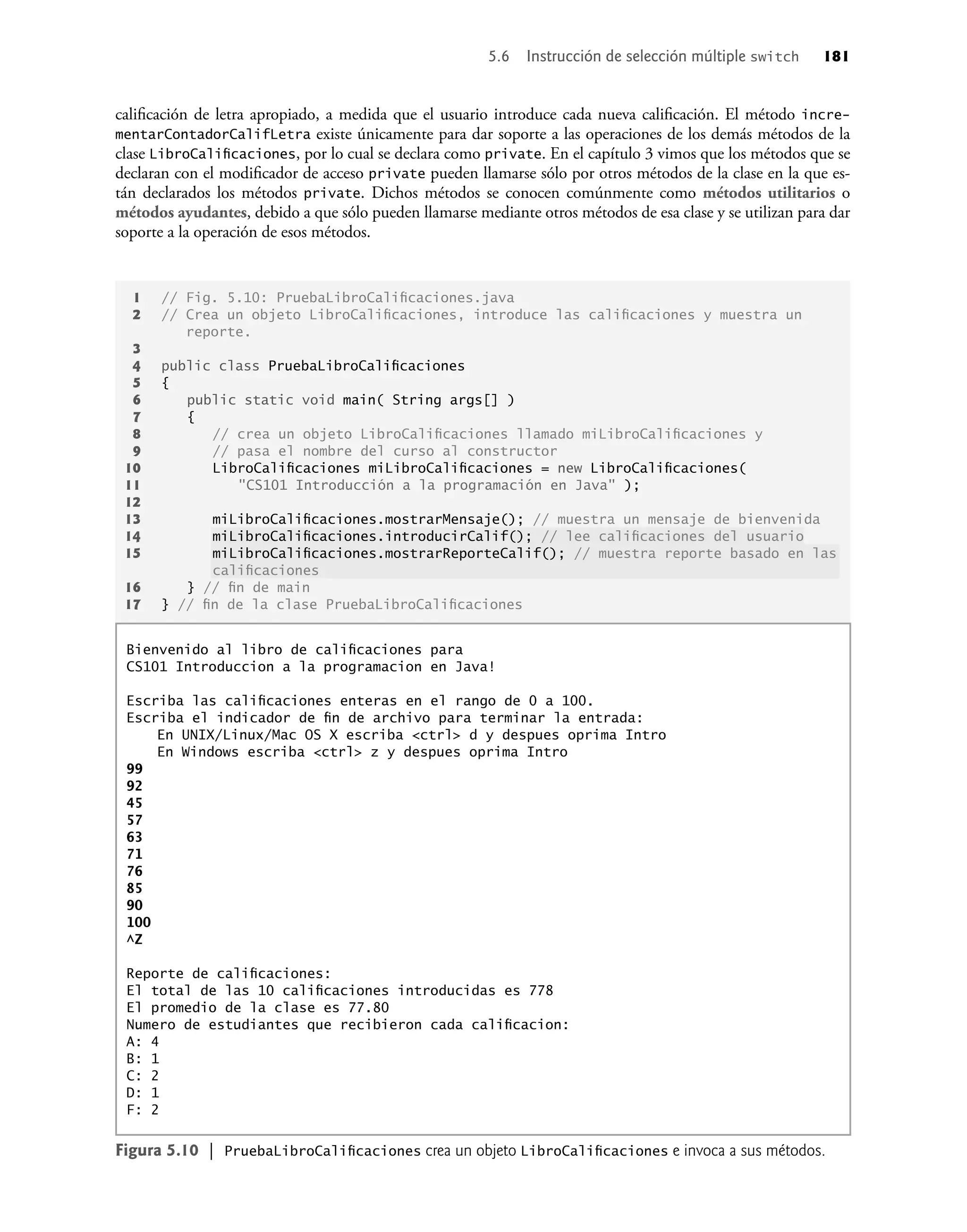 1 // Fig. 5.10: PruebaLibroCaliﬁcaciones.java
2 // Crea un objeto LibroCaliﬁcaciones, introduce las caliﬁcaciones y muestra un
reporte.
3
4 public class PruebaLibroCaliﬁcaciones
5 {
6 public static void main( String args[] )
7 {
8 // crea un objeto LibroCaliﬁcaciones llamado miLibroCaliﬁcaciones y
9 // pasa el nombre del curso al constructor
10 LibroCaliﬁcaciones miLibroCaliﬁcaciones = new LibroCaliﬁcaciones(
11 "CS101 Introducción a la programación en Java" );
12
13 miLibroCaliﬁcaciones.mostrarMensaje(); // muestra un mensaje de bienvenida
14 miLibroCaliﬁcaciones.introducirCalif(); // lee caliﬁcaciones del usuario
15 miLibroCaliﬁcaciones.mostrarReporteCalif(); // muestra reporte basado en las
caliﬁcaciones
16 } // ﬁn de main
17 } // ﬁn de la clase PruebaLibroCaliﬁcaciones
Bienvenido al libro de caliﬁcaciones para
CS101 Introduccion a la programacion en Java!
Escriba las caliﬁcaciones enteras en el rango de 0 a 100.
Escriba el indicador de ﬁn de archivo para terminar la entrada:
En UNIX/Linux/Mac OS X escriba <ctrl> d y despues oprima Intro
En Windows escriba <ctrl> z y despues oprima Intro
99
92
45
57
63
71
76
85
90
100
^Z
Reporte de caliﬁcaciones:
El total de las 10 caliﬁcaciones introducidas es 778
El promedio de la clase es 77.80
Numero de estudiantes que recibieron cada caliﬁcacion:
A: 4
B: 1
C: 2
D: 1
F: 2
Figura 5.10 | PruebaLibroCaliﬁcaciones crea un objeto LibroCaliﬁcaciones e invoca a sus métodos.
caliﬁcación de letra apropiado, a medida que el usuario introduce cada nueva caliﬁcación. El método incre-
mentarContadorCalifLetra existe únicamente para dar soporte a las operaciones de los demás métodos de la
clase LibroCaliﬁcaciones, por lo cual se declara como private. En el capítulo 3 vimos que los métodos que se
declaran con el modiﬁcador de acceso private pueden llamarse sólo por otros métodos de la clase en la que es-
tán declarados los métodos private. Dichos métodos se conocen comúnmente como métodos utilitarios o
métodos ayudantes, debido a que sólo pueden llamarse mediante otros métodos de esa clase y se utilizan para dar
soporte a la operación de esos métodos.
5.6 Instrucción de selección múltiple switch 181
 