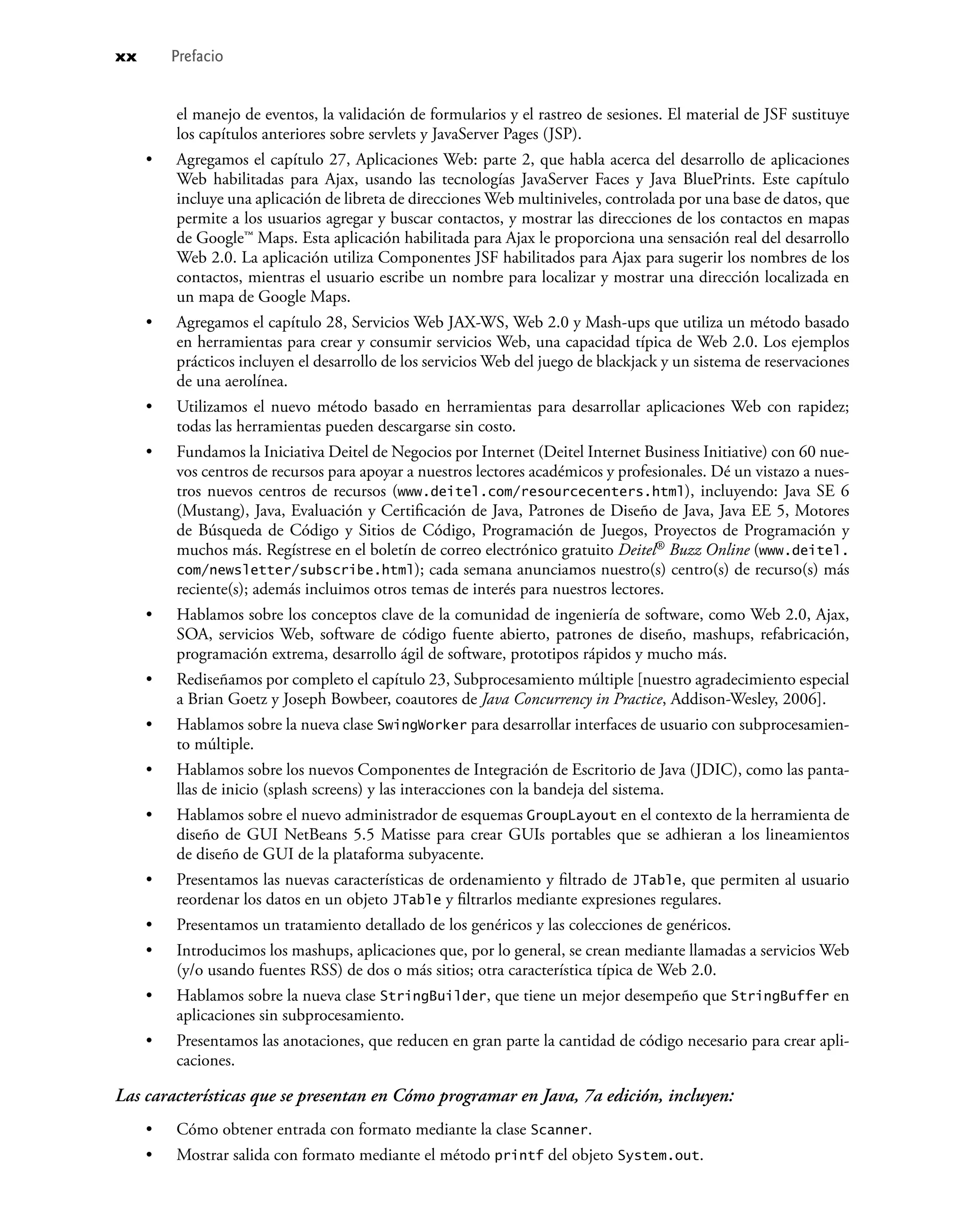 el manejo de eventos, la validación de formularios y el rastreo de sesiones. El material de JSF sustituye
los capítulos anteriores sobre servlets y JavaServer Pages (JSP).
Agregamos el capítulo 27, Aplicaciones Web: parte 2, que habla acerca del desarrollo de aplicaciones
Web habilitadas para Ajax, usando las tecnologías JavaServer Faces y Java BluePrints. Este capítulo
incluye una aplicación de libreta de direcciones Web multiniveles, controlada por una base de datos, que
permite a los usuarios agregar y buscar contactos, y mostrar las direcciones de los contactos en mapas
de Google™ Maps. Esta aplicación habilitada para Ajax le proporciona una sensación real del desarrollo
Web 2.0. La aplicación utiliza Componentes JSF habilitados para Ajax para sugerir los nombres de los
contactos, mientras el usuario escribe un nombre para localizar y mostrar una dirección localizada en
un mapa de Google Maps.
Agregamos el capítulo 28, Servicios Web JAX-WS, Web 2.0 y Mash-ups que utiliza un método basado
en herramientas para crear y consumir servicios Web, una capacidad típica de Web 2.0. Los ejemplos
prácticos incluyen el desarrollo de los servicios Web del juego de blackjack y un sistema de reservaciones
de una aerolínea.
Utilizamos el nuevo método basado en herramientas para desarrollar aplicaciones Web con rapidez;
todas las herramientas pueden descargarse sin costo.
Fundamos la Iniciativa Deitel de Negocios por Internet (Deitel Internet Business Initiative) con 60 nue-
vos centros de recursos para apoyar a nuestros lectores académicos y profesionales. Dé un vistazo a nues-
tros nuevos centros de recursos (www.deitel.com/resourcecenters.html), incluyendo: Java SE 6
(Mustang), Java, Evaluación y Certiﬁcación de Java, Patrones de Diseño de Java, Java EE 5, Motores
de Búsqueda de Código y Sitios de Código, Programación de Juegos, Proyectos de Programación y
muchos más. Regístrese en el boletín de correo electrónico gratuito Deitel® Buzz Online (www.deitel.
com/newsletter/subscribe.html); cada semana anunciamos nuestro(s) centro(s) de recurso(s) más
reciente(s); además incluimos otros temas de interés para nuestros lectores.
Hablamos sobre los conceptos clave de la comunidad de ingeniería de software, como Web 2.0, Ajax,
SOA, servicios Web, software de código fuente abierto, patrones de diseño, mashups, refabricación,
programación extrema, desarrollo ágil de software, prototipos rápidos y mucho más.
Rediseñamos por completo el capítulo 23, Subprocesamiento múltiple [nuestro agradecimiento especial
a Brian Goetz y Joseph Bowbeer, coautores de Java Concurrency in Practice, Addison-Wesley, 2006].
Hablamos sobre la nueva clase SwingWorker para desarrollar interfaces de usuario con subprocesamien-
to múltiple.
Hablamos sobre los nuevos Componentes de Integración de Escritorio de Java (JDIC), como las panta-
llas de inicio (splash screens) y las interacciones con la bandeja del sistema.
Hablamos sobre el nuevo administrador de esquemas GroupLayout en el contexto de la herramienta de
diseño de GUI NetBeans 5.5 Matisse para crear GUIs portables que se adhieran a los lineamientos
de diseño de GUI de la plataforma subyacente.
Presentamos las nuevas características de ordenamiento y ﬁltrado de JTable, que permiten al usuario
reordenar los datos en un objeto JTable y ﬁltrarlos mediante expresiones regulares.
Presentamos un tratamiento detallado de los genéricos y las colecciones de genéricos.
Introducimos los mashups, aplicaciones que, por lo general, se crean mediante llamadas a servicios Web
(y/o usando fuentes RSS) de dos o más sitios; otra característica típica de Web 2.0.
Hablamos sobre la nueva clase StringBuilder, que tiene un mejor desempeño que StringBuffer en
aplicaciones sin subprocesamiento.
Presentamos las anotaciones, que reducen en gran parte la cantidad de código necesario para crear apli-
caciones.
Las características que se presentan en Cómo programar en Java, 7a edición, incluyen:
Cómo obtener entrada con formato mediante la clase Scanner.
Mostrar salida con formato mediante el método printf del objeto System.out.
•
•
•
•
•
•
•
•
•
•
•
•
•
•
•
•
xx Prefacio
 