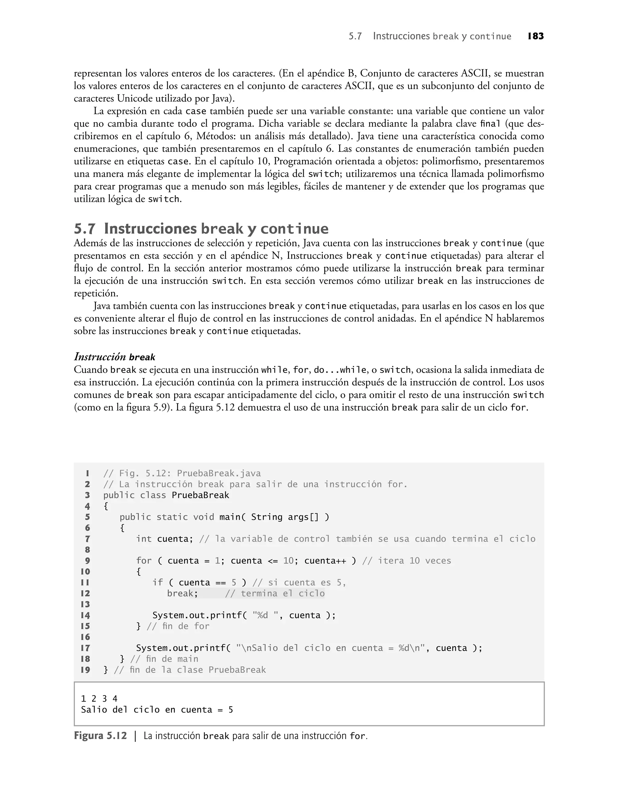 representan los valores enteros de los caracteres. (En el apéndice B, Conjunto de caracteres ASCII, se muestran
los valores enteros de los caracteres en el conjunto de caracteres ASCII, que es un subconjunto del conjunto de
caracteres Unicode utilizado por Java).
La expresión en cada case también puede ser una variable constante: una variable que contiene un valor
que no cambia durante todo el programa. Dicha variable se declara mediante la palabra clave ﬁnal (que des-
cribiremos en el capítulo 6, Métodos: un análisis más detallado). Java tiene una característica conocida como
enumeraciones, que también presentaremos en el capítulo 6. Las constantes de enumeración también pueden
utilizarse en etiquetas case. En el capítulo 10, Programación orientada a objetos: polimorﬁsmo, presentaremos
una manera más elegante de implementar la lógica del switch; utilizaremos una técnica llamada polimorﬁsmo
para crear programas que a menudo son más legibles, fáciles de mantener y de extender que los programas que
utilizan lógica de switch.
5.7 Instrucciones break y continue
Además de las instrucciones de selección y repetición, Java cuenta con las instrucciones break y continue (que
presentamos en esta sección y en el apéndice N, Instrucciones break y continue etiquetadas) para alterar el
ﬂujo de control. En la sección anterior mostramos cómo puede utilizarse la instrucción break para terminar
la ejecución de una instrucción switch. En esta sección veremos cómo utilizar break en las instrucciones de
repetición.
Java también cuenta con las instrucciones break y continue etiquetadas, para usarlas en los casos en los que
es conveniente alterar el ﬂujo de control en las instrucciones de control anidadas. En el apéndice N hablaremos
sobre las instrucciones break y continue etiquetadas.
Instrucción break
Cuando break se ejecuta en una instrucción while, for, do...while, o switch, ocasiona la salida inmediata de
esa instrucción. La ejecución continúa con la primera instrucción después de la instrucción de control. Los usos
comunes de break son para escapar anticipadamente del ciclo, o para omitir el resto de una instrucción switch
(como en la ﬁgura 5.9). La ﬁgura 5.12 demuestra el uso de una instrucción break para salir de un ciclo for.
1 // Fig. 5.12: PruebaBreak.java
2 // La instrucción break para salir de una instrucción for.
3 public class PruebaBreak
4 {
5 public static void main( String args[] )
6 {
7 int cuenta; // la variable de control también se usa cuando termina el ciclo
8
9 for ( cuenta = 1; cuenta <= 10; cuenta++ ) // itera 10 veces
10 {
11 if ( cuenta == 5 ) // si cuenta es 5,
12 break; // termina el ciclo
13
14 System.out.printf( "%d ", cuenta );
15 } // ﬁn de for
16
17 System.out.printf( "nSalio del ciclo en cuenta = %dn", cuenta );
18 } // ﬁn de main
19 } // ﬁn de la clase PruebaBreak
1 2 3 4
Salio del ciclo en cuenta = 5
Figura 5.12 | La instrucción break para salir de una instrucción for.
5.7 Instrucciones break y continue 183
 