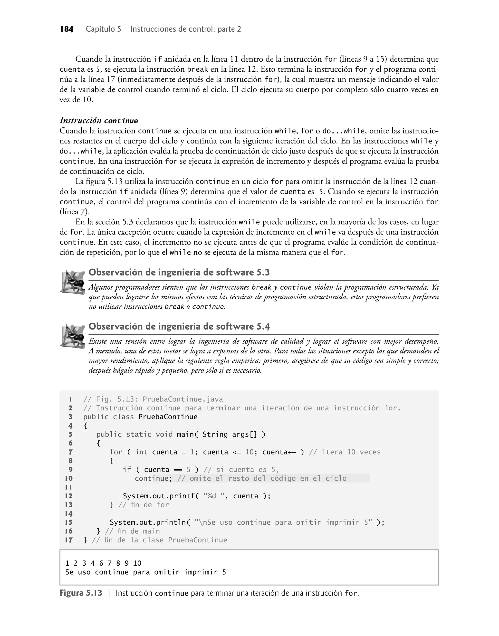 184 Capítulo 5 Instrucciones de control: parte 2
Cuando la instrucción if anidada en la línea 11 dentro de la instrucción for (líneas 9 a 15) determina que
cuenta es 5, se ejecuta la instrucción break en la línea 12. Esto termina la instrucción for y el programa conti-
núa a la línea 17 (inmediatamente después de la instrucción for), la cual muestra un mensaje indicando el valor
de la variable de control cuando terminó el ciclo. El ciclo ejecuta su cuerpo por completo sólo cuatro veces en
vez de 10.
Instrucción continue
Cuando la instrucción continue se ejecuta en una instrucción while, for o do...while, omite las instruccio-
nes restantes en el cuerpo del ciclo y continúa con la siguiente iteración del ciclo. En las instrucciones while y
do...while, la aplicación evalúa la prueba de continuación de ciclo justo después de que se ejecuta la instrucción
continue. En una instrucción for se ejecuta la expresión de incremento y después el programa evalúa la prueba
de continuación de ciclo.
La ﬁgura 5.13 utiliza la instrucción continue en un ciclo for para omitir la instrucción de la línea 12 cuan-
do la instrucción if anidada (línea 9) determina que el valor de cuenta es 5. Cuando se ejecuta la instrucción
continue, el control del programa continúa con el incremento de la variable de control en la instrucción for
(línea 7).
En la sección 5.3 declaramos que la instrucción while puede utilizarse, en la mayoría de los casos, en lugar
de for. La única excepción ocurre cuando la expresión de incremento en el while va después de una instrucción
continue. En este caso, el incremento no se ejecuta antes de que el programa evalúe la condición de continua-
ción de repetición, por lo que el while no se ejecuta de la misma manera que el for.
Observación de ingeniería de software 5.3
Algunos programadores sienten que las instrucciones break y continue violan la programación estructurada. Ya
que pueden lograrse los mismos efectos con las técnicas de programación estructurada, estos programadores preﬁeren
no utilizar instrucciones break o continue.
Observación de ingeniería de software 5.4
Existe una tensión entre lograr la ingeniería de software de calidad y lograr el software con mejor desempeño.
A menudo, una de estas metas se logra a expensas de la otra. Para todas las situaciones excepto las que demanden el
mayor rendimiento, aplique la siguiente regla empírica: primero, asegúrese de que su código sea simple y correcto;
después hágalo rápido y pequeño, pero sólo si es necesario.
1 // Fig. 5.13: PruebaContinue.java
2 // Instrucción continue para terminar una iteración de una instrucción for.
3 public class PruebaContinue
4 {
5 public static void main( String args[] )
6 {
7 for ( int cuenta = 1; cuenta <= 10; cuenta++ ) // itera 10 veces
8 {
9 if ( cuenta == 5 ) // si cuenta es 5,
10 continue; // omite el resto del código en el ciclo
11
12 System.out.printf( "%d ", cuenta );
13 } // ﬁn de for
14
15 System.out.println( "nSe uso continue para omitir imprimir 5" );
16 } // ﬁn de main
17 } // ﬁn de la clase PruebaContinue
1 2 3 4 6 7 8 9 10
Se uso continue para omitir imprimir 5
Figura 5.13 | Instrucción continue para terminar una iteración de una instrucción for.
 
