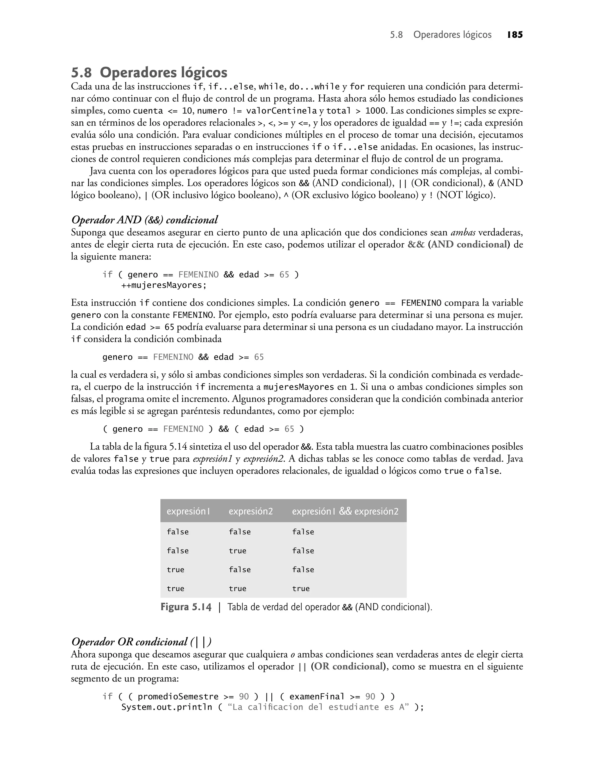5.8 Operadores lógicos
Cada una de las instrucciones if, if...else, while, do...while y for requieren una condición para determi-
nar cómo continuar con el ﬂujo de control de un programa. Hasta ahora sólo hemos estudiado las condiciones
simples, como cuenta <= 10, numero != valorCentinela y total > 1000. Las condiciones simples se expre-
san en términos de los operadores relacionales >, <, >= y <=, y los operadores de igualdad == y !=; cada expresión
evalúa sólo una condición. Para evaluar condiciones múltiples en el proceso de tomar una decisión, ejecutamos
estas pruebas en instrucciones separadas o en instrucciones if o if...else anidadas. En ocasiones, las instruc-
ciones de control requieren condiciones más complejas para determinar el ﬂujo de control de un programa.
Java cuenta con los operadores lógicos para que usted pueda formar condiciones más complejas, al combi-
nar las condiciones simples. Los operadores lógicos son && (AND condicional), || (OR condicional), & (AND
lógico booleano), | (OR inclusivo lógico booleano), ^ (OR exclusivo lógico booleano) y ! (NOT lógico).
Operador AND (&&) condicional
Suponga que deseamos asegurar en cierto punto de una aplicación que dos condiciones sean ambas verdaderas,
antes de elegir cierta ruta de ejecución. En este caso, podemos utilizar el operador && (AND condicional) de
la siguiente manera:
if ( genero == FEMENINO && edad >= 65 )
++mujeresMayores;
Esta instrucción if contiene dos condiciones simples. La condición genero == FEMENINO compara la variable
genero con la constante FEMENINO. Por ejemplo, esto podría evaluarse para determinar si una persona es mujer.
La condición edad >= 65 podría evaluarse para determinar si una persona es un ciudadano mayor. La instrucción
if considera la condición combinada
genero == FEMENINO && edad >= 65
la cual es verdadera si, y sólo si ambas condiciones simples son verdaderas. Si la condición combinada es verdade-
ra, el cuerpo de la instrucción if incrementa a mujeresMayores en 1. Si una o ambas condiciones simples son
falsas, el programa omite el incremento. Algunos programadores consideran que la condición combinada anterior
es más legible si se agregan paréntesis redundantes, como por ejemplo:
( genero == FEMENINO ) && ( edad >= 65 )
La tabla de la ﬁgura 5.14 sintetiza el uso del operador &&. Esta tabla muestra las cuatro combinaciones posibles
de valores false y true para expresión1 y expresión2. A dichas tablas se les conoce como tablas de verdad. Java
evalúa todas las expresiones que incluyen operadores relacionales, de igualdad o lógicos como true o false.
expresión1 expresión2 expresión1 && expresión2
false false false
false true false
true false false
true true true
Figura 5.14 | Tabla de verdad del operador && (AND condicional).
Operador OR condicional (||)
Ahora suponga que deseamos asegurar que cualquiera o ambas condiciones sean verdaderas antes de elegir cierta
ruta de ejecución. En este caso, utilizamos el operador || (OR condicional), como se muestra en el siguiente
segmento de un programa:
if ( ( promedioSemestre >= 90 ) || ( examenFinal >= 90 ) )
System.out.println ( “La caliﬁcacion del estudiante es A” );
5.8 Operadores lógicos 185
 