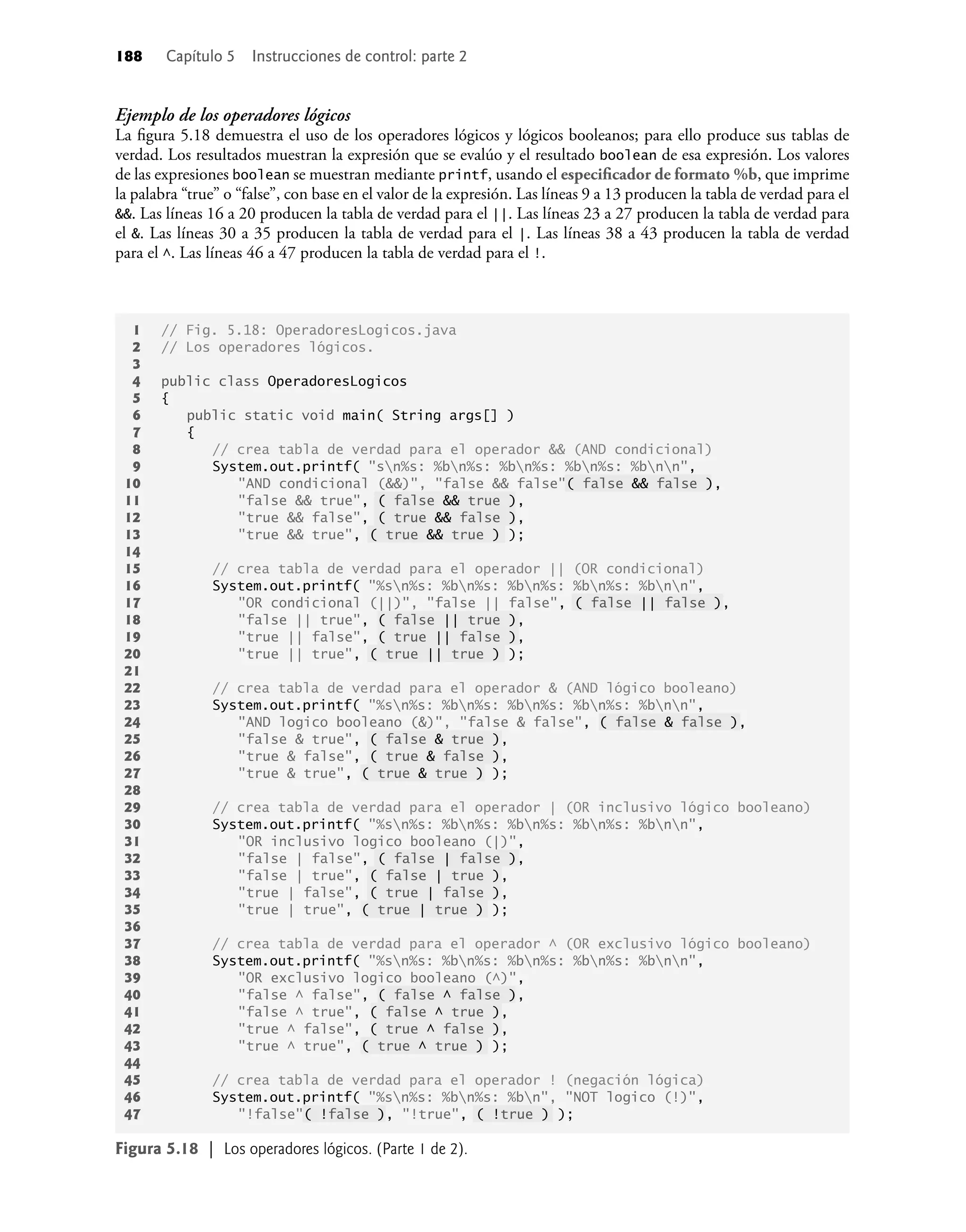 188 Capítulo 5 Instrucciones de control: parte 2
Ejemplo de los operadores lógicos
La ﬁgura 5.18 demuestra el uso de los operadores lógicos y lógicos booleanos; para ello produce sus tablas de
verdad. Los resultados muestran la expresión que se evalúo y el resultado boolean de esa expresión. Los valores
de las expresiones boolean se muestran mediante printf, usando el especiﬁcador de formato %b, que imprime
la palabra “true” o “false”, con base en el valor de la expresión. Las líneas 9 a 13 producen la tabla de verdad para el
&&. Las líneas 16 a 20 producen la tabla de verdad para el ||. Las líneas 23 a 27 producen la tabla de verdad para
el &. Las líneas 30 a 35 producen la tabla de verdad para el |. Las líneas 38 a 43 producen la tabla de verdad
para el ^. Las líneas 46 a 47 producen la tabla de verdad para el !.
1 // Fig. 5.18: OperadoresLogicos.java
2 // Los operadores lógicos.
3
4 public class OperadoresLogicos
5 {
6 public static void main( String args[] )
7 {
8 // crea tabla de verdad para el operador && (AND condicional)
9 System.out.printf( "sn%s: %bn%s: %bn%s: %bn%s: %bnn",
10 "AND condicional (&&)", "false && false"( false && false ),
11 "false && true", ( false && true ),
12 "true && false", ( true && false ),
13 "true && true", ( true && true ) );
14
15 // crea tabla de verdad para el operador || (OR condicional)
16 System.out.printf( "%sn%s: %bn%s: %bn%s: %bn%s: %bnn",
17 "OR condicional (||)", "false || false", ( false || false ),
18 "false || true", ( false || true ),
19 "true || false", ( true || false ),
20 "true || true", ( true || true ) );
21
22 // crea tabla de verdad para el operador & (AND lógico booleano)
23 System.out.printf( "%sn%s: %bn%s: %bn%s: %bn%s: %bnn",
24 "AND logico booleano (&)", "false & false", ( false & false ),
25 "false & true", ( false & true ),
26 "true & false", ( true & false ),
27 "true & true", ( true & true ) );
28
29 // crea tabla de verdad para el operador | (OR inclusivo lógico booleano)
30 System.out.printf( "%sn%s: %bn%s: %bn%s: %bn%s: %bnn",
31 "OR inclusivo logico booleano (|)",
32 "false | false", ( false | false ),
33 "false | true", ( false | true ),
34 "true | false", ( true | false ),
35 "true | true", ( true | true ) );
36
37 // crea tabla de verdad para el operador ^ (OR exclusivo lógico booleano)
38 System.out.printf( "%sn%s: %bn%s: %bn%s: %bn%s: %bnn",
39 "OR exclusivo logico booleano (^)",
40 "false ^ false", ( false ^ false ),
41 "false ^ true", ( false ^ true ),
42 "true ^ false", ( true ^ false ),
43 "true ^ true", ( true ^ true ) );
44
45 // crea tabla de verdad para el operador ! (negación lógica)
46 System.out.printf( "%sn%s: %bn%s: %bn", "NOT logico (!)",
47 "!false"( !false ), "!true", ( !true ) );
Figura 5.18 | Los operadores lógicos. (Parte 1 de 2).
 