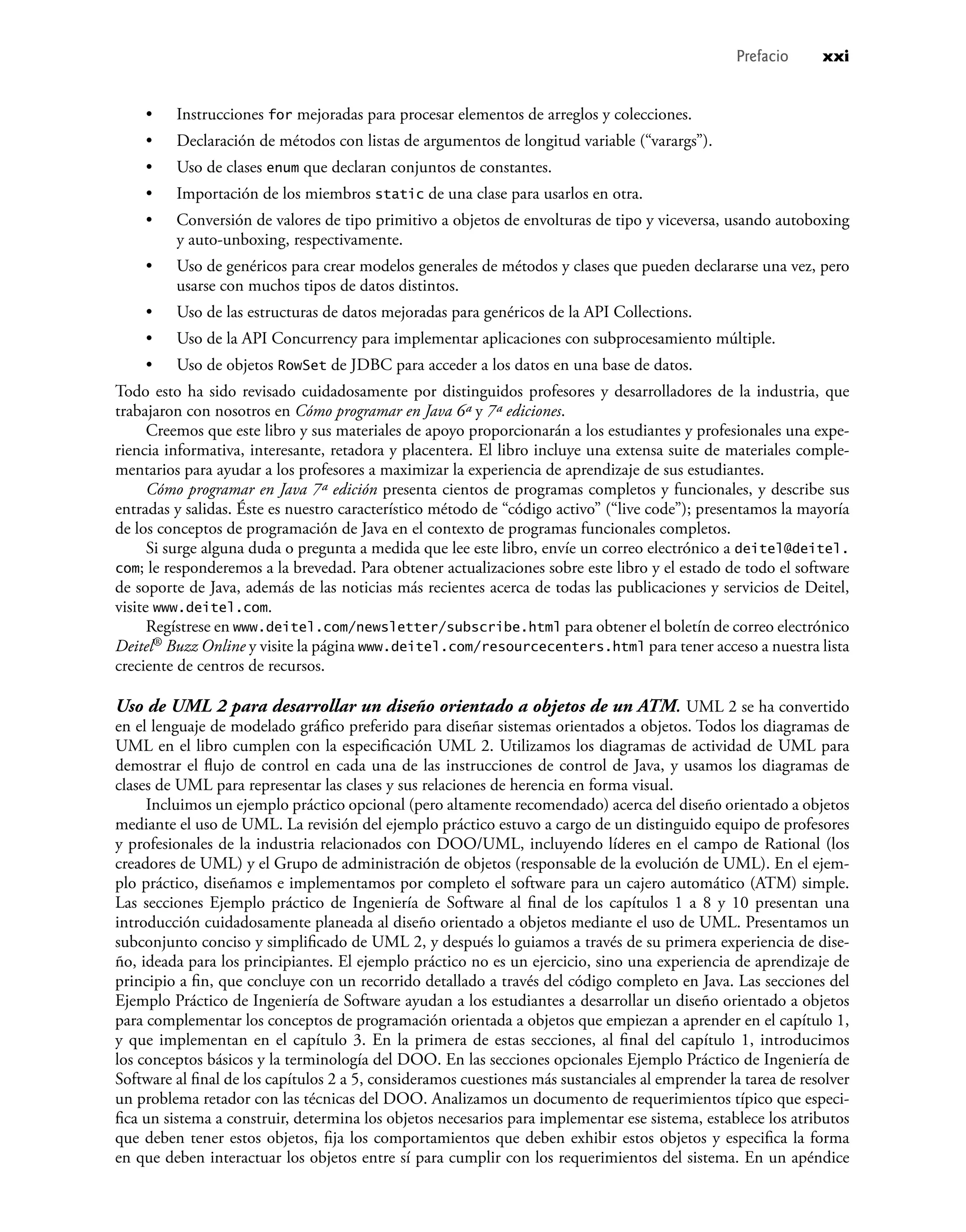 Instrucciones for mejoradas para procesar elementos de arreglos y colecciones.
Declaración de métodos con listas de argumentos de longitud variable (“varargs”).
Uso de clases enum que declaran conjuntos de constantes.
Importación de los miembros static de una clase para usarlos en otra.
Conversión de valores de tipo primitivo a objetos de envolturas de tipo y viceversa, usando autoboxing
y auto-unboxing, respectivamente.
Uso de genéricos para crear modelos generales de métodos y clases que pueden declararse una vez, pero
usarse con muchos tipos de datos distintos.
Uso de las estructuras de datos mejoradas para genéricos de la API Collections.
Uso de la API Concurrency para implementar aplicaciones con subprocesamiento múltiple.
Uso de objetos RowSet de JDBC para acceder a los datos en una base de datos.
Todo esto ha sido revisado cuidadosamente por distinguidos profesores y desarrolladores de la industria, que
trabajaron con nosotros en Cómo programar en Java 6ª y 7ª ediciones.
Creemos que este libro y sus materiales de apoyo proporcionarán a los estudiantes y profesionales una expe-
riencia informativa, interesante, retadora y placentera. El libro incluye una extensa suite de materiales comple-
mentarios para ayudar a los profesores a maximizar la experiencia de aprendizaje de sus estudiantes.
Cómo programar en Java 7ª edición presenta cientos de programas completos y funcionales, y describe sus
entradas y salidas. Éste es nuestro característico método de “código activo” (“live code”); presentamos la mayoría
de los conceptos de programación de Java en el contexto de programas funcionales completos.
Si surge alguna duda o pregunta a medida que lee este libro, envíe un correo electrónico a deitel@deitel.
com; le responderemos a la brevedad. Para obtener actualizaciones sobre este libro y el estado de todo el software
de soporte de Java, además de las noticias más recientes acerca de todas las publicaciones y servicios de Deitel,
visite www.deitel.com.
Regístrese en www.deitel.com/newsletter/subscribe.html para obtener el boletín de correo electrónico
Deitel® Buzz Online y visite la página www.deitel.com/resourcecenters.html para tener acceso a nuestra lista
creciente de centros de recursos.
Uso de UML 2 para desarrollar un diseño orientado a objetos de un ATM. UML 2 se ha convertido
en el lenguaje de modelado gráﬁco preferido para diseñar sistemas orientados a objetos. Todos los diagramas de
UML en el libro cumplen con la especiﬁcación UML 2. Utilizamos los diagramas de actividad de UML para
demostrar el ﬂujo de control en cada una de las instrucciones de control de Java, y usamos los diagramas de
clases de UML para representar las clases y sus relaciones de herencia en forma visual.
Incluimos un ejemplo práctico opcional (pero altamente recomendado) acerca del diseño orientado a objetos
mediante el uso de UML. La revisión del ejemplo práctico estuvo a cargo de un distinguido equipo de profesores
y profesionales de la industria relacionados con DOO/UML, incluyendo líderes en el campo de Rational (los
creadores de UML) y el Grupo de administración de objetos (responsable de la evolución de UML). En el ejem-
plo práctico, diseñamos e implementamos por completo el software para un cajero automático (ATM) simple.
Las secciones Ejemplo práctico de Ingeniería de Software al ﬁnal de los capítulos 1 a 8 y 10 presentan una
introducción cuidadosamente planeada al diseño orientado a objetos mediante el uso de UML. Presentamos un
subconjunto conciso y simpliﬁcado de UML 2, y después lo guiamos a través de su primera experiencia de dise-
ño, ideada para los principiantes. El ejemplo práctico no es un ejercicio, sino una experiencia de aprendizaje de
principio a ﬁn, que concluye con un recorrido detallado a través del código completo en Java. Las secciones del
Ejemplo Práctico de Ingeniería de Software ayudan a los estudiantes a desarrollar un diseño orientado a objetos
para complementar los conceptos de programación orientada a objetos que empiezan a aprender en el capítulo 1,
y que implementan en el capítulo 3. En la primera de estas secciones, al ﬁnal del capítulo 1, introducimos
los conceptos básicos y la terminología del DOO. En las secciones opcionales Ejemplo Práctico de Ingeniería de
Software al ﬁnal de los capítulos 2 a 5, consideramos cuestiones más sustanciales al emprender la tarea de resolver
un problema retador con las técnicas del DOO. Analizamos un documento de requerimientos típico que especi-
ﬁca un sistema a construir, determina los objetos necesarios para implementar ese sistema, establece los atributos
que deben tener estos objetos, ﬁja los comportamientos que deben exhibir estos objetos y especiﬁca la forma
en que deben interactuar los objetos entre sí para cumplir con los requerimientos del sistema. En un apéndice
•
•
•
•
•
•
•
•
•
Prefacio xxi
 