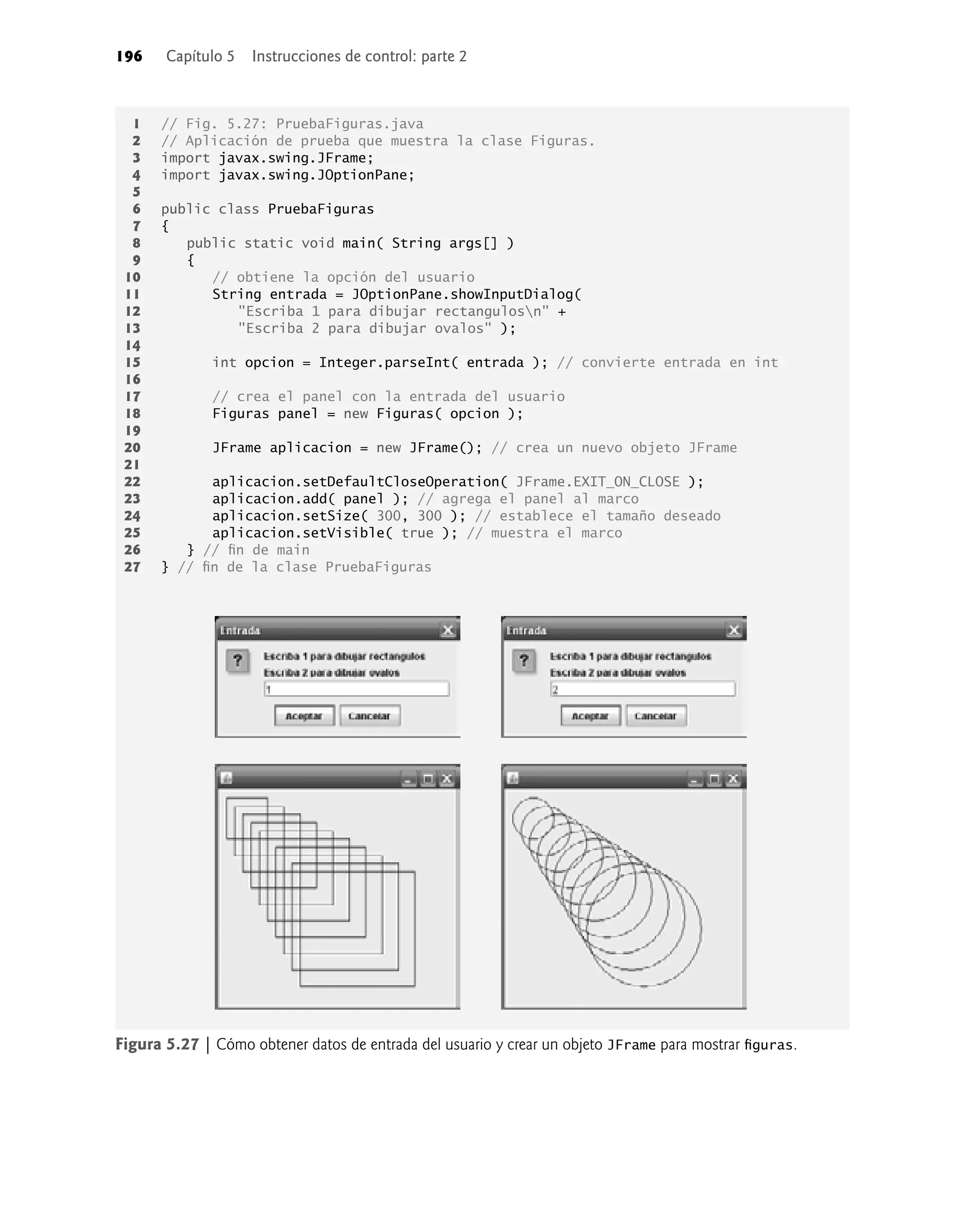 196 Capítulo 5 Instrucciones de control: parte 2
Figura 5.27 | Cómo obtener datos de entrada del usuario y crear un objeto JFrame para mostrar ﬁguras.
1 // Fig. 5.27: PruebaFiguras.java
2 // Aplicación de prueba que muestra la clase Figuras.
3 import javax.swing.JFrame;
4 import javax.swing.JOptionPane;
5
6 public class PruebaFiguras
7 {
8 public static void main( String args[] )
9 {
10 // obtiene la opción del usuario
11 String entrada = JOptionPane.showInputDialog(
12 "Escriba 1 para dibujar rectangulosn" +
13 "Escriba 2 para dibujar ovalos" );
14
15 int opcion = Integer.parseInt( entrada ); // convierte entrada en int
16
17 // crea el panel con la entrada del usuario
18 Figuras panel = new Figuras( opcion );
19
20 JFrame aplicacion = new JFrame(); // crea un nuevo objeto JFrame
21
22 aplicacion.setDefaultCloseOperation( JFrame.EXIT_ON_CLOSE );
23 aplicacion.add( panel ); // agrega el panel al marco
24 aplicacion.setSize( 300, 300 ); // establece el tamaño deseado
25 aplicacion.setVisible( true ); // muestra el marco
26 } // ﬁn de main
27 } // ﬁn de la clase PruebaFiguras
 