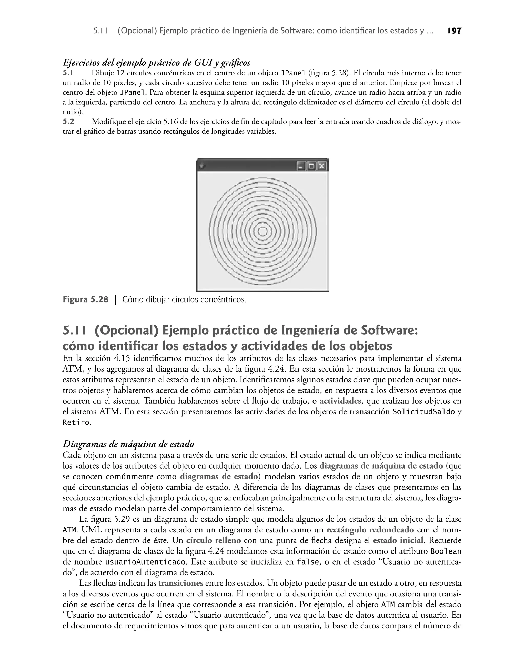 Ejercicios del ejemplo práctico de GUI y gráﬁcos
5.1 Dibuje 12 círculos concéntricos en el centro de un objeto JPanel (ﬁgura 5.28). El círculo más interno debe tener
un radio de 10 píxeles, y cada círculo sucesivo debe tener un radio 10 píxeles mayor que el anterior. Empiece por buscar el
centro del objeto JPanel. Para obtener la esquina superior izquierda de un círculo, avance un radio hacia arriba y un radio
a la izquierda, partiendo del centro. La anchura y la altura del rectángulo delimitador es el diámetro del círculo (el doble del
radio).
5.2 Modiﬁque el ejercicio 5.16 de los ejercicios de ﬁn de capítulo para leer la entrada usando cuadros de diálogo, y mos-
trar el gráﬁco de barras usando rectángulos de longitudes variables.
5.11 (Opcional) Ejemplo práctico de Ingeniería de Software:
cómo identiﬁcar los estados y actividades de los objetos
En la sección 4.15 identiﬁcamos muchos de los atributos de las clases necesarios para implementar el sistema
ATM, y los agregamos al diagrama de clases de la ﬁgura 4.24. En esta sección le mostraremos la forma en que
estos atributos representan el estado de un objeto. Identiﬁcaremos algunos estados clave que pueden ocupar nues-
tros objetos y hablaremos acerca de cómo cambian los objetos de estado, en respuesta a los diversos eventos que
ocurren en el sistema. También hablaremos sobre el ﬂujo de trabajo, o actividades, que realizan los objetos en
el sistema ATM. En esta sección presentaremos las actividades de los objetos de transacción SolicitudSaldo y
Retiro.
Diagramas de máquina de estado
Cada objeto en un sistema pasa a través de una serie de estados. El estado actual de un objeto se indica mediante
los valores de los atributos del objeto en cualquier momento dado. Los diagramas de máquina de estado (que
se conocen comúnmente como diagramas de estado) modelan varios estados de un objeto y muestran bajo
qué circunstancias el objeto cambia de estado. A diferencia de los diagramas de clases que presentamos en las
secciones anteriores del ejemplo práctico, que se enfocaban principalmente en la estructura del sistema, los diagra-
mas de estado modelan parte del comportamiento del sistema.
La ﬁgura 5.29 es un diagrama de estado simple que modela algunos de los estados de un objeto de la clase
ATM. UML representa a cada estado en un diagrama de estado como un rectángulo redondeado con el nom-
bre del estado dentro de éste. Un círculo relleno con una punta de ﬂecha designa el estado inicial. Recuerde
que en el diagrama de clases de la ﬁgura 4.24 modelamos esta información de estado como el atributo Boolean
de nombre usuarioAutenticado. Este atributo se inicializa en false, o en el estado “Usuario no autentica-
do”, de acuerdo con el diagrama de estado.
Las ﬂechas indican las transiciones entre los estados. Un objeto puede pasar de un estado a otro, en respuesta
a los diversos eventos que ocurren en el sistema. El nombre o la descripción del evento que ocasiona una transi-
ción se escribe cerca de la línea que corresponde a esa transición. Por ejemplo, el objeto ATM cambia del estado
“Usuario no autenticado” al estado “Usuario autenticado”, una vez que la base de datos autentica al usuario. En
el documento de requerimientos vimos que para autenticar a un usuario, la base de datos compara el número de
Figura 5.28 | Cómo dibujar círculos concéntricos.
5.11 (Opcional) Ejemplo práctico de Ingeniería de Software: como identiﬁcar los estados y ... 197
 
