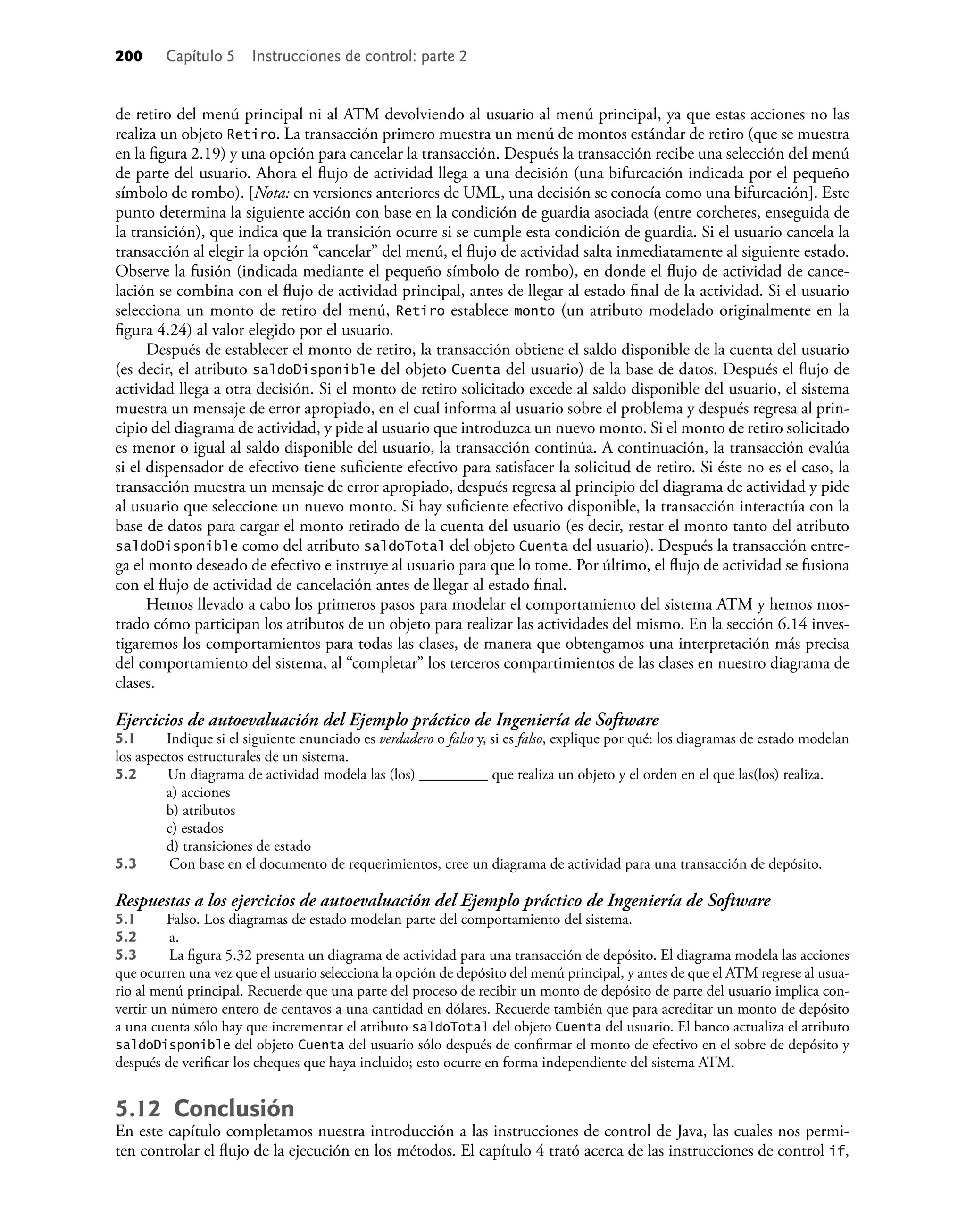 200 Capítulo 5 Instrucciones de control: parte 2
de retiro del menú principal ni al ATM devolviendo al usuario al menú principal, ya que estas acciones no las
realiza un objeto Retiro. La transacción primero muestra un menú de montos estándar de retiro (que se muestra
en la ﬁgura 2.19) y una opción para cancelar la transacción. Después la transacción recibe una selección del menú
de parte del usuario. Ahora el ﬂujo de actividad llega a una decisión (una bifurcación indicada por el pequeño
símbolo de rombo). [Nota: en versiones anteriores de UML, una decisión se conocía como una bifurcación]. Este
punto determina la siguiente acción con base en la condición de guardia asociada (entre corchetes, enseguida de
la transición), que indica que la transición ocurre si se cumple esta condición de guardia. Si el usuario cancela la
transacción al elegir la opción “cancelar” del menú, el ﬂujo de actividad salta inmediatamente al siguiente estado.
Observe la fusión (indicada mediante el pequeño símbolo de rombo), en donde el ﬂujo de actividad de cance-
lación se combina con el ﬂujo de actividad principal, antes de llegar al estado ﬁnal de la actividad. Si el usuario
selecciona un monto de retiro del menú, Retiro establece monto (un atributo modelado originalmente en la
ﬁgura 4.24) al valor elegido por el usuario.
Después de establecer el monto de retiro, la transacción obtiene el saldo disponible de la cuenta del usuario
(es decir, el atributo saldoDisponible del objeto Cuenta del usuario) de la base de datos. Después el ﬂujo de
actividad llega a otra decisión. Si el monto de retiro solicitado excede al saldo disponible del usuario, el sistema
muestra un mensaje de error apropiado, en el cual informa al usuario sobre el problema y después regresa al prin-
cipio del diagrama de actividad, y pide al usuario que introduzca un nuevo monto. Si el monto de retiro solicitado
es menor o igual al saldo disponible del usuario, la transacción continúa. A continuación, la transacción evalúa
si el dispensador de efectivo tiene suﬁciente efectivo para satisfacer la solicitud de retiro. Si éste no es el caso, la
transacción muestra un mensaje de error apropiado, después regresa al principio del diagrama de actividad y pide
al usuario que seleccione un nuevo monto. Si hay suﬁciente efectivo disponible, la transacción interactúa con la
base de datos para cargar el monto retirado de la cuenta del usuario (es decir, restar el monto tanto del atributo
saldoDisponible como del atributo saldoTotal del objeto Cuenta del usuario). Después la transacción entre-
ga el monto deseado de efectivo e instruye al usuario para que lo tome. Por último, el ﬂujo de actividad se fusiona
con el ﬂujo de actividad de cancelación antes de llegar al estado ﬁnal.
Hemos llevado a cabo los primeros pasos para modelar el comportamiento del sistema ATM y hemos mos-
trado cómo participan los atributos de un objeto para realizar las actividades del mismo. En la sección 6.14 inves-
tigaremos los comportamientos para todas las clases, de manera que obtengamos una interpretación más precisa
del comportamiento del sistema, al “completar” los terceros compartimientos de las clases en nuestro diagrama de
clases.
Ejercicios de autoevaluación del Ejemplo práctico de Ingeniería de Software
5.1 Indique si el siguiente enunciado es verdadero o falso y, si es falso, explique por qué: los diagramas de estado modelan
los aspectos estructurales de un sistema.
5.2 Un diagrama de actividad modela las (los) _________ que realiza un objeto y el orden en el que las(los) realiza.
a) acciones
b) atributos
c) estados
d) transiciones de estado
5.3 Con base en el documento de requerimientos, cree un diagrama de actividad para una transacción de depósito.
Respuestas a los ejercicios de autoevaluación del Ejemplo práctico de Ingeniería de Software
5.1 Falso. Los diagramas de estado modelan parte del comportamiento del sistema.
5.2 a.
5.3 La ﬁgura 5.32 presenta un diagrama de actividad para una transacción de depósito. El diagrama modela las acciones
que ocurren una vez que el usuario selecciona la opción de depósito del menú principal, y antes de que el ATM regrese al usua-
rio al menú principal. Recuerde que una parte del proceso de recibir un monto de depósito de parte del usuario implica con-
vertir un número entero de centavos a una cantidad en dólares. Recuerde también que para acreditar un monto de depósito
a una cuenta sólo hay que incrementar el atributo saldoTotal del objeto Cuenta del usuario. El banco actualiza el atributo
saldoDisponible del objeto Cuenta del usuario sólo después de conﬁrmar el monto de efectivo en el sobre de depósito y
después de veriﬁcar los cheques que haya incluido; esto ocurre en forma independiente del sistema ATM.
5.12 Conclusión
En este capítulo completamos nuestra introducción a las instrucciones de control de Java, las cuales nos permi-
ten controlar el ﬂujo de la ejecución en los métodos. El capítulo 4 trató acerca de las instrucciones de control if,
 