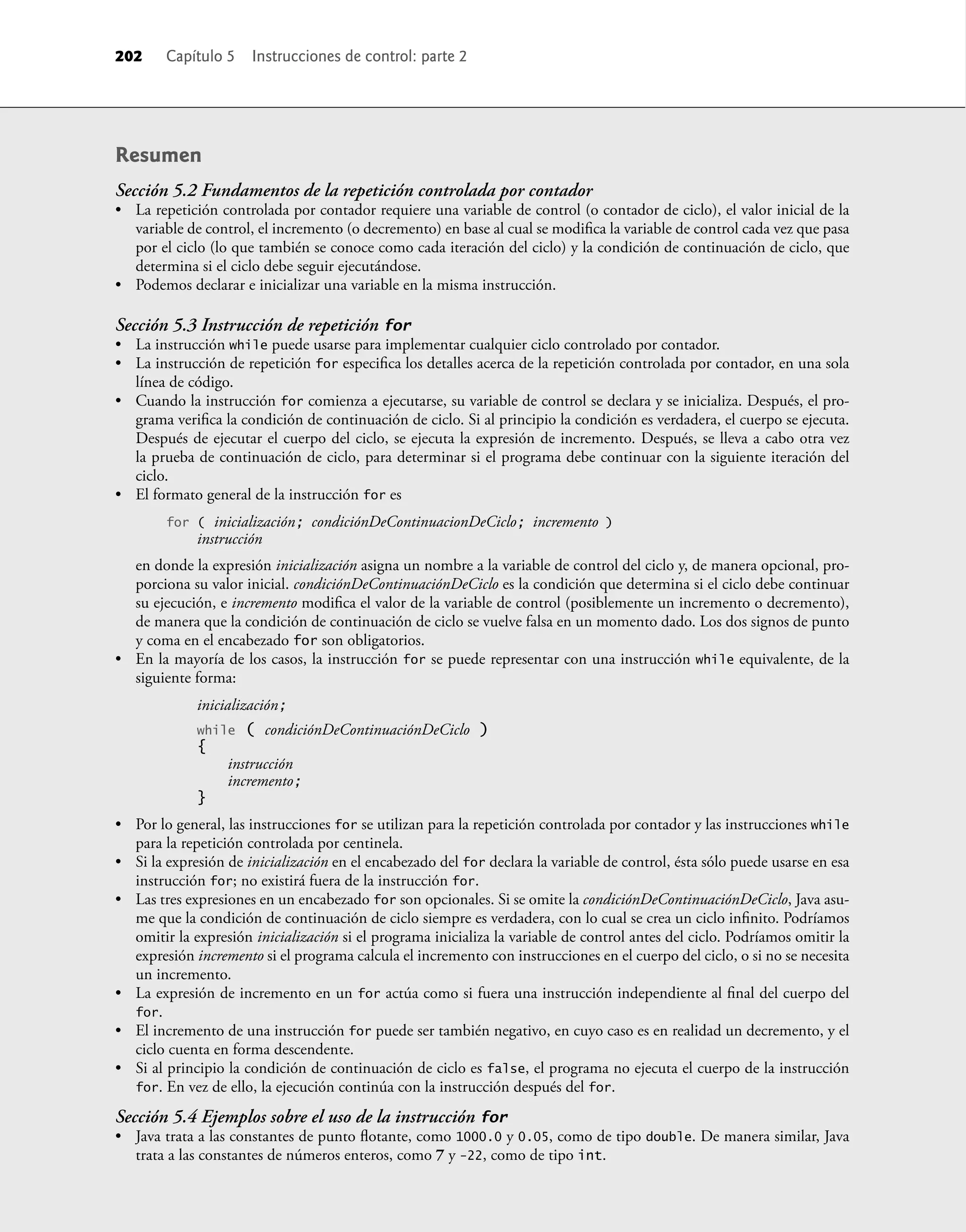 Resumen
Sección 5.2 Fundamentos de la repetición controlada por contador
• La repetición controlada por contador requiere una variable de control (o contador de ciclo), el valor inicial de la
variable de control, el incremento (o decremento) en base al cual se modiﬁca la variable de control cada vez que pasa
por el ciclo (lo que también se conoce como cada iteración del ciclo) y la condición de continuación de ciclo, que
determina si el ciclo debe seguir ejecutándose.
• Podemos declarar e inicializar una variable en la misma instrucción.
Sección 5.3 Instrucción de repetición for
• La instrucción while puede usarse para implementar cualquier ciclo controlado por contador.
• La instrucción de repetición for especiﬁca los detalles acerca de la repetición controlada por contador, en una sola
línea de código.
• Cuando la instrucción for comienza a ejecutarse, su variable de control se declara y se inicializa. Después, el pro-
grama veriﬁca la condición de continuación de ciclo. Si al principio la condición es verdadera, el cuerpo se ejecuta.
Después de ejecutar el cuerpo del ciclo, se ejecuta la expresión de incremento. Después, se lleva a cabo otra vez
la prueba de continuación de ciclo, para determinar si el programa debe continuar con la siguiente iteración del
ciclo.
• El formato general de la instrucción for es
for ( inicialización; condiciónDeContinuacionDeCiclo; incremento )
instrucción
en donde la expresión inicialización asigna un nombre a la variable de control del ciclo y, de manera opcional, pro-
porciona su valor inicial. condiciónDeContinuaciónDeCiclo es la condición que determina si el ciclo debe continuar
su ejecución, e incremento modiﬁca el valor de la variable de control (posiblemente un incremento o decremento),
de manera que la condición de continuación de ciclo se vuelve falsa en un momento dado. Los dos signos de punto
y coma en el encabezado for son obligatorios.
• En la mayoría de los casos, la instrucción for se puede representar con una instrucción while equivalente, de la
siguiente forma:
inicialización;
while ( condiciónDeContinuaciónDeCiclo )
{
instrucción
incremento;
}
• Por lo general, las instrucciones for se utilizan para la repetición controlada por contador y las instrucciones while
para la repetición controlada por centinela.
• Si la expresión de inicialización en el encabezado del for declara la variable de control, ésta sólo puede usarse en esa
instrucción for; no existirá fuera de la instrucción for.
• Las tres expresiones en un encabezado for son opcionales. Si se omite la condiciónDeContinuaciónDeCiclo, Java asu-
me que la condición de continuación de ciclo siempre es verdadera, con lo cual se crea un ciclo inﬁnito. Podríamos
omitir la expresión inicialización si el programa inicializa la variable de control antes del ciclo. Podríamos omitir la
expresión incremento si el programa calcula el incremento con instrucciones en el cuerpo del ciclo, o si no se necesita
un incremento.
• La expresión de incremento en un for actúa como si fuera una instrucción independiente al ﬁnal del cuerpo del
for.
• El incremento de una instrucción for puede ser también negativo, en cuyo caso es en realidad un decremento, y el
ciclo cuenta en forma descendente.
• Si al principio la condición de continuación de ciclo es false, el programa no ejecuta el cuerpo de la instrucción
for. En vez de ello, la ejecución continúa con la instrucción después del for.
Sección 5.4 Ejemplos sobre el uso de la instrucción for
• Java trata a las constantes de punto ﬂotante, como 1000.0 y 0.05, como de tipo double. De manera similar, Java
trata a las constantes de números enteros, como 7 y -22, como de tipo int.
202 Capítulo 5 Instrucciones de control: parte 2
 