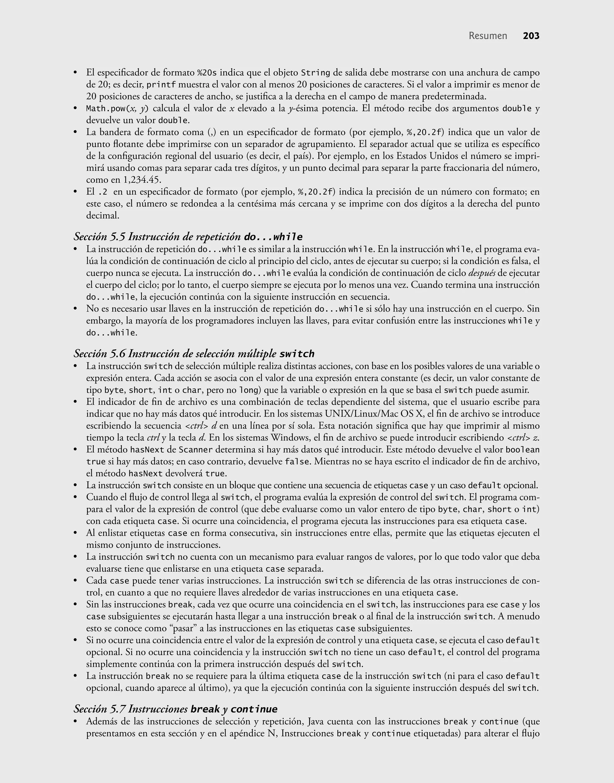 • El especiﬁcador de formato %20s indica que el objeto String de salida debe mostrarse con una anchura de campo
de 20; es decir, printf muestra el valor con al menos 20 posiciones de caracteres. Si el valor a imprimir es menor de
20 posiciones de caracteres de ancho, se justiﬁca a la derecha en el campo de manera predeterminada.
• Math.pow(x, y) calcula el valor de x elevado a la y-ésima potencia. El método recibe dos argumentos double y
devuelve un valor double.
• La bandera de formato coma (,) en un especiﬁcador de formato (por ejemplo, %,20.2f) indica que un valor de
punto ﬂotante debe imprimirse con un separador de agrupamiento. El separador actual que se utiliza es especíﬁco
de la conﬁguración regional del usuario (es decir, el país). Por ejemplo, en los Estados Unidos el número se impri-
mirá usando comas para separar cada tres dígitos, y un punto decimal para separar la parte fraccionaria del número,
como en 1,234.45.
• El .2 en un especiﬁcador de formato (por ejemplo, %,20.2f) indica la precisión de un número con formato; en
este caso, el número se redondea a la centésima más cercana y se imprime con dos dígitos a la derecha del punto
decimal.
Sección 5.5 Instrucción de repetición do...while
• La instrucción de repetición do...while es similar a la instrucción while. En la instrucción while, el programa eva-
lúa la condición de continuación de ciclo al principio del ciclo, antes de ejecutar su cuerpo; si la condición es falsa, el
cuerpo nunca se ejecuta. La instrucción do...while evalúa la condición de continuación de ciclo después de ejecutar
el cuerpo del ciclo; por lo tanto, el cuerpo siempre se ejecuta por lo menos una vez. Cuando termina una instrucción
do...while, la ejecución continúa con la siguiente instrucción en secuencia.
• No es necesario usar llaves en la instrucción de repetición do...while si sólo hay una instrucción en el cuerpo. Sin
embargo, la mayoría de los programadores incluyen las llaves, para evitar confusión entre las instrucciones while y
do...while.
Sección 5.6 Instrucción de selección múltiple switch
• La instrucción switch de selección múltiple realiza distintas acciones, con base en los posibles valores de una variable o
expresión entera. Cada acción se asocia con el valor de una expresión entera constante (es decir, un valor constante de
tipo byte, short, int o char, pero no long) que la variable o expresión en la que se basa el switch puede asumir.
• El indicador de ﬁn de archivo es una combinación de teclas dependiente del sistema, que el usuario escribe para
indicar que no hay más datos qué introducir. En los sistemas UNIX/Linux/Mac OS X, el ﬁn de archivo se introduce
escribiendo la secuencia <ctrl> d en una línea por sí sola. Esta notación signiﬁca que hay que imprimir al mismo
tiempo la tecla ctrl y la tecla d. En los sistemas Windows, el ﬁn de archivo se puede introducir escribiendo <ctrl> z.
• El método hasNext de Scanner determina si hay más datos qué introducir. Este método devuelve el valor boolean
true si hay más datos; en caso contrario, devuelve false. Mientras no se haya escrito el indicador de ﬁn de archivo,
el método hasNext devolverá true.
• La instrucción switch consiste en un bloque que contiene una secuencia de etiquetas case y un caso default opcional.
• Cuando el ﬂujo de control llega al switch, el programa evalúa la expresión de control del switch. El programa com-
para el valor de la expresión de control (que debe evaluarse como un valor entero de tipo byte, char, short o int)
con cada etiqueta case. Si ocurre una coincidencia, el programa ejecuta las instrucciones para esa etiqueta case.
• Al enlistar etiquetas case en forma consecutiva, sin instrucciones entre ellas, permite que las etiquetas ejecuten el
mismo conjunto de instrucciones.
• La instrucción switch no cuenta con un mecanismo para evaluar rangos de valores, por lo que todo valor que deba
evaluarse tiene que enlistarse en una etiqueta case separada.
• Cada case puede tener varias instrucciones. La instrucción switch se diferencia de las otras instrucciones de con-
trol, en cuanto a que no requiere llaves alrededor de varias instrucciones en una etiqueta case.
• Sin las instrucciones break, cada vez que ocurre una coincidencia en el switch, las instrucciones para ese case y los
case subsiguientes se ejecutarán hasta llegar a una instrucción break o al ﬁnal de la instrucción switch. A menudo
esto se conoce como “pasar” a las instrucciones en las etiquetas case subsiguientes.
• Si no ocurre una coincidencia entre el valor de la expresión de control y una etiqueta case, se ejecuta el caso default
opcional. Si no ocurre una coincidencia y la instrucción switch no tiene un caso default, el control del programa
simplemente continúa con la primera instrucción después del switch.
• La instrucción break no se requiere para la última etiqueta case de la instrucción switch (ni para el caso default
opcional, cuando aparece al último), ya que la ejecución continúa con la siguiente instrucción después del switch.
Sección 5.7 Instrucciones break y continue
• Además de las instrucciones de selección y repetición, Java cuenta con las instrucciones break y continue (que
presentamos en esta sección y en el apéndice N, Instrucciones break y continue etiquetadas) para alterar el ﬂujo
Resumen 203
 