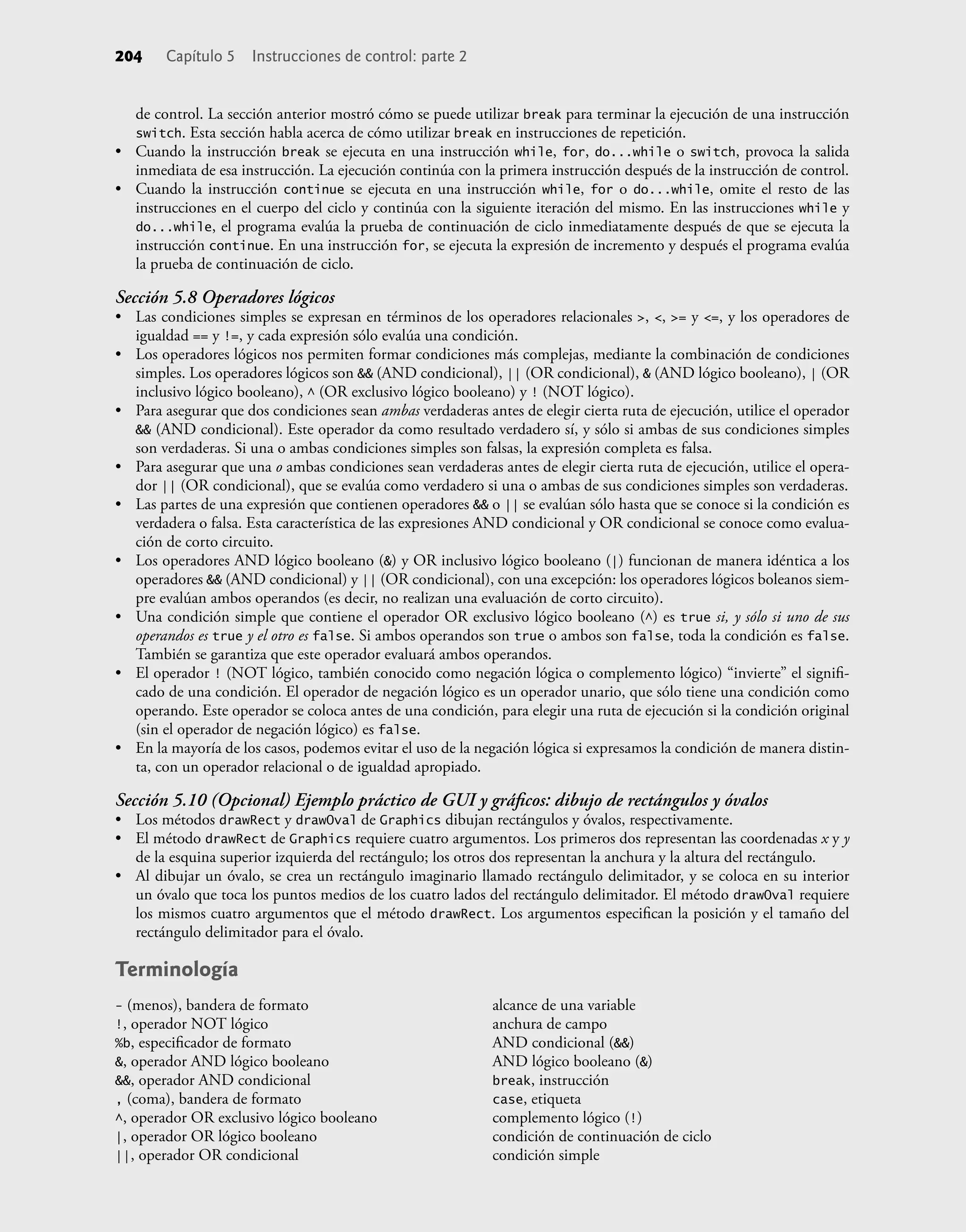 de control. La sección anterior mostró cómo se puede utilizar break para terminar la ejecución de una instrucción
switch. Esta sección habla acerca de cómo utilizar break en instrucciones de repetición.
• Cuando la instrucción break se ejecuta en una instrucción while, for, do...while o switch, provoca la salida
inmediata de esa instrucción. La ejecución continúa con la primera instrucción después de la instrucción de control.
• Cuando la instrucción continue se ejecuta en una instrucción while, for o do...while, omite el resto de las
instrucciones en el cuerpo del ciclo y continúa con la siguiente iteración del mismo. En las instrucciones while y
do...while, el programa evalúa la prueba de continuación de ciclo inmediatamente después de que se ejecuta la
instrucción continue. En una instrucción for, se ejecuta la expresión de incremento y después el programa evalúa
la prueba de continuación de ciclo.
Sección 5.8 Operadores lógicos
• Las condiciones simples se expresan en términos de los operadores relacionales >, <, >= y <=, y los operadores de
igualdad == y !=, y cada expresión sólo evalúa una condición.
• Los operadores lógicos nos permiten formar condiciones más complejas, mediante la combinación de condiciones
simples. Los operadores lógicos son && (AND condicional), || (OR condicional), & (AND lógico booleano), | (OR
inclusivo lógico booleano), ^ (OR exclusivo lógico booleano) y ! (NOT lógico).
• Para asegurar que dos condiciones sean ambas verdaderas antes de elegir cierta ruta de ejecución, utilice el operador
&& (AND condicional). Este operador da como resultado verdadero sí, y sólo si ambas de sus condiciones simples
son verdaderas. Si una o ambas condiciones simples son falsas, la expresión completa es falsa.
• Para asegurar que una o ambas condiciones sean verdaderas antes de elegir cierta ruta de ejecución, utilice el opera-
dor || (OR condicional), que se evalúa como verdadero si una o ambas de sus condiciones simples son verdaderas.
• Las partes de una expresión que contienen operadores && o || se evalúan sólo hasta que se conoce si la condición es
verdadera o falsa. Esta característica de las expresiones AND condicional y OR condicional se conoce como evalua-
ción de corto circuito.
• Los operadores AND lógico booleano (&) y OR inclusivo lógico booleano (|) funcionan de manera idéntica a los
operadores && (AND condicional) y || (OR condicional), con una excepción: los operadores lógicos boleanos siem-
pre evalúan ambos operandos (es decir, no realizan una evaluación de corto circuito).
• Una condición simple que contiene el operador OR exclusivo lógico booleano (^) es true si, y sólo si uno de sus
operandos es true y el otro es false. Si ambos operandos son true o ambos son false, toda la condición es false.
También se garantiza que este operador evaluará ambos operandos.
• El operador ! (NOT lógico, también conocido como negación lógica o complemento lógico) “invierte” el signiﬁ-
cado de una condición. El operador de negación lógico es un operador unario, que sólo tiene una condición como
operando. Este operador se coloca antes de una condición, para elegir una ruta de ejecución si la condición original
(sin el operador de negación lógico) es false.
• En la mayoría de los casos, podemos evitar el uso de la negación lógica si expresamos la condición de manera distin-
ta, con un operador relacional o de igualdad apropiado.
Sección 5.10 (Opcional) Ejemplo práctico de GUI y gráﬁcos: dibujo de rectángulos y óvalos
• Los métodos drawRect y drawOval de Graphics dibujan rectángulos y óvalos, respectivamente.
• El método drawRect de Graphics requiere cuatro argumentos. Los primeros dos representan las coordenadas x y y
de la esquina superior izquierda del rectángulo; los otros dos representan la anchura y la altura del rectángulo.
• Al dibujar un óvalo, se crea un rectángulo imaginario llamado rectángulo delimitador, y se coloca en su interior
un óvalo que toca los puntos medios de los cuatro lados del rectángulo delimitador. El método drawOval requiere
los mismos cuatro argumentos que el método drawRect. Los argumentos especiﬁcan la posición y el tamaño del
rectángulo delimitador para el óvalo.
Terminología
204 Capítulo 5 Instrucciones de control: parte 2
- (menos), bandera de formato
!, operador NOT lógico
%b, especiﬁcador de formato
&, operador AND lógico booleano
&&, operador AND condicional
, (coma), bandera de formato
^, operador OR exclusivo lógico booleano
|, operador OR lógico booleano
||, operador OR condicional
alcance de una variable
anchura de campo
AND condicional (&&)
AND lógico booleano (&)
break, instrucción
case, etiqueta
complemento lógico (!)
condición de continuación de ciclo
condición simple
 