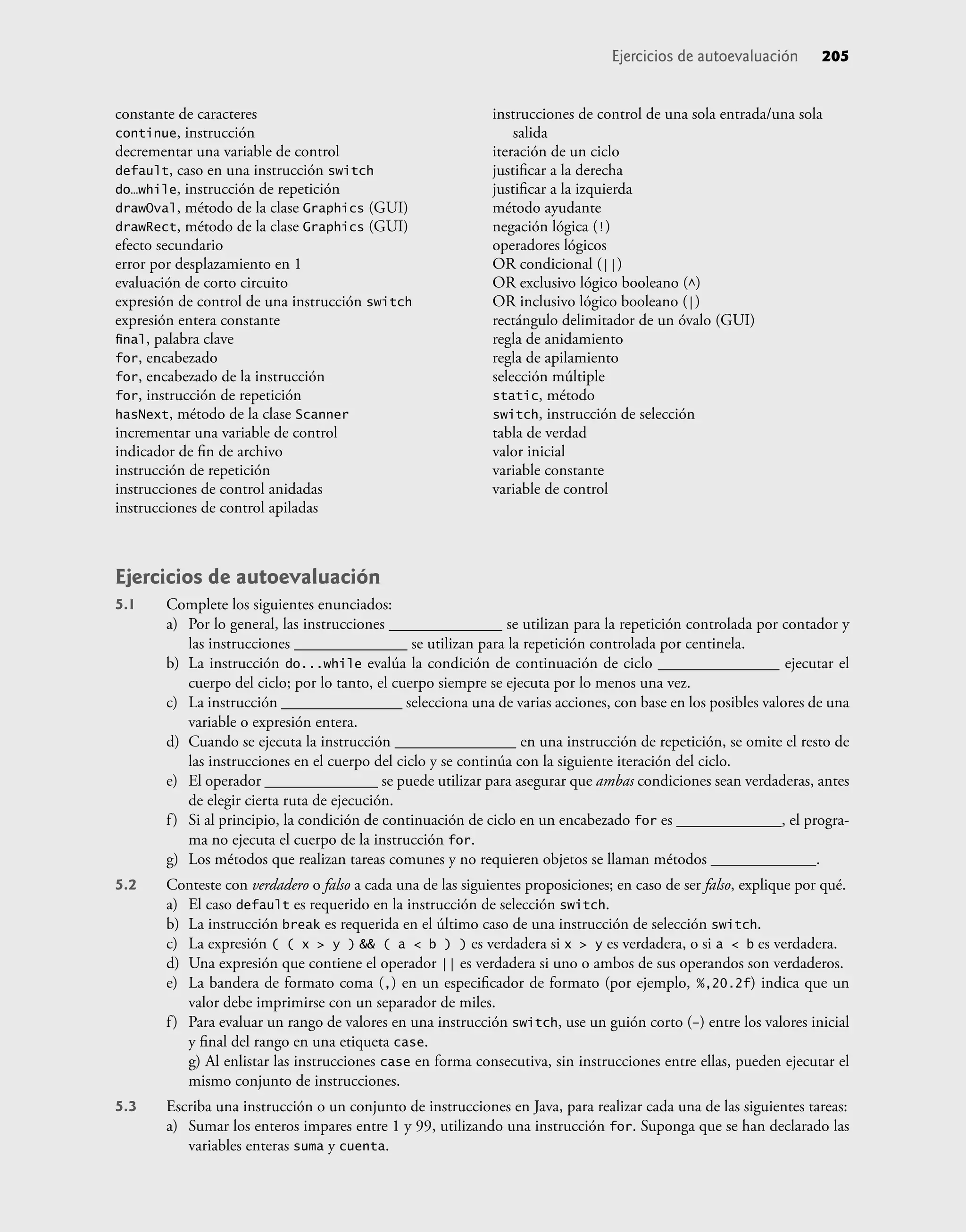 constante de caracteres
continue, instrucción
decrementar una variable de control
default, caso en una instrucción switch
do…while, instrucción de repetición
drawOval, método de la clase Graphics (GUI)
drawRect, método de la clase Graphics (GUI)
efecto secundario
error por desplazamiento en 1
evaluación de corto circuito
expresión de control de una instrucción switch
expresión entera constante
ﬁnal, palabra clave
for, encabezado
for, encabezado de la instrucción
for, instrucción de repetición
hasNext, método de la clase Scanner
incrementar una variable de control
indicador de ﬁn de archivo
instrucción de repetición
instrucciones de control anidadas
instrucciones de control apiladas
instrucciones de control de una sola entrada/una sola
salida
iteración de un ciclo
justiﬁcar a la derecha
justiﬁcar a la izquierda
método ayudante
negación lógica (!)
operadores lógicos
OR condicional (||)
OR exclusivo lógico booleano (^)
OR inclusivo lógico booleano (|)
rectángulo delimitador de un óvalo (GUI)
regla de anidamiento
regla de apilamiento
selección múltiple
static, método
switch, instrucción de selección
tabla de verdad
valor inicial
variable constante
variable de control
Ejercicios de autoevaluación 205
Ejercicios de autoevaluación
5.1 Complete los siguientes enunciados:
a) Por lo general, las instrucciones ______________ se utilizan para la repetición controlada por contador y
las instrucciones ______________ se utilizan para la repetición controlada por centinela.
b) La instrucción do...while evalúa la condición de continuación de ciclo _______________ ejecutar el
cuerpo del ciclo; por lo tanto, el cuerpo siempre se ejecuta por lo menos una vez.
c) La instrucción _______________ selecciona una de varias acciones, con base en los posibles valores de una
variable o expresión entera.
d) Cuando se ejecuta la instrucción _______________ en una instrucción de repetición, se omite el resto de
las instrucciones en el cuerpo del ciclo y se continúa con la siguiente iteración del ciclo.
e) El operador ______________ se puede utilizar para asegurar que ambas condiciones sean verdaderas, antes
de elegir cierta ruta de ejecución.
f) Si al principio, la condición de continuación de ciclo en un encabezado for es _____________, el progra-
ma no ejecuta el cuerpo de la instrucción for.
g) Los métodos que realizan tareas comunes y no requieren objetos se llaman métodos _____________.
5.2 Conteste con verdadero o falso a cada una de las siguientes proposiciones; en caso de ser falso, explique por qué.
a) El caso default es requerido en la instrucción de selección switch.
b) La instrucción break es requerida en el último caso de una instrucción de selección switch.
c) La expresión ( ( x > y ) && ( a < b ) ) es verdadera si x > y es verdadera, o si a < b es verdadera.
d) Una expresión que contiene el operador || es verdadera si uno o ambos de sus operandos son verdaderos.
e) La bandera de formato coma (,) en un especiﬁcador de formato (por ejemplo, %,20.2f) indica que un
valor debe imprimirse con un separador de miles.
f) Para evaluar un rango de valores en una instrucción switch, use un guión corto (–) entre los valores inicial
y ﬁnal del rango en una etiqueta case.
g) Al enlistar las instrucciones case en forma consecutiva, sin instrucciones entre ellas, pueden ejecutar el
mismo conjunto de instrucciones.
5.3 Escriba una instrucción o un conjunto de instrucciones en Java, para realizar cada una de las siguientes tareas:
a) Sumar los enteros impares entre 1 y 99, utilizando una instrucción for. Suponga que se han declarado las
variables enteras suma y cuenta.
 