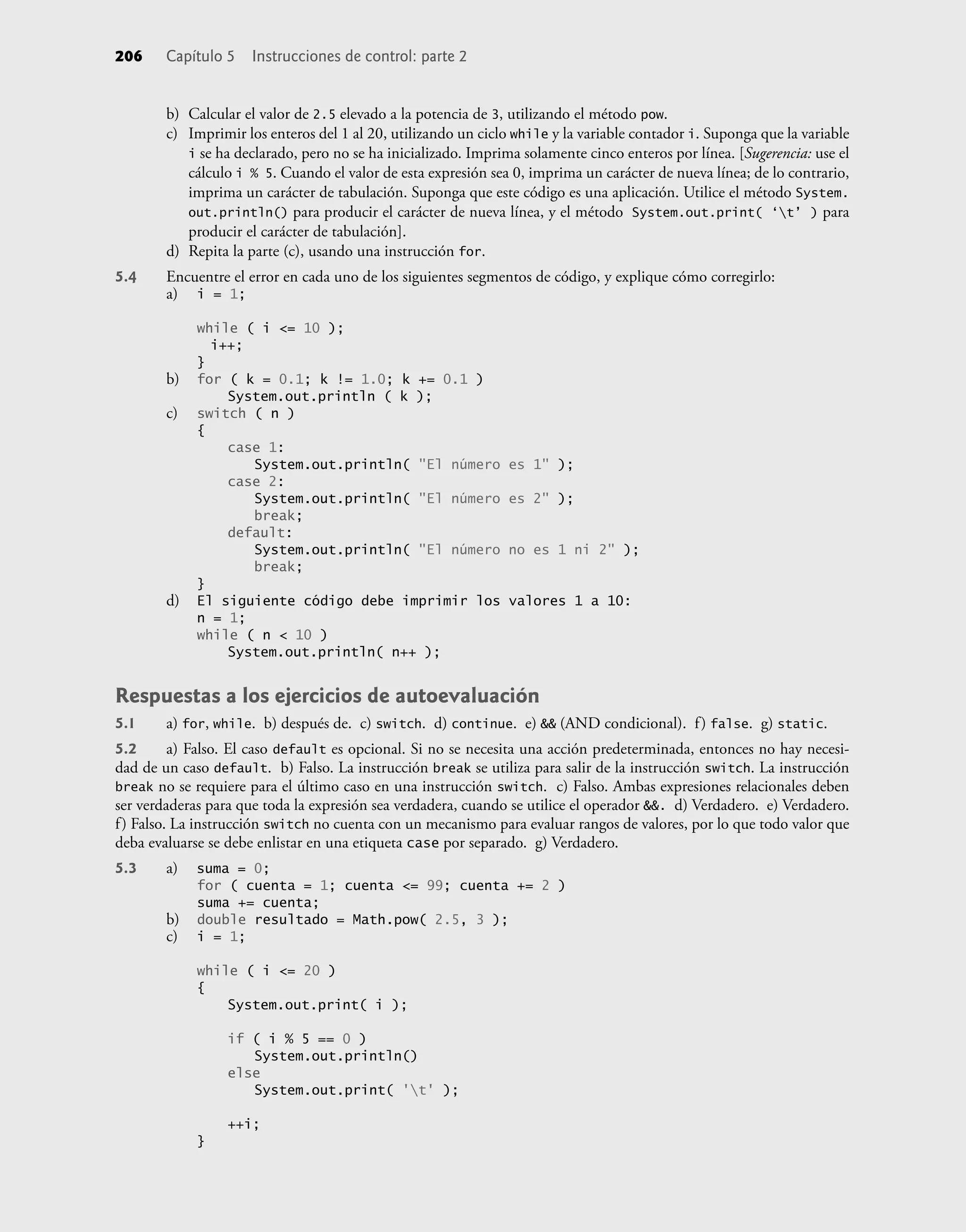 b) Calcular el valor de 2.5 elevado a la potencia de 3, utilizando el método pow.
c) Imprimir los enteros del 1 al 20, utilizando un ciclo while y la variable contador i. Suponga que la variable
i se ha declarado, pero no se ha inicializado. Imprima solamente cinco enteros por línea. [Sugerencia: use el
cálculo i % 5. Cuando el valor de esta expresión sea 0, imprima un carácter de nueva línea; de lo contrario,
imprima un carácter de tabulación. Suponga que este código es una aplicación. Utilice el método System.
out.println() para producir el carácter de nueva línea, y el método System.out.print( ‘t’ ) para
producir el carácter de tabulación].
d) Repita la parte (c), usando una instrucción for.
5.4 Encuentre el error en cada uno de los siguientes segmentos de código, y explique cómo corregirlo:
a) i = 1;
while ( i <= 10 );
i++;
}
b) for ( k = 0.1; k != 1.0; k += 0.1 )
System.out.println ( k );
c) switch ( n )
{
case 1:
System.out.println( "El número es 1" );
case 2:
System.out.println( "El número es 2" );
break;
default:
System.out.println( "El número no es 1 ni 2" );
break;
}
d) El siguiente código debe imprimir los valores 1 a 10:
n = 1;
while ( n < 10 )
System.out.println( n++ );
Respuestas a los ejercicios de autoevaluación
5.1 a) for, while. b) después de. c) switch. d) continue. e) && (AND condicional). f) false. g) static.
5.2 a) Falso. El caso default es opcional. Si no se necesita una acción predeterminada, entonces no hay necesi-
dad de un caso default. b) Falso. La instrucción break se utiliza para salir de la instrucción switch. La instrucción
break no se requiere para el último caso en una instrucción switch. c) Falso. Ambas expresiones relacionales deben
ser verdaderas para que toda la expresión sea verdadera, cuando se utilice el operador &&. d) Verdadero. e) Verdadero.
f) Falso. La instrucción switch no cuenta con un mecanismo para evaluar rangos de valores, por lo que todo valor que
deba evaluarse se debe enlistar en una etiqueta case por separado. g) Verdadero.
5.3 a) suma = 0;
for ( cuenta = 1; cuenta <= 99; cuenta += 2 )
suma += cuenta;
b) double resultado = Math.pow( 2.5, 3 );
c) i = 1;
while ( i <= 20 )
{
System.out.print( i );
if ( i % 5 == 0 )
System.out.println()
else
System.out.print( 't' );
++i;
}
206 Capítulo 5 Instrucciones de control: parte 2
 
