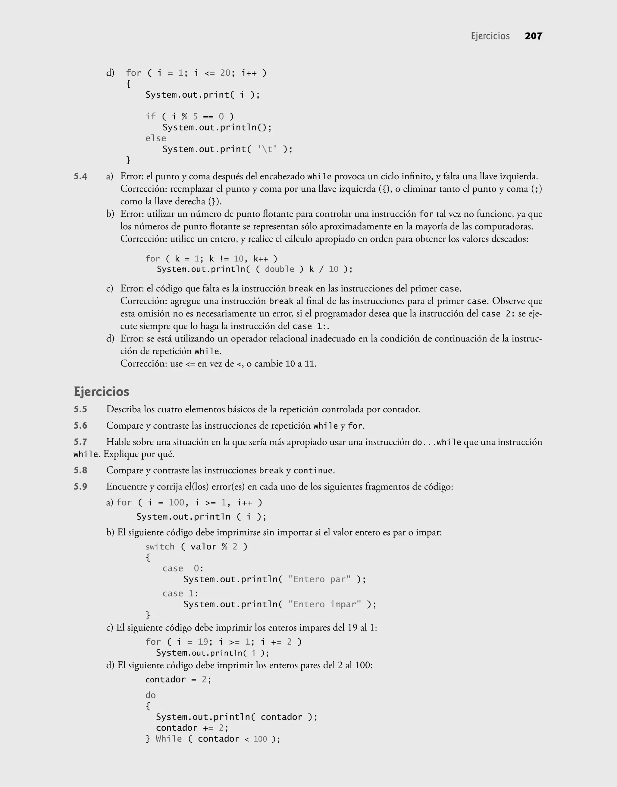 d) for ( i = 1; i <= 20; i++ )
{
System.out.print( i );
if ( i % 5 == 0 )
System.out.println();
else
System.out.print( 't' );
}
5.4 a) Error: el punto y coma después del encabezado while provoca un ciclo inﬁnito, y falta una llave izquierda.
Corrección: reemplazar el punto y coma por una llave izquierda ({), o eliminar tanto el punto y coma (;)
como la llave derecha (}).
b) Error: utilizar un número de punto ﬂotante para controlar una instrucción for tal vez no funcione, ya que
los números de punto ﬂotante se representan sólo aproximadamente en la mayoría de las computadoras.
Corrección: utilice un entero, y realice el cálculo apropiado en orden para obtener los valores deseados:
for ( k = 1; k != 10, k++ )
System.out.println( ( double ) k / 10 );
c) Error: el código que falta es la instrucción break en las instrucciones del primer case.
Corrección: agregue una instrucción break al ﬁnal de las instrucciones para el primer case. Observe que
esta omisión no es necesariamente un error, si el programador desea que la instrucción del case 2: se eje-
cute siempre que lo haga la instrucción del case 1:.
d) Error: se está utilizando un operador relacional inadecuado en la condición de continuación de la instruc-
ción de repetición while.
Corrección: use <= en vez de <, o cambie 10 a 11.
Ejercicios
5.5 Describa los cuatro elementos básicos de la repetición controlada por contador.
5.6 Compare y contraste las instrucciones de repetición while y for.
5.7 Hable sobre una situación en la que sería más apropiado usar una instrucción do...while que una instrucción
while. Explique por qué.
5.8 Compare y contraste las instrucciones break y continue.
5.9 Encuentre y corrija el(los) error(es) en cada uno de los siguientes fragmentos de código:
a) for ( i = 100, i >= 1, i++ )
System.out.println ( i );
b) El siguiente código debe imprimirse sin importar si el valor entero es par o impar:
switch ( valor % 2 )
{
case 0:
System.out.println( "Entero par" );
case 1:
System.out.println( "Entero impar" );
}
c) El siguiente código debe imprimir los enteros impares del 19 al 1:
for ( i = 19; i >= 1; i += 2 )
System.out.println( i );
d) El siguiente código debe imprimir los enteros pares del 2 al 100:
contador = 2;
do
{
System.out.println( contador );
contador += 2;
} While ( contador < 100 );
Ejercicios 207
 