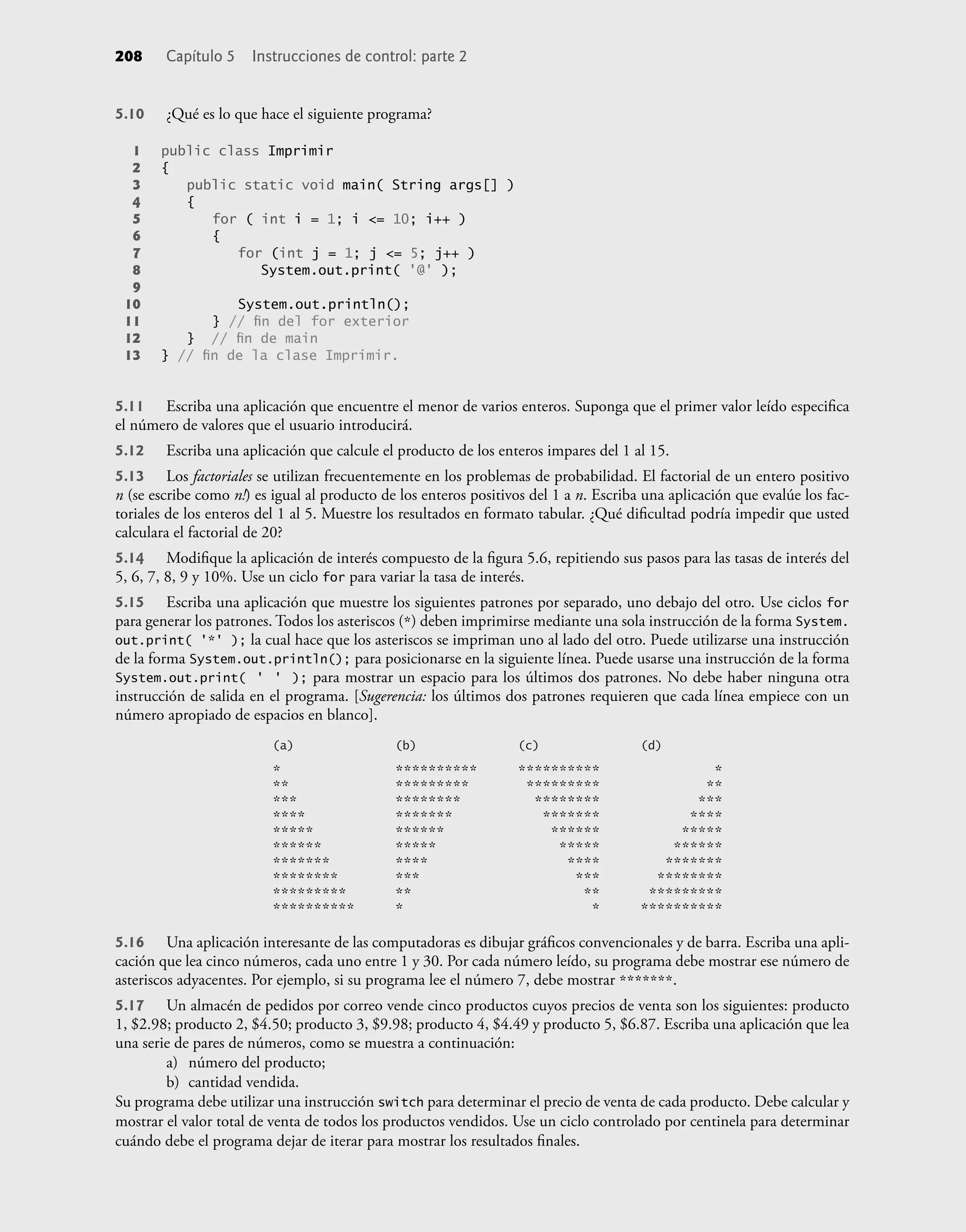 5.10 ¿Qué es lo que hace el siguiente programa?
1 public class Imprimir
2 {
3 public static void main( String args[] )
4 {
5 for ( int i = 1; i <= 10; i++ )
6 {
7 for (int j = 1; j <= 5; j++ )
8 System.out.print( '@' );
9
10 System.out.println();
11 } // ﬁn del for exterior
12 } // ﬁn de main
13 } // ﬁn de la clase Imprimir.
5.11 Escriba una aplicación que encuentre el menor de varios enteros. Suponga que el primer valor leído especiﬁca
el número de valores que el usuario introducirá.
5.12 Escriba una aplicación que calcule el producto de los enteros impares del 1 al 15.
5.13 Los factoriales se utilizan frecuentemente en los problemas de probabilidad. El factorial de un entero positivo
n (se escribe como n!) es igual al producto de los enteros positivos del 1 a n. Escriba una aplicación que evalúe los fac-
toriales de los enteros del 1 al 5. Muestre los resultados en formato tabular. ¿Qué diﬁcultad podría impedir que usted
calculara el factorial de 20?
5.14 Modiﬁque la aplicación de interés compuesto de la ﬁgura 5.6, repitiendo sus pasos para las tasas de interés del
5, 6, 7, 8, 9 y 10%. Use un ciclo for para variar la tasa de interés.
5.15 Escriba una aplicación que muestre los siguientes patrones por separado, uno debajo del otro. Use ciclos for
para generar los patrones. Todos los asteriscos (*) deben imprimirse mediante una sola instrucción de la forma System.
out.print( '*' ); la cual hace que los asteriscos se impriman uno al lado del otro. Puede utilizarse una instrucción
de la forma System.out.println(); para posicionarse en la siguiente línea. Puede usarse una instrucción de la forma
System.out.print( ' ' ); para mostrar un espacio para los últimos dos patrones. No debe haber ninguna otra
instrucción de salida en el programa. [Sugerencia: los últimos dos patrones requieren que cada línea empiece con un
número apropiado de espacios en blanco].
(a) (b) (c) (d)
* ********** ********** *
** ********* ********* **
*** ******** ******** ***
**** ******* ******* ****
***** ****** ****** *****
****** ***** ***** ******
******* **** **** *******
******** *** *** ********
********* ** ** *********
********** * * **********
5.16 Una aplicación interesante de las computadoras es dibujar gráﬁcos convencionales y de barra. Escriba una apli-
cación que lea cinco números, cada uno entre 1 y 30. Por cada número leído, su programa debe mostrar ese número de
asteriscos adyacentes. Por ejemplo, si su programa lee el número 7, debe mostrar *******.
5.17 Un almacén de pedidos por correo vende cinco productos cuyos precios de venta son los siguientes: producto
1, $2.98; producto 2, $4.50; producto 3, $9.98; producto 4, $4.49 y producto 5, $6.87. Escriba una aplicación que lea
una serie de pares de números, como se muestra a continuación:
a) número del producto;
b) cantidad vendida.
Su programa debe utilizar una instrucción switch para determinar el precio de venta de cada producto. Debe calcular y
mostrar el valor total de venta de todos los productos vendidos. Use un ciclo controlado por centinela para determinar
cuándo debe el programa dejar de iterar para mostrar los resultados ﬁnales.
208 Capítulo 5 Instrucciones de control: parte 2
 