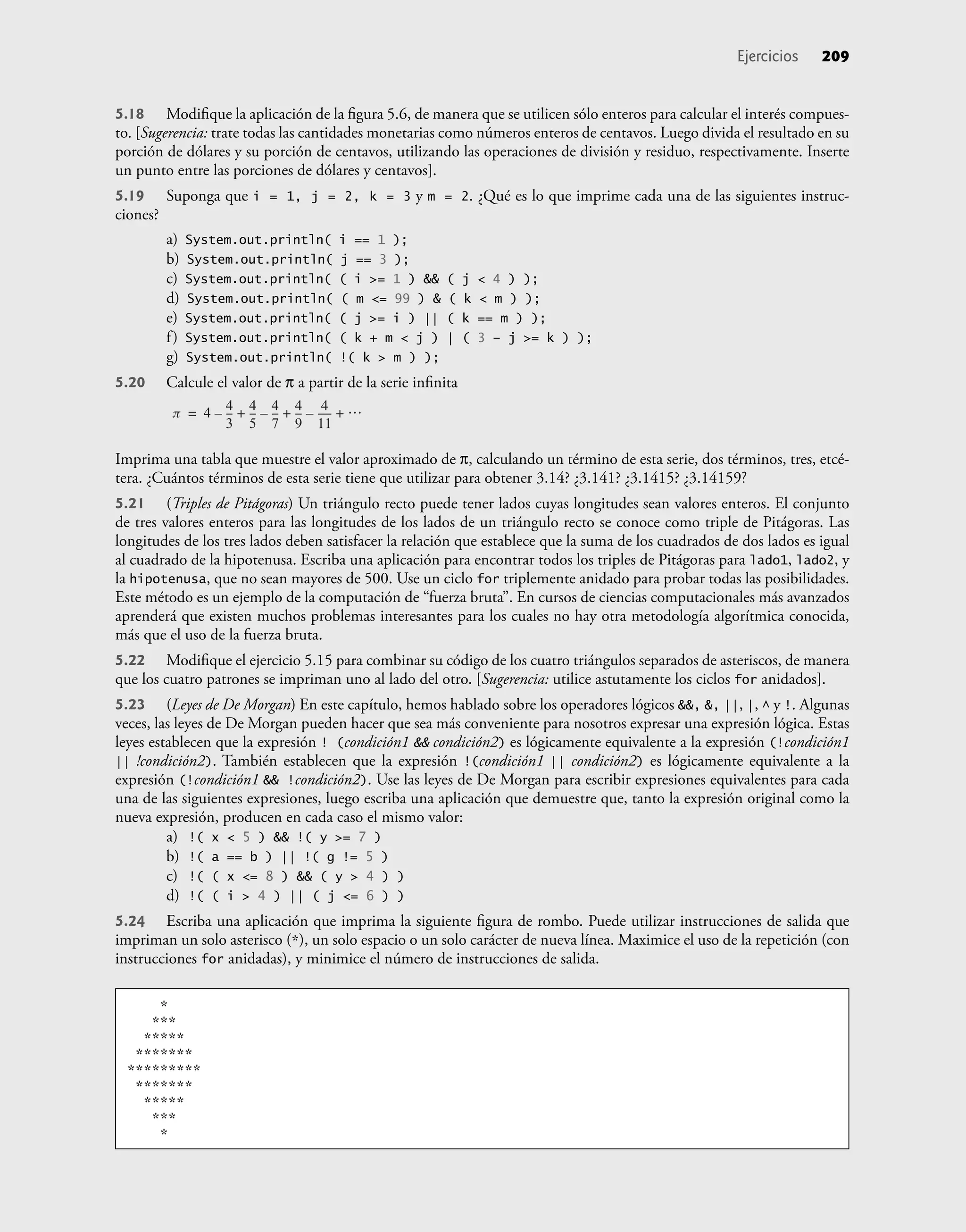5.18 Modiﬁque la aplicación de la ﬁgura 5.6, de manera que se utilicen sólo enteros para calcular el interés compues-
to. [Sugerencia: trate todas las cantidades monetarias como números enteros de centavos. Luego divida el resultado en su
porción de dólares y su porción de centavos, utilizando las operaciones de división y residuo, respectivamente. Inserte
un punto entre las porciones de dólares y centavos].
5.19 Suponga que i = 1, j = 2, k = 3 y m = 2. ¿Qué es lo que imprime cada una de las siguientes instruc-
ciones?
a) System.out.println( i == 1 );
b) System.out.println( j == 3 );
c) System.out.println( ( i >= 1 ) && ( j < 4 ) );
d) System.out.println( ( m <= 99 ) & ( k < m ) );
e) System.out.println( ( j >= i ) || ( k == m ) );
f) System.out.println( ( k + m < j ) | ( 3 – j >= k ) );
g) System.out.println( !( k > m ) );
5.20 Calcule el valor de π a partir de la serie inﬁnita
p 4 4
3
--
-
–
4
5
--
- 4
7
--
-
– 4
9
--
-
4
11
-----
-
– …
+ + +
=
Imprima una tabla que muestre el valor aproximado de π, calculando un término de esta serie, dos términos, tres, etcé-
tera. ¿Cuántos términos de esta serie tiene que utilizar para obtener 3.14? ¿3.141? ¿3.1415? ¿3.14159?
5.21 (Triples de Pitágoras) Un triángulo recto puede tener lados cuyas longitudes sean valores enteros. El conjunto
de tres valores enteros para las longitudes de los lados de un triángulo recto se conoce como triple de Pitágoras. Las
longitudes de los tres lados deben satisfacer la relación que establece que la suma de los cuadrados de dos lados es igual
al cuadrado de la hipotenusa. Escriba una aplicación para encontrar todos los triples de Pitágoras para lado1, lado2, y
la hipotenusa, que no sean mayores de 500. Use un ciclo for triplemente anidado para probar todas las posibilidades.
Este método es un ejemplo de la computación de “fuerza bruta”. En cursos de ciencias computacionales más avanzados
aprenderá que existen muchos problemas interesantes para los cuales no hay otra metodología algorítmica conocida,
más que el uso de la fuerza bruta.
5.22 Modiﬁque el ejercicio 5.15 para combinar su código de los cuatro triángulos separados de asteriscos, de manera
que los cuatro patrones se impriman uno al lado del otro. [Sugerencia: utilice astutamente los ciclos for anidados].
5.23 (Leyes de De Morgan) En este capítulo, hemos hablado sobre los operadores lógicos &&, &, ||, |, ^ y !. Algunas
veces, las leyes de De Morgan pueden hacer que sea más conveniente para nosotros expresar una expresión lógica. Estas
leyes establecen que la expresión ! (condición1 && condición2) es lógicamente equivalente a la expresión (!condición1
|| !condición2). También establecen que la expresión !(condición1 || condición2) es lógicamente equivalente a la
expresión (!condición1 && !condición2). Use las leyes de De Morgan para escribir expresiones equivalentes para cada
una de las siguientes expresiones, luego escriba una aplicación que demuestre que, tanto la expresión original como la
nueva expresión, producen en cada caso el mismo valor:
a) !( x < 5 ) && !( y >= 7 )
b) !( a == b ) || !( g != 5 )
c) !( ( x <= 8 ) && ( y > 4 ) )
d) !( ( i > 4 ) || ( j <= 6 ) )
5.24 Escriba una aplicación que imprima la siguiente ﬁgura de rombo. Puede utilizar instrucciones de salida que
impriman un solo asterisco (*), un solo espacio o un solo carácter de nueva línea. Maximice el uso de la repetición (con
instrucciones for anidadas), y minimice el número de instrucciones de salida.
Ejercicios 209
*
***
*****
*******
*********
*******
*****
***
*
 