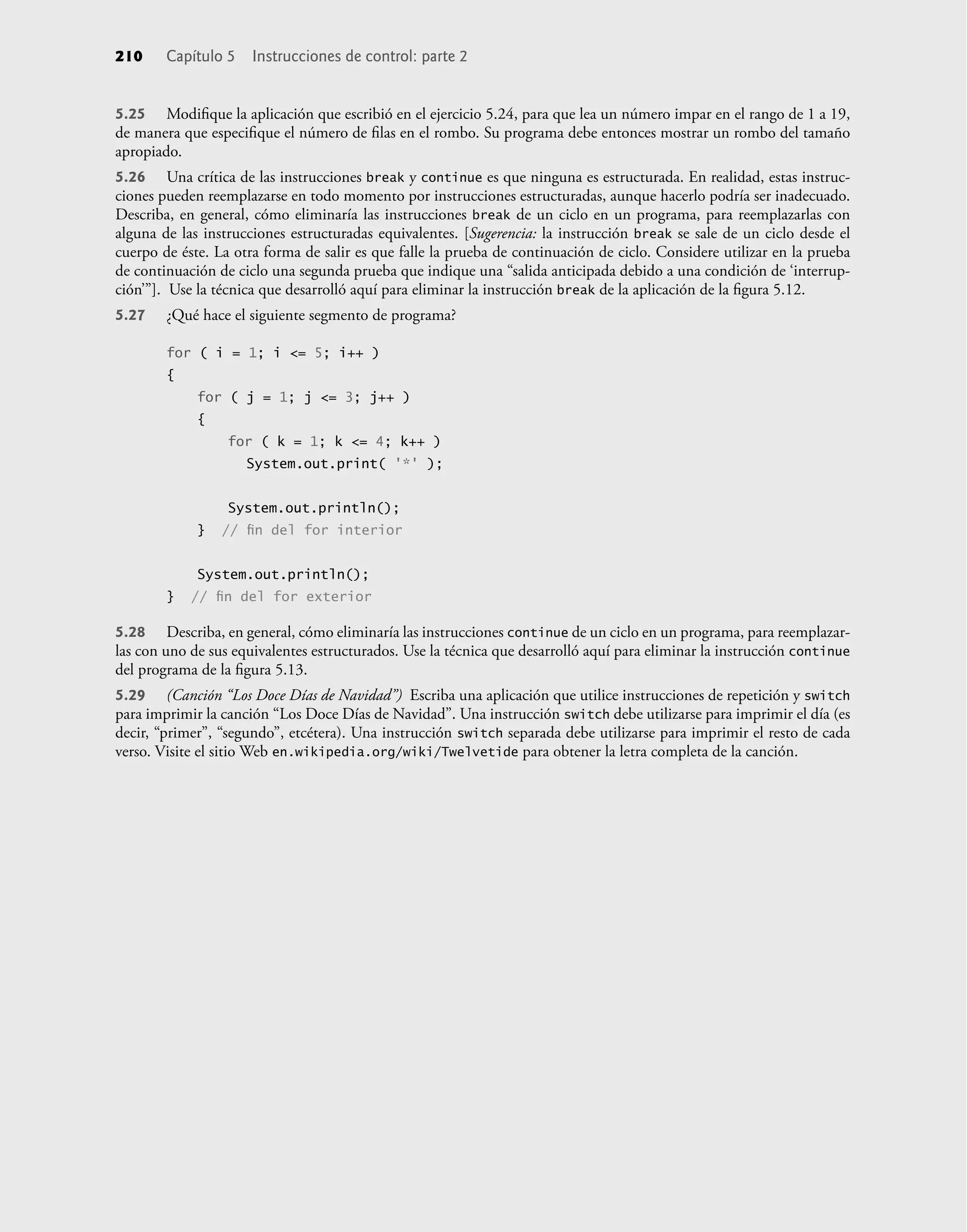 5.25 Modiﬁque la aplicación que escribió en el ejercicio 5.24, para que lea un número impar en el rango de 1 a 19,
de manera que especiﬁque el número de ﬁlas en el rombo. Su programa debe entonces mostrar un rombo del tamaño
apropiado.
5.26 Una crítica de las instrucciones break y continue es que ninguna es estructurada. En realidad, estas instruc-
ciones pueden reemplazarse en todo momento por instrucciones estructuradas, aunque hacerlo podría ser inadecuado.
Describa, en general, cómo eliminaría las instrucciones break de un ciclo en un programa, para reemplazarlas con
alguna de las instrucciones estructuradas equivalentes. [Sugerencia: la instrucción break se sale de un ciclo desde el
cuerpo de éste. La otra forma de salir es que falle la prueba de continuación de ciclo. Considere utilizar en la prueba
de continuación de ciclo una segunda prueba que indique una “salida anticipada debido a una condición de ‘interrup-
ción’”]. Use la técnica que desarrolló aquí para eliminar la instrucción break de la aplicación de la ﬁgura 5.12.
5.27 ¿Qué hace el siguiente segmento de programa?
for ( i = 1; i <= 5; i++ )
{
for ( j = 1; j <= 3; j++ )
{
for ( k = 1; k <= 4; k++ )
System.out.print( '*' );
System.out.println();
} // ﬁn del for interior
System.out.println();
} // ﬁn del for exterior
5.28 Describa, en general, cómo eliminaría las instrucciones continue de un ciclo en un programa, para reemplazar-
las con uno de sus equivalentes estructurados. Use la técnica que desarrolló aquí para eliminar la instrucción continue
del programa de la ﬁgura 5.13.
5.29 (Canción “Los Doce Días de Navidad”) Escriba una aplicación que utilice instrucciones de repetición y switch
para imprimir la canción “Los Doce Días de Navidad”. Una instrucción switch debe utilizarse para imprimir el día (es
decir, “primer”, “segundo”, etcétera). Una instrucción switch separada debe utilizarse para imprimir el resto de cada
verso. Visite el sitio Web en.wikipedia.org/wiki/Twelvetide para obtener la letra completa de la canción.
210 Capítulo 5 Instrucciones de control: parte 2
 