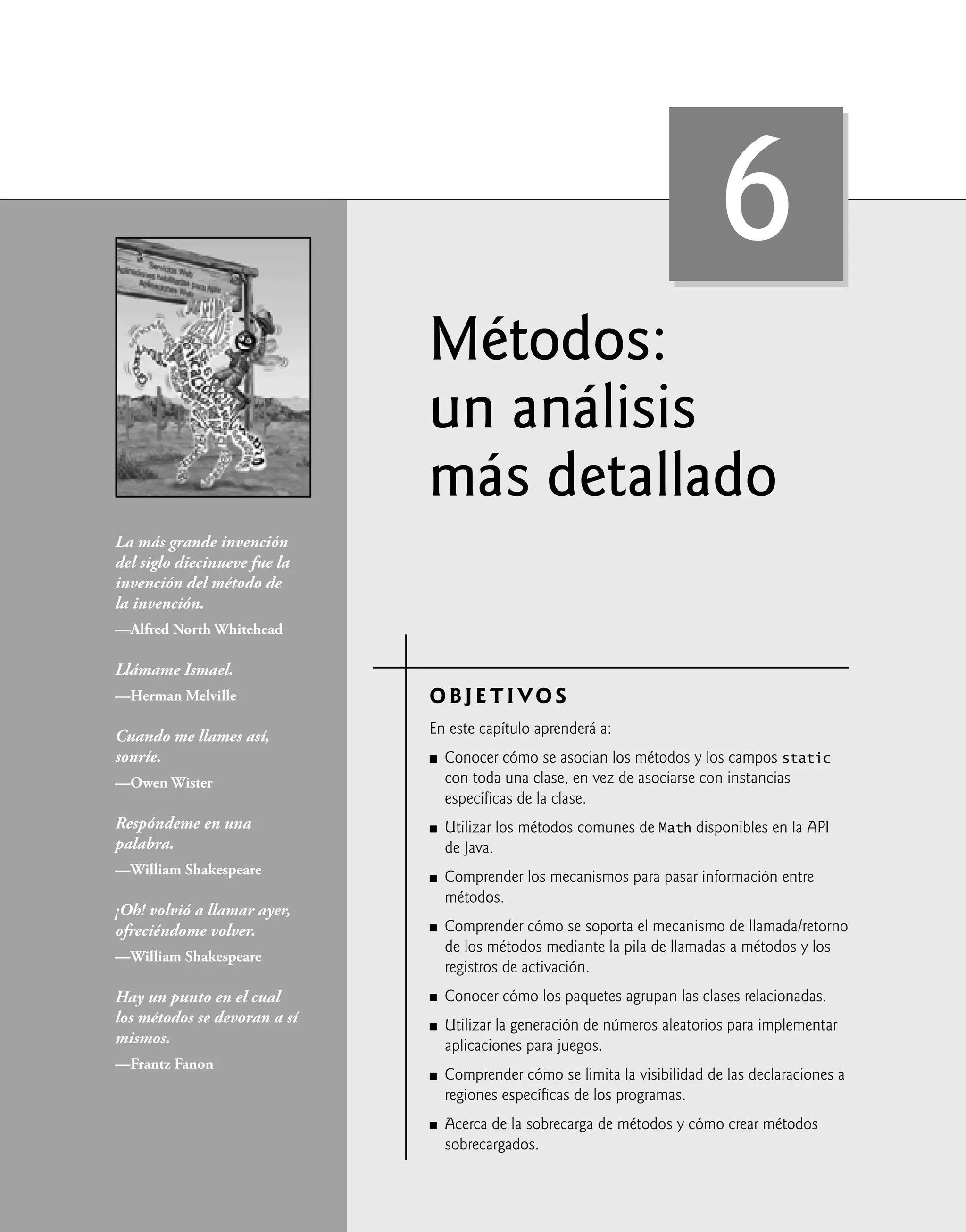 Métodos:
un análisis
más detallado
OBJETIVOS
En este capítulo aprenderá a:
Conocer cómo se asocian los métodos y los campos static
con toda una clase, en vez de asociarse con instancias
especíﬁcas de la clase.
Utilizar los métodos comunes de Math disponibles en la API
de Java.
Comprender los mecanismos para pasar información entre
métodos.
Comprender cómo se soporta el mecanismo de llamada/retorno
de los métodos mediante la pila de llamadas a métodos y los
registros de activación.
Conocer cómo los paquetes agrupan las clases relacionadas.
Utilizar la generación de números aleatorios para implementar
aplicaciones para juegos.
Comprender cómo se limita la visibilidad de las declaraciones a
regiones especíﬁcas de los programas.
Acerca de la sobrecarga de métodos y cómo crear métodos
sobrecargados.
Q
Q
Q
Q
Q
Q
Q
Q
La más grande invención
del siglo diecinueve fue la
invención del método de
la invención.
—Alfred North Whitehead
Llámame Ismael.
—Herman Melville
Cuando me llames así,
sonríe.
—Owen Wister
Respóndeme en una
palabra.
—William Shakespeare
¡Oh! volvió a llamar ayer,
ofreciéndome volver.
—William Shakespeare
Hay un punto en el cual
los métodos se devoran a sí
mismos.
—Frantz Fanon
6
 