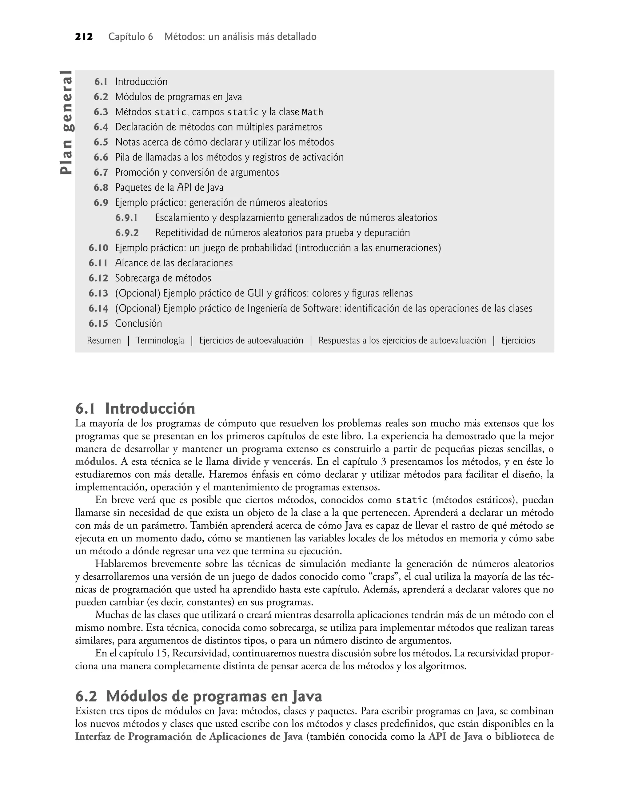212 Capítulo 6 Métodos: un análisis más detallado
6.1 Introducción
La mayoría de los programas de cómputo que resuelven los problemas reales son mucho más extensos que los
programas que se presentan en los primeros capítulos de este libro. La experiencia ha demostrado que la mejor
manera de desarrollar y mantener un programa extenso es construirlo a partir de pequeñas piezas sencillas, o
módulos. A esta técnica se le llama divide y vencerás. En el capítulo 3 presentamos los métodos, y en éste lo
estudiaremos con más detalle. Haremos énfasis en cómo declarar y utilizar métodos para facilitar el diseño, la
implementación, operación y el mantenimiento de programas extensos.
En breve verá que es posible que ciertos métodos, conocidos como static (métodos estáticos), puedan
llamarse sin necesidad de que exista un objeto de la clase a la que pertenecen. Aprenderá a declarar un método
con más de un parámetro. También aprenderá acerca de cómo Java es capaz de llevar el rastro de qué método se
ejecuta en un momento dado, cómo se mantienen las variables locales de los métodos en memoria y cómo sabe
un método a dónde regresar una vez que termina su ejecución.
Hablaremos brevemente sobre las técnicas de simulación mediante la generación de números aleatorios
y desarrollaremos una versión de un juego de dados conocido como “craps”, el cual utiliza la mayoría de las téc-
nicas de programación que usted ha aprendido hasta este capítulo. Además, aprenderá a declarar valores que no
pueden cambiar (es decir, constantes) en sus programas.
Muchas de las clases que utilizará o creará mientras desarrolla aplicaciones tendrán más de un método con el
mismo nombre. Esta técnica, conocida como sobrecarga, se utiliza para implementar métodos que realizan tareas
similares, para argumentos de distintos tipos, o para un número distinto de argumentos.
En el capítulo 15, Recursividad, continuaremos nuestra discusión sobre los métodos. La recursividad propor-
ciona una manera completamente distinta de pensar acerca de los métodos y los algoritmos.
6.2 Módulos de programas en Java
Existen tres tipos de módulos en Java: métodos, clases y paquetes. Para escribir programas en Java, se combinan
los nuevos métodos y clases que usted escribe con los métodos y clases predeﬁnidos, que están disponibles en la
Interfaz de Programación de Aplicaciones de Java (también conocida como la API de Java o biblioteca de
6.1 Introducción
6.2 Módulos de programas en Java
6.3 Métodos static, campos static y la clase Math
6.4 Declaración de métodos con múltiples parámetros
6.5 Notas acerca de cómo declarar y utilizar los métodos
6.6 Pila de llamadas a los métodos y registros de activación
6.7 Promoción y conversión de argumentos
6.8 Paquetes de la API de Java
6.9 Ejemplo práctico: generación de números aleatorios
6.9.1 Escalamiento y desplazamiento generalizados de números aleatorios
6.9.2 Repetitividad de números aleatorios para prueba y depuración
6.10 Ejemplo práctico: un juego de probabilidad (introducción a las enumeraciones)
6.11 Alcance de las declaraciones
6.12 Sobrecarga de métodos
6.13 (Opcional) Ejemplo práctico de GUI y gráﬁcos: colores y ﬁguras rellenas
6.14 (Opcional) Ejemplo práctico de Ingeniería de Software: identiﬁcación de las operaciones de las clases
6.15 Conclusión
Resumen | Terminología | Ejercicios de autoevaluación | Respuestas a los ejercicios de autoevaluación | Ejercicios
Pla
n
g
e
ne
r
a
l
 