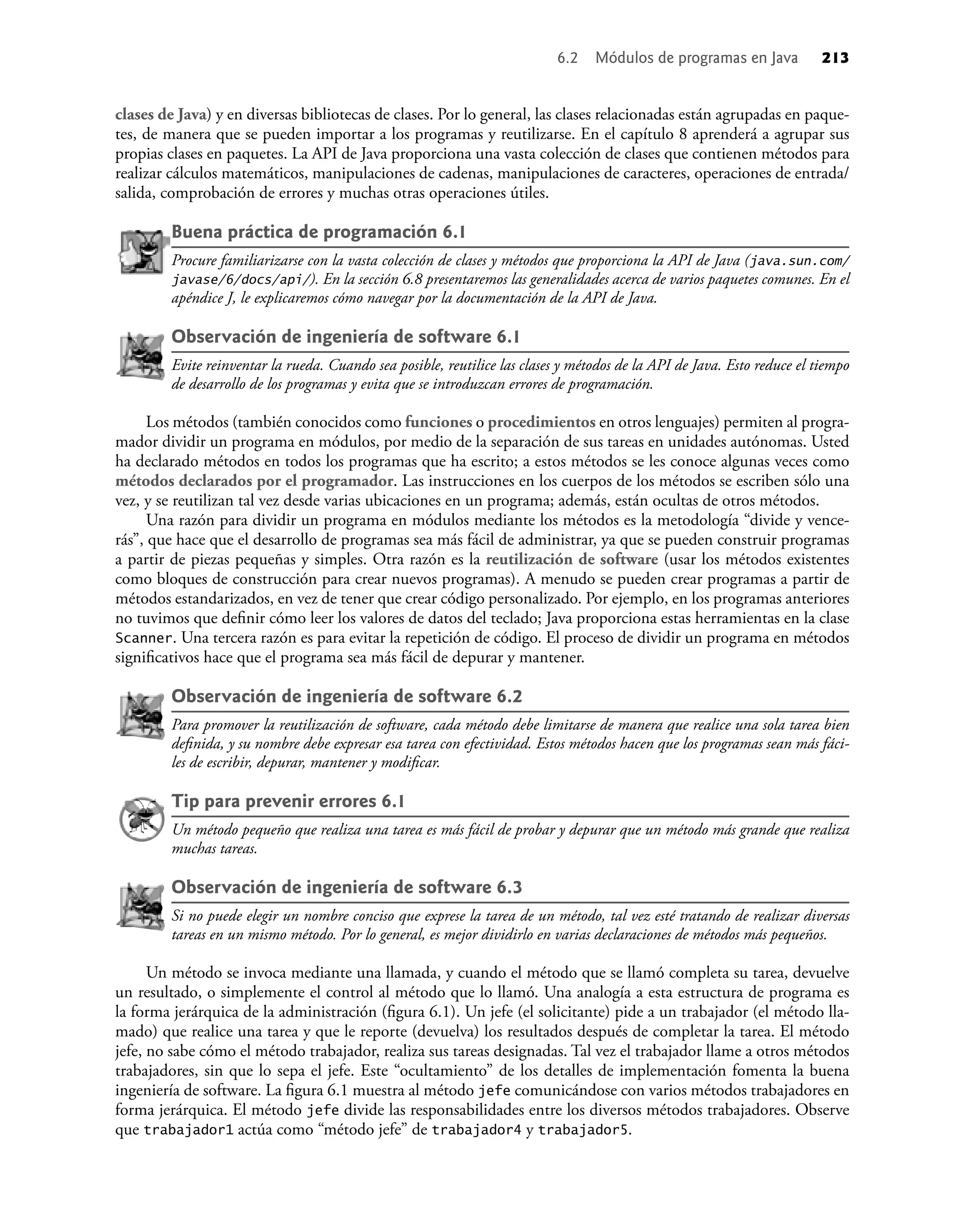 clases de Java) y en diversas bibliotecas de clases. Por lo general, las clases relacionadas están agrupadas en paque-
tes, de manera que se pueden importar a los programas y reutilizarse. En el capítulo 8 aprenderá a agrupar sus
propias clases en paquetes. La API de Java proporciona una vasta colección de clases que contienen métodos para
realizar cálculos matemáticos, manipulaciones de cadenas, manipulaciones de caracteres, operaciones de entrada/
salida, comprobación de errores y muchas otras operaciones útiles.
Buena práctica de programación 6.1
Procure familiarizarse con la vasta colección de clases y métodos que proporciona la API de Java (java.sun.com/
javase/6/docs/api/). En la sección 6.8 presentaremos las generalidades acerca de varios paquetes comunes. En el
apéndice J, le explicaremos cómo navegar por la documentación de la API de Java.
Observación de ingeniería de software 6.1
Evite reinventar la rueda. Cuando sea posible, reutilice las clases y métodos de la API de Java. Esto reduce el tiempo
de desarrollo de los programas y evita que se introduzcan errores de programación.
Los métodos (también conocidos como funciones o procedimientos en otros lenguajes) permiten al progra-
mador dividir un programa en módulos, por medio de la separación de sus tareas en unidades autónomas. Usted
ha declarado métodos en todos los programas que ha escrito; a estos métodos se les conoce algunas veces como
métodos declarados por el programador. Las instrucciones en los cuerpos de los métodos se escriben sólo una
vez, y se reutilizan tal vez desde varias ubicaciones en un programa; además, están ocultas de otros métodos.
Una razón para dividir un programa en módulos mediante los métodos es la metodología “divide y vence-
rás”, que hace que el desarrollo de programas sea más fácil de administrar, ya que se pueden construir programas
a partir de piezas pequeñas y simples. Otra razón es la reutilización de software (usar los métodos existentes
como bloques de construcción para crear nuevos programas). A menudo se pueden crear programas a partir de
métodos estandarizados, en vez de tener que crear código personalizado. Por ejemplo, en los programas anteriores
no tuvimos que deﬁnir cómo leer los valores de datos del teclado; Java proporciona estas herramientas en la clase
Scanner. Una tercera razón es para evitar la repetición de código. El proceso de dividir un programa en métodos
signiﬁcativos hace que el programa sea más fácil de depurar y mantener.
Observación de ingeniería de software 6.2
Para promover la reutilización de software, cada método debe limitarse de manera que realice una sola tarea bien
deﬁnida, y su nombre debe expresar esa tarea con efectividad. Estos métodos hacen que los programas sean más fáci-
les de escribir, depurar, mantener y modiﬁcar.
Tip para prevenir errores 6.1
Un método pequeño que realiza una tarea es más fácil de probar y depurar que un método más grande que realiza
muchas tareas.
Observación de ingeniería de software 6.3
Si no puede elegir un nombre conciso que exprese la tarea de un método, tal vez esté tratando de realizar diversas
tareas en un mismo método. Por lo general, es mejor dividirlo en varias declaraciones de métodos más pequeños.
Un método se invoca mediante una llamada, y cuando el método que se llamó completa su tarea, devuelve
un resultado, o simplemente el control al método que lo llamó. Una analogía a esta estructura de programa es
la forma jerárquica de la administración (ﬁgura 6.1). Un jefe (el solicitante) pide a un trabajador (el método lla-
mado) que realice una tarea y que le reporte (devuelva) los resultados después de completar la tarea. El método
jefe, no sabe cómo el método trabajador, realiza sus tareas designadas. Tal vez el trabajador llame a otros métodos
trabajadores, sin que lo sepa el jefe. Este “ocultamiento” de los detalles de implementación fomenta la buena
ingeniería de software. La ﬁgura 6.1 muestra al método jefe comunicándose con varios métodos trabajadores en
forma jerárquica. El método jefe divide las responsabilidades entre los diversos métodos trabajadores. Observe
que trabajador1 actúa como “método jefe” de trabajador4 y trabajador5.
6.2 Módulos de programas en Java 213
 
