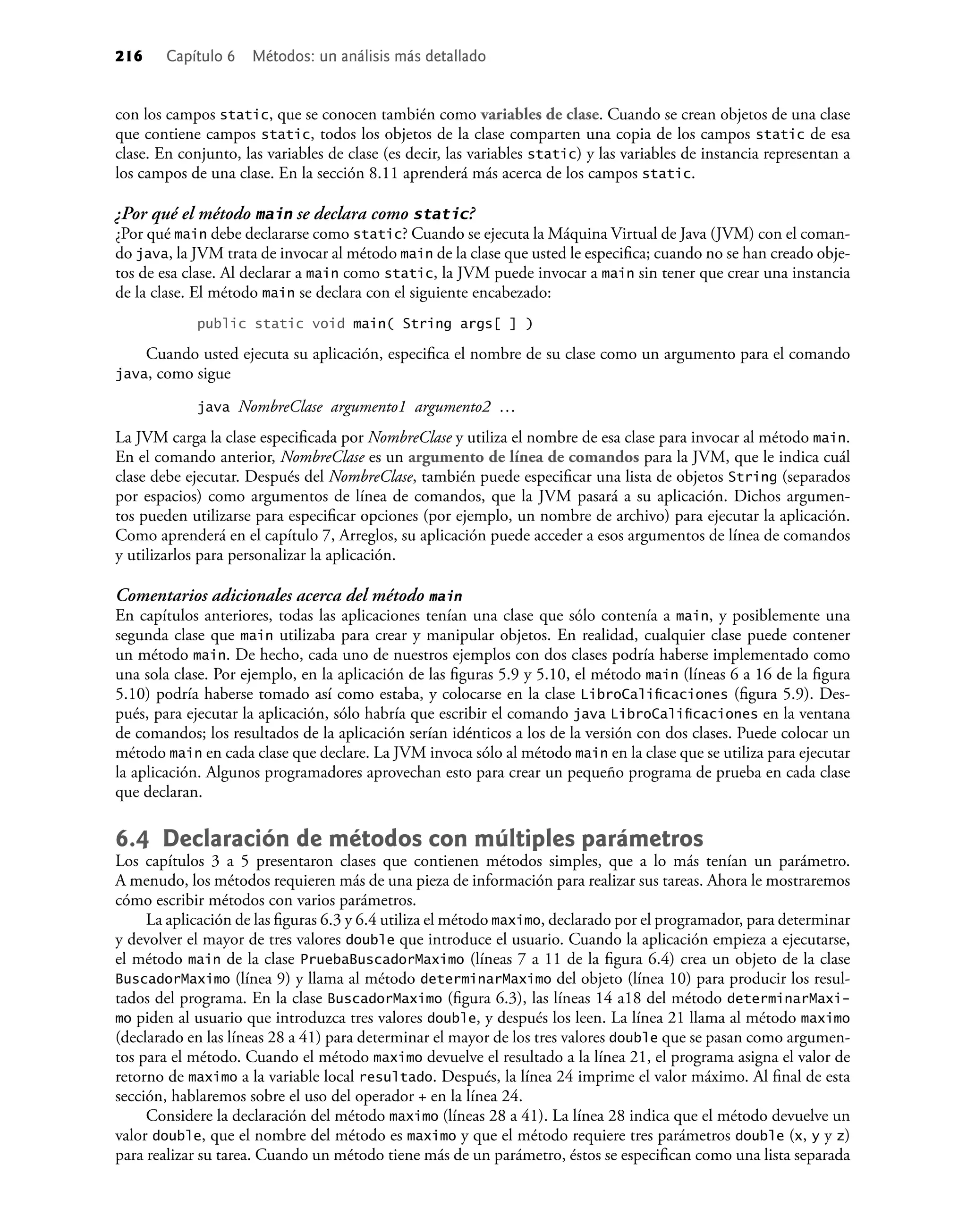 216 Capítulo 6 Métodos: un análisis más detallado
con los campos static, que se conocen también como variables de clase. Cuando se crean objetos de una clase
que contiene campos static, todos los objetos de la clase comparten una copia de los campos static de esa
clase. En conjunto, las variables de clase (es decir, las variables static) y las variables de instancia representan a
los campos de una clase. En la sección 8.11 aprenderá más acerca de los campos static.
¿Por qué el método main se declara como static?
¿Por qué main debe declararse como static? Cuando se ejecuta la Máquina Virtual de Java (JVM) con el coman-
do java, la JVM trata de invocar al método main de la clase que usted le especiﬁca; cuando no se han creado obje-
tos de esa clase. Al declarar a main como static, la JVM puede invocar a main sin tener que crear una instancia
de la clase. El método main se declara con el siguiente encabezado:
public static void main( String args[ ] )
Cuando usted ejecuta su aplicación, especiﬁca el nombre de su clase como un argumento para el comando
java, como sigue
java NombreClase argumento1 argumento2 …
La JVM carga la clase especiﬁcada por NombreClase y utiliza el nombre de esa clase para invocar al método main.
En el comando anterior, NombreClase es un argumento de línea de comandos para la JVM, que le indica cuál
clase debe ejecutar. Después del NombreClase, también puede especiﬁcar una lista de objetos String (separados
por espacios) como argumentos de línea de comandos, que la JVM pasará a su aplicación. Dichos argumen-
tos pueden utilizarse para especiﬁcar opciones (por ejemplo, un nombre de archivo) para ejecutar la aplicación.
Como aprenderá en el capítulo 7, Arreglos, su aplicación puede acceder a esos argumentos de línea de comandos
y utilizarlos para personalizar la aplicación.
Comentarios adicionales acerca del método main
En capítulos anteriores, todas las aplicaciones tenían una clase que sólo contenía a main, y posiblemente una
segunda clase que main utilizaba para crear y manipular objetos. En realidad, cualquier clase puede contener
un método main. De hecho, cada uno de nuestros ejemplos con dos clases podría haberse implementado como
una sola clase. Por ejemplo, en la aplicación de las ﬁguras 5.9 y 5.10, el método main (líneas 6 a 16 de la ﬁgura
5.10) podría haberse tomado así como estaba, y colocarse en la clase LibroCaliﬁcaciones (ﬁgura 5.9). Des-
pués, para ejecutar la aplicación, sólo habría que escribir el comando java LibroCaliﬁcaciones en la ventana
de comandos; los resultados de la aplicación serían idénticos a los de la versión con dos clases. Puede colocar un
método main en cada clase que declare. La JVM invoca sólo al método main en la clase que se utiliza para ejecutar
la aplicación. Algunos programadores aprovechan esto para crear un pequeño programa de prueba en cada clase
que declaran.
6.4 Declaración de métodos con múltiples parámetros
Los capítulos 3 a 5 presentaron clases que contienen métodos simples, que a lo más tenían un parámetro.
A menudo, los métodos requieren más de una pieza de información para realizar sus tareas. Ahora le mostraremos
cómo escribir métodos con varios parámetros.
La aplicación de las ﬁguras 6.3 y 6.4 utiliza el método maximo, declarado por el programador, para determinar
y devolver el mayor de tres valores double que introduce el usuario. Cuando la aplicación empieza a ejecutarse,
el método main de la clase PruebaBuscadorMaximo (líneas 7 a 11 de la ﬁgura 6.4) crea un objeto de la clase
BuscadorMaximo (línea 9) y llama al método determinarMaximo del objeto (línea 10) para producir los resul-
tados del programa. En la clase BuscadorMaximo (ﬁgura 6.3), las líneas 14 a18 del método determinarMaxi-
mo piden al usuario que introduzca tres valores double, y después los leen. La línea 21 llama al método maximo
(declarado en las líneas 28 a 41) para determinar el mayor de los tres valores double que se pasan como argumen-
tos para el método. Cuando el método maximo devuelve el resultado a la línea 21, el programa asigna el valor de
retorno de maximo a la variable local resultado. Después, la línea 24 imprime el valor máximo. Al ﬁnal de esta
sección, hablaremos sobre el uso del operador + en la línea 24.
Considere la declaración del método maximo (líneas 28 a 41). La línea 28 indica que el método devuelve un
valor double, que el nombre del método es maximo y que el método requiere tres parámetros double (x, y y z)
para realizar su tarea. Cuando un método tiene más de un parámetro, éstos se especiﬁcan como una lista separada
 