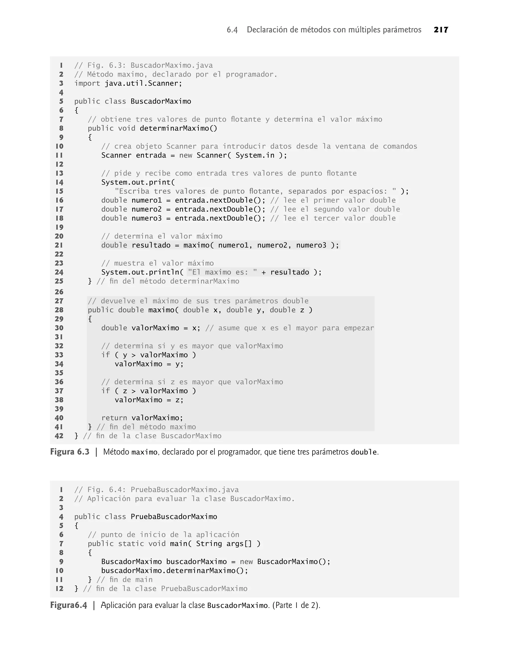 1 // Fig. 6.3: BuscadorMaximo.java
2 // Método maximo, declarado por el programador.
3 import java.util.Scanner;
4
5 public class BuscadorMaximo
6 {
7 // obtiene tres valores de punto ﬂotante y determina el valor máximo
8 public void determinarMaximo()
9 {
10 // crea objeto Scanner para introducir datos desde la ventana de comandos
11 Scanner entrada = new Scanner( System.in );
12
13 // pide y recibe como entrada tres valores de punto ﬂotante
14 System.out.print(
15 "Escriba tres valores de punto ﬂotante, separados por espacios: " );
16 double numero1 = entrada.nextDouble(); // lee el primer valor double
17 double numero2 = entrada.nextDouble(); // lee el segundo valor double
18 double numero3 = entrada.nextDouble(); // lee el tercer valor double
19
20 // determina el valor máximo
21 double resultado = maximo( numero1, numero2, numero3 );
22
23 // muestra el valor máximo
24 System.out.println( "El maximo es: " + resultado );
25 } // ﬁn del método determinarMaximo
26
27 // devuelve el máximo de sus tres parámetros double
28 public double maximo( double x, double y, double z )
29 {
30 double valorMaximo = x; // asume que x es el mayor para empezar
31
32 // determina si y es mayor que valorMaximo
33 if ( y > valorMaximo )
34 valorMaximo = y;
35
36 // determina si z es mayor que valorMaximo
37 if ( z > valorMaximo )
38 valorMaximo = z;
39
40 return valorMaximo;
41 } // ﬁn del método maximo
42 } // ﬁn de la clase BuscadorMaximo
Figura 6.3 | Método maximo, declarado por el programador, que tiene tres parámetros double.
1 // Fig. 6.4: PruebaBuscadorMaximo.java
2 // Aplicación para evaluar la clase BuscadorMaximo.
3
4 public class PruebaBuscadorMaximo
5 {
6 // punto de inicio de la aplicación
7 public static void main( String args[] )
8 {
9 BuscadorMaximo buscadorMaximo = new BuscadorMaximo();
10 buscadorMaximo.determinarMaximo();
11 } // ﬁn de main
12 } // ﬁn de la clase PruebaBuscadorMaximo
Figura6.4 | Aplicación para evaluar la clase BuscadorMaximo. (Parte 1 de 2).
6.4 Declaración de métodos con múltiples parámetros 217
 