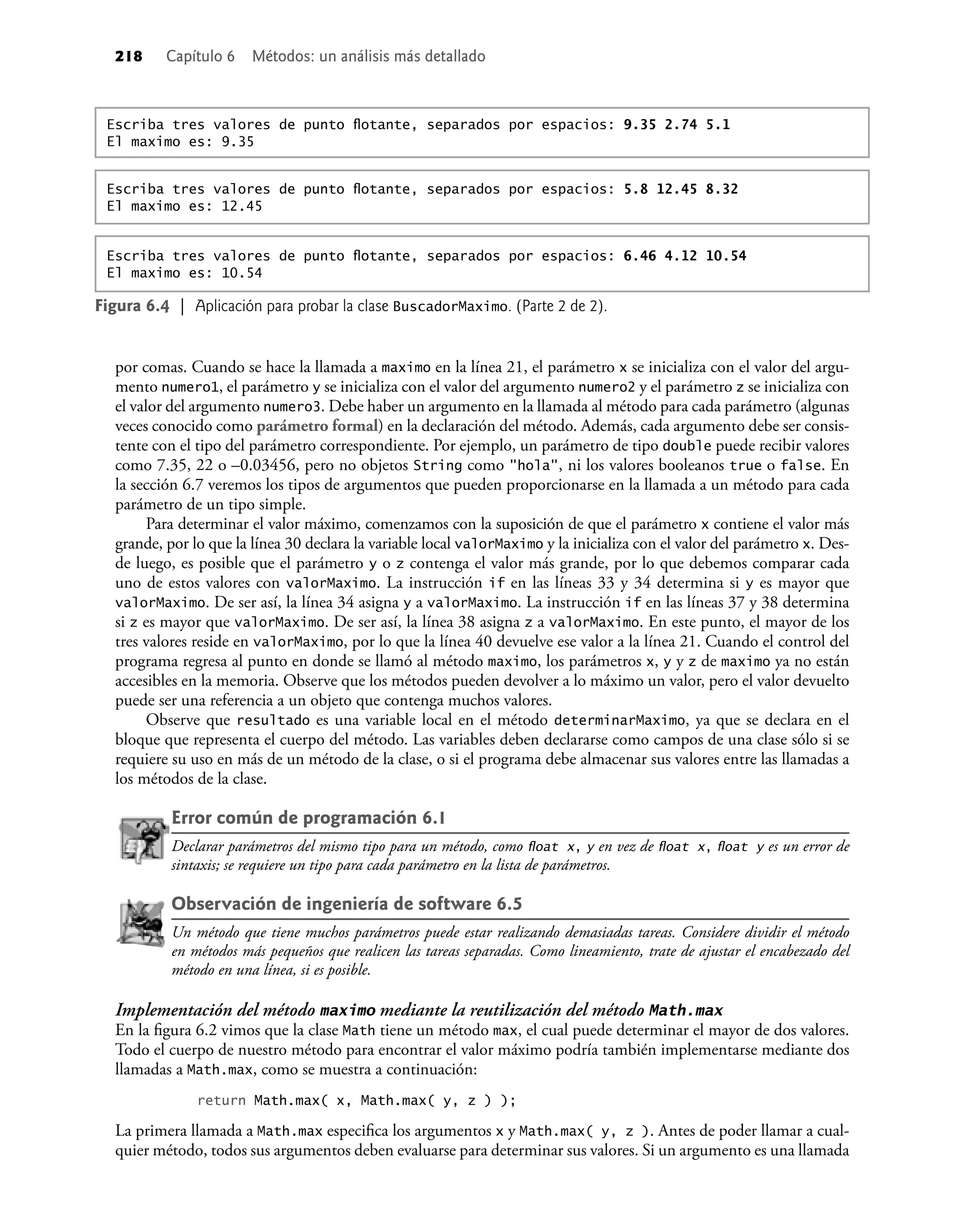 218 Capítulo 6 Métodos: un análisis más detallado
por comas. Cuando se hace la llamada a maximo en la línea 21, el parámetro x se inicializa con el valor del argu-
mento numero1, el parámetro y se inicializa con el valor del argumento numero2 y el parámetro z se inicializa con
el valor del argumento numero3. Debe haber un argumento en la llamada al método para cada parámetro (algunas
veces conocido como parámetro formal) en la declaración del método. Además, cada argumento debe ser consis-
tente con el tipo del parámetro correspondiente. Por ejemplo, un parámetro de tipo double puede recibir valores
como 7.35, 22 o –0.03456, pero no objetos String como "hola", ni los valores booleanos true o false. En
la sección 6.7 veremos los tipos de argumentos que pueden proporcionarse en la llamada a un método para cada
parámetro de un tipo simple.
Para determinar el valor máximo, comenzamos con la suposición de que el parámetro x contiene el valor más
grande, por lo que la línea 30 declara la variable local valorMaximo y la inicializa con el valor del parámetro x. Des-
de luego, es posible que el parámetro y o z contenga el valor más grande, por lo que debemos comparar cada
uno de estos valores con valorMaximo. La instrucción if en las líneas 33 y 34 determina si y es mayor que
valorMaximo. De ser así, la línea 34 asigna y a valorMaximo. La instrucción if en las líneas 37 y 38 determina
si z es mayor que valorMaximo. De ser así, la línea 38 asigna z a valorMaximo. En este punto, el mayor de los
tres valores reside en valorMaximo, por lo que la línea 40 devuelve ese valor a la línea 21. Cuando el control del
programa regresa al punto en donde se llamó al método maximo, los parámetros x, y y z de maximo ya no están
accesibles en la memoria. Observe que los métodos pueden devolver a lo máximo un valor, pero el valor devuelto
puede ser una referencia a un objeto que contenga muchos valores.
Observe que resultado es una variable local en el método determinarMaximo, ya que se declara en el
bloque que representa el cuerpo del método. Las variables deben declararse como campos de una clase sólo si se
requiere su uso en más de un método de la clase, o si el programa debe almacenar sus valores entre las llamadas a
los métodos de la clase.
Error común de programación 6.1
Declarar parámetros del mismo tipo para un método, como ﬂoat x, y en vez de ﬂoat x, ﬂoat y es un error de
sintaxis; se requiere un tipo para cada parámetro en la lista de parámetros.
Observación de ingeniería de software 6.5
Un método que tiene muchos parámetros puede estar realizando demasiadas tareas. Considere dividir el método
en métodos más pequeños que realicen las tareas separadas. Como lineamiento, trate de ajustar el encabezado del
método en una línea, si es posible.
Implementación del método maximo mediante la reutilización del método Math.max
En la ﬁgura 6.2 vimos que la clase Math tiene un método max, el cual puede determinar el mayor de dos valores.
Todo el cuerpo de nuestro método para encontrar el valor máximo podría también implementarse mediante dos
llamadas a Math.max, como se muestra a continuación:
return Math.max( x, Math.max( y, z ) );
La primera llamada a Math.max especiﬁca los argumentos x y Math.max( y, z ). Antes de poder llamar a cual-
quier método, todos sus argumentos deben evaluarse para determinar sus valores. Si un argumento es una llamada
Figura 6.4 | Aplicación para probar la clase BuscadorMaximo. (Parte 2 de 2).
Escriba tres valores de punto ﬂotante, separados por espacios: 6.46 4.12 10.54
El maximo es: 10.54
Escriba tres valores de punto ﬂotante, separados por espacios: 9.35 2.74 5.1
El maximo es: 9.35
Escriba tres valores de punto ﬂotante, separados por espacios: 5.8 12.45 8.32
El maximo es: 12.45
 