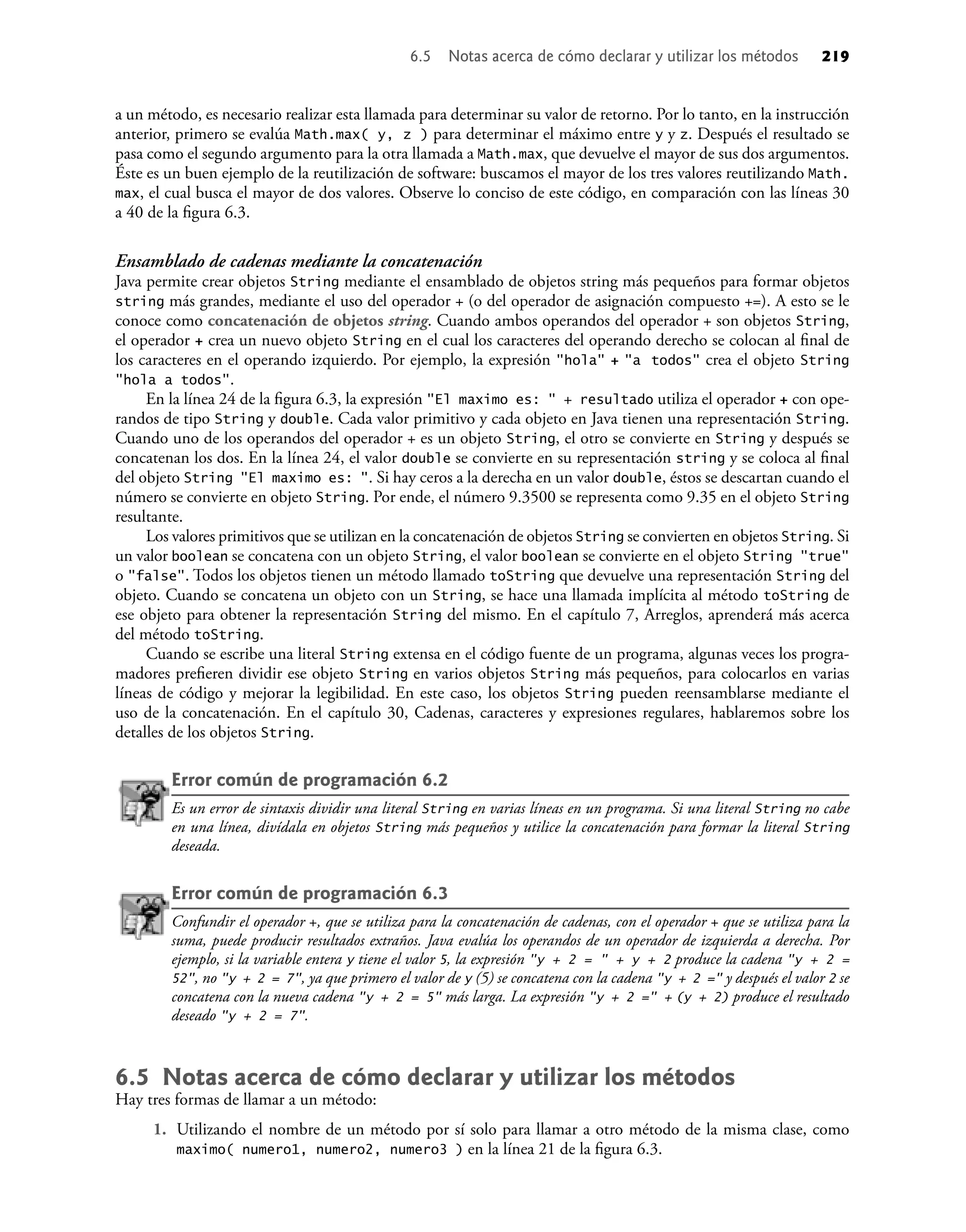 a un método, es necesario realizar esta llamada para determinar su valor de retorno. Por lo tanto, en la instrucción
anterior, primero se evalúa Math.max( y, z ) para determinar el máximo entre y y z. Después el resultado se
pasa como el segundo argumento para la otra llamada a Math.max, que devuelve el mayor de sus dos argumentos.
Éste es un buen ejemplo de la reutilización de software: buscamos el mayor de los tres valores reutilizando Math.
max, el cual busca el mayor de dos valores. Observe lo conciso de este código, en comparación con las líneas 30
a 40 de la ﬁgura 6.3.
Ensamblado de cadenas mediante la concatenación
Java permite crear objetos String mediante el ensamblado de objetos string más pequeños para formar objetos
string más grandes, mediante el uso del operador + (o del operador de asignación compuesto +=). A esto se le
conoce como concatenación de objetos string. Cuando ambos operandos del operador + son objetos String,
el operador + crea un nuevo objeto String en el cual los caracteres del operando derecho se colocan al ﬁnal de
los caracteres en el operando izquierdo. Por ejemplo, la expresión "hola" + "a todos" crea el objeto String
"hola a todos".
En la línea 24 de la ﬁgura 6.3, la expresión "El maximo es: " + resultado utiliza el operador + con ope-
randos de tipo String y double. Cada valor primitivo y cada objeto en Java tienen una representación String.
Cuando uno de los operandos del operador + es un objeto String, el otro se convierte en String y después se
concatenan los dos. En la línea 24, el valor double se convierte en su representación string y se coloca al ﬁnal
del objeto String "El maximo es: ". Si hay ceros a la derecha en un valor double, éstos se descartan cuando el
número se convierte en objeto String. Por ende, el número 9.3500 se representa como 9.35 en el objeto String
resultante.
Los valores primitivos que se utilizan en la concatenación de objetos String se convierten en objetos String. Si
un valor boolean se concatena con un objeto String, el valor boolean se convierte en el objeto String "true"
o "false". Todos los objetos tienen un método llamado toString que devuelve una representación String del
objeto. Cuando se concatena un objeto con un String, se hace una llamada implícita al método toString de
ese objeto para obtener la representación String del mismo. En el capítulo 7, Arreglos, aprenderá más acerca
del método toString.
Cuando se escribe una literal String extensa en el código fuente de un programa, algunas veces los progra-
madores preﬁeren dividir ese objeto String en varios objetos String más pequeños, para colocarlos en varias
líneas de código y mejorar la legibilidad. En este caso, los objetos String pueden reensamblarse mediante el
uso de la concatenación. En el capítulo 30, Cadenas, caracteres y expresiones regulares, hablaremos sobre los
detalles de los objetos String.
Error común de programación 6.2
Es un error de sintaxis dividir una literal String en varias líneas en un programa. Si una literal String no cabe
en una línea, divídala en objetos String más pequeños y utilice la concatenación para formar la literal String
deseada.
Error común de programación 6.3
Confundir el operador +, que se utiliza para la concatenación de cadenas, con el operador + que se utiliza para la
suma, puede producir resultados extraños. Java evalúa los operandos de un operador de izquierda a derecha. Por
ejemplo, si la variable entera y tiene el valor 5, la expresión "y + 2 = " + y + 2 produce la cadena "y + 2 =
52", no "y + 2 = 7", ya que primero el valor de y (5) se concatena con la cadena "y + 2 =" y después el valor 2 se
concatena con la nueva cadena "y + 2 = 5" más larga. La expresión "y + 2 =" + (y + 2) produce el resultado
deseado "y + 2 = 7".
6.5 Notas acerca de cómo declarar y utilizar los métodos
Hay tres formas de llamar a un método:
1. Utilizando el nombre de un método por sí solo para llamar a otro método de la misma clase, como
maximo( numero1, numero2, numero3 ) en la línea 21 de la ﬁgura 6.3.
6.5 Notas acerca de cómo declarar y utilizar los métodos 219
 