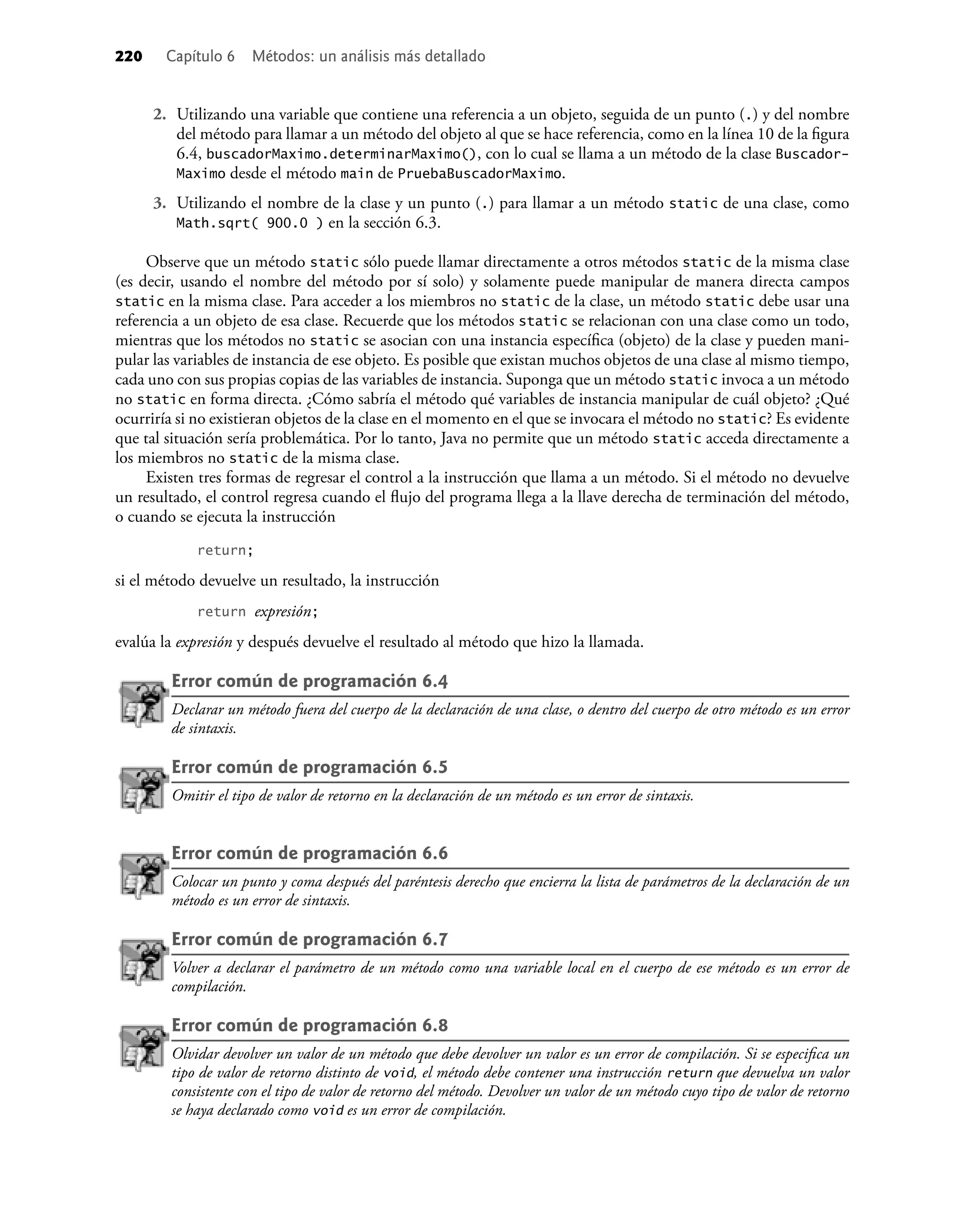 220 Capítulo 6 Métodos: un análisis más detallado
2. Utilizando una variable que contiene una referencia a un objeto, seguida de un punto (.) y del nombre
del método para llamar a un método del objeto al que se hace referencia, como en la línea 10 de la ﬁgura
6.4, buscadorMaximo.determinarMaximo(), con lo cual se llama a un método de la clase Buscador-
Maximo desde el método main de PruebaBuscadorMaximo.
3. Utilizando el nombre de la clase y un punto (.) para llamar a un método static de una clase, como
Math.sqrt( 900.0 ) en la sección 6.3.
Observe que un método static sólo puede llamar directamente a otros métodos static de la misma clase
(es decir, usando el nombre del método por sí solo) y solamente puede manipular de manera directa campos
static en la misma clase. Para acceder a los miembros no static de la clase, un método static debe usar una
referencia a un objeto de esa clase. Recuerde que los métodos static se relacionan con una clase como un todo,
mientras que los métodos no static se asocian con una instancia especíﬁca (objeto) de la clase y pueden mani-
pular las variables de instancia de ese objeto. Es posible que existan muchos objetos de una clase al mismo tiempo,
cada uno con sus propias copias de las variables de instancia. Suponga que un método static invoca a un método
no static en forma directa. ¿Cómo sabría el método qué variables de instancia manipular de cuál objeto? ¿Qué
ocurriría si no existieran objetos de la clase en el momento en el que se invocara el método no static? Es evidente
que tal situación sería problemática. Por lo tanto, Java no permite que un método static acceda directamente a
los miembros no static de la misma clase.
Existen tres formas de regresar el control a la instrucción que llama a un método. Si el método no devuelve
un resultado, el control regresa cuando el ﬂujo del programa llega a la llave derecha de terminación del método,
o cuando se ejecuta la instrucción
return;
si el método devuelve un resultado, la instrucción
return expresión;
evalúa la expresión y después devuelve el resultado al método que hizo la llamada.
Error común de programación 6.4
Declarar un método fuera del cuerpo de la declaración de una clase, o dentro del cuerpo de otro método es un error
de sintaxis.
Error común de programación 6.5
Omitir el tipo de valor de retorno en la declaración de un método es un error de sintaxis.
Error común de programación 6.6
Colocar un punto y coma después del paréntesis derecho que encierra la lista de parámetros de la declaración de un
método es un error de sintaxis.
Error común de programación 6.7
Volver a declarar el parámetro de un método como una variable local en el cuerpo de ese método es un error de
compilación.
Error común de programación 6.8
Olvidar devolver un valor de un método que debe devolver un valor es un error de compilación. Si se especiﬁca un
tipo de valor de retorno distinto de void, el método debe contener una instrucción return que devuelva un valor
consistente con el tipo de valor de retorno del método. Devolver un valor de un método cuyo tipo de valor de retorno
se haya declarado como void es un error de compilación.
 
