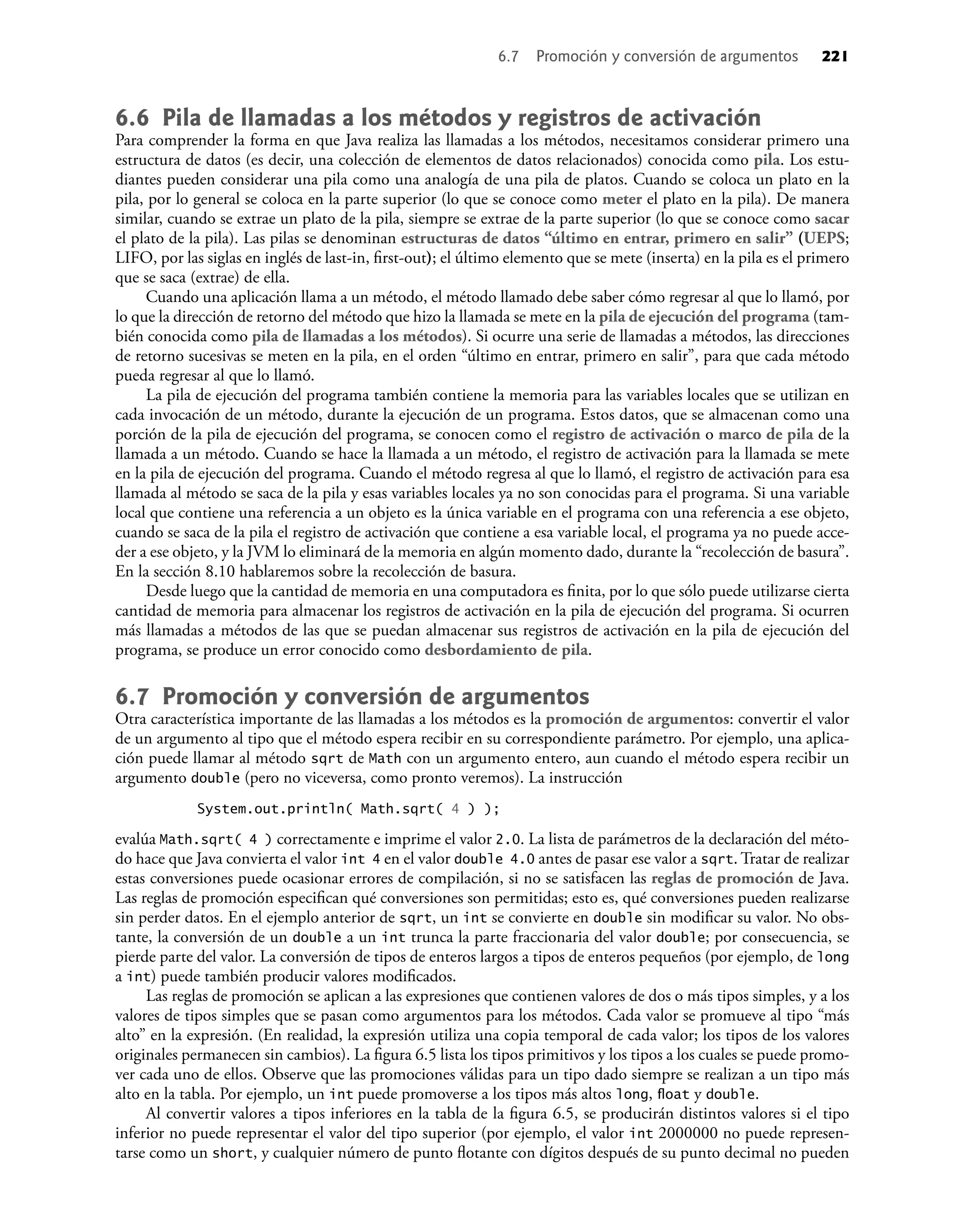 6.6 Pila de llamadas a los métodos y registros de activación
Para comprender la forma en que Java realiza las llamadas a los métodos, necesitamos considerar primero una
estructura de datos (es decir, una colección de elementos de datos relacionados) conocida como pila. Los estu-
diantes pueden considerar una pila como una analogía de una pila de platos. Cuando se coloca un plato en la
pila, por lo general se coloca en la parte superior (lo que se conoce como meter el plato en la pila). De manera
similar, cuando se extrae un plato de la pila, siempre se extrae de la parte superior (lo que se conoce como sacar
el plato de la pila). Las pilas se denominan estructuras de datos “último en entrar, primero en salir” (UEPS;
LIFO, por las siglas en inglés de last-in, ﬁrst-out); el último elemento que se mete (inserta) en la pila es el primero
que se saca (extrae) de ella.
Cuando una aplicación llama a un método, el método llamado debe saber cómo regresar al que lo llamó, por
lo que la dirección de retorno del método que hizo la llamada se mete en la pila de ejecución del programa (tam-
bién conocida como pila de llamadas a los métodos). Si ocurre una serie de llamadas a métodos, las direcciones
de retorno sucesivas se meten en la pila, en el orden “último en entrar, primero en salir”, para que cada método
pueda regresar al que lo llamó.
La pila de ejecución del programa también contiene la memoria para las variables locales que se utilizan en
cada invocación de un método, durante la ejecución de un programa. Estos datos, que se almacenan como una
porción de la pila de ejecución del programa, se conocen como el registro de activación o marco de pila de la
llamada a un método. Cuando se hace la llamada a un método, el registro de activación para la llamada se mete
en la pila de ejecución del programa. Cuando el método regresa al que lo llamó, el registro de activación para esa
llamada al método se saca de la pila y esas variables locales ya no son conocidas para el programa. Si una variable
local que contiene una referencia a un objeto es la única variable en el programa con una referencia a ese objeto,
cuando se saca de la pila el registro de activación que contiene a esa variable local, el programa ya no puede acce-
der a ese objeto, y la JVM lo eliminará de la memoria en algún momento dado, durante la “recolección de basura”.
En la sección 8.10 hablaremos sobre la recolección de basura.
Desde luego que la cantidad de memoria en una computadora es ﬁnita, por lo que sólo puede utilizarse cierta
cantidad de memoria para almacenar los registros de activación en la pila de ejecución del programa. Si ocurren
más llamadas a métodos de las que se puedan almacenar sus registros de activación en la pila de ejecución del
programa, se produce un error conocido como desbordamiento de pila.
6.7 Promoción y conversión de argumentos
Otra característica importante de las llamadas a los métodos es la promoción de argumentos: convertir el valor
de un argumento al tipo que el método espera recibir en su correspondiente parámetro. Por ejemplo, una aplica-
ción puede llamar al método sqrt de Math con un argumento entero, aun cuando el método espera recibir un
argumento double (pero no viceversa, como pronto veremos). La instrucción
System.out.println( Math.sqrt( 4 ) );
evalúa Math.sqrt( 4 ) correctamente e imprime el valor 2.0. La lista de parámetros de la declaración del méto-
do hace que Java convierta el valor int 4 en el valor double 4.0 antes de pasar ese valor a sqrt. Tratar de realizar
estas conversiones puede ocasionar errores de compilación, si no se satisfacen las reglas de promoción de Java.
Las reglas de promoción especiﬁcan qué conversiones son permitidas; esto es, qué conversiones pueden realizarse
sin perder datos. En el ejemplo anterior de sqrt, un int se convierte en double sin modiﬁcar su valor. No obs-
tante, la conversión de un double a un int trunca la parte fraccionaria del valor double; por consecuencia, se
pierde parte del valor. La conversión de tipos de enteros largos a tipos de enteros pequeños (por ejemplo, de long
a int) puede también producir valores modiﬁcados.
Las reglas de promoción se aplican a las expresiones que contienen valores de dos o más tipos simples, y a los
valores de tipos simples que se pasan como argumentos para los métodos. Cada valor se promueve al tipo “más
alto” en la expresión. (En realidad, la expresión utiliza una copia temporal de cada valor; los tipos de los valores
originales permanecen sin cambios). La ﬁgura 6.5 lista los tipos primitivos y los tipos a los cuales se puede promo-
ver cada uno de ellos. Observe que las promociones válidas para un tipo dado siempre se realizan a un tipo más
alto en la tabla. Por ejemplo, un int puede promoverse a los tipos más altos long, ﬂoat y double.
Al convertir valores a tipos inferiores en la tabla de la ﬁgura 6.5, se producirán distintos valores si el tipo
inferior no puede representar el valor del tipo superior (por ejemplo, el valor int 2000000 no puede represen-
tarse como un short, y cualquier número de punto ﬂotante con dígitos después de su punto decimal no pueden
6.7 Promoción y conversión de argumentos 221
 