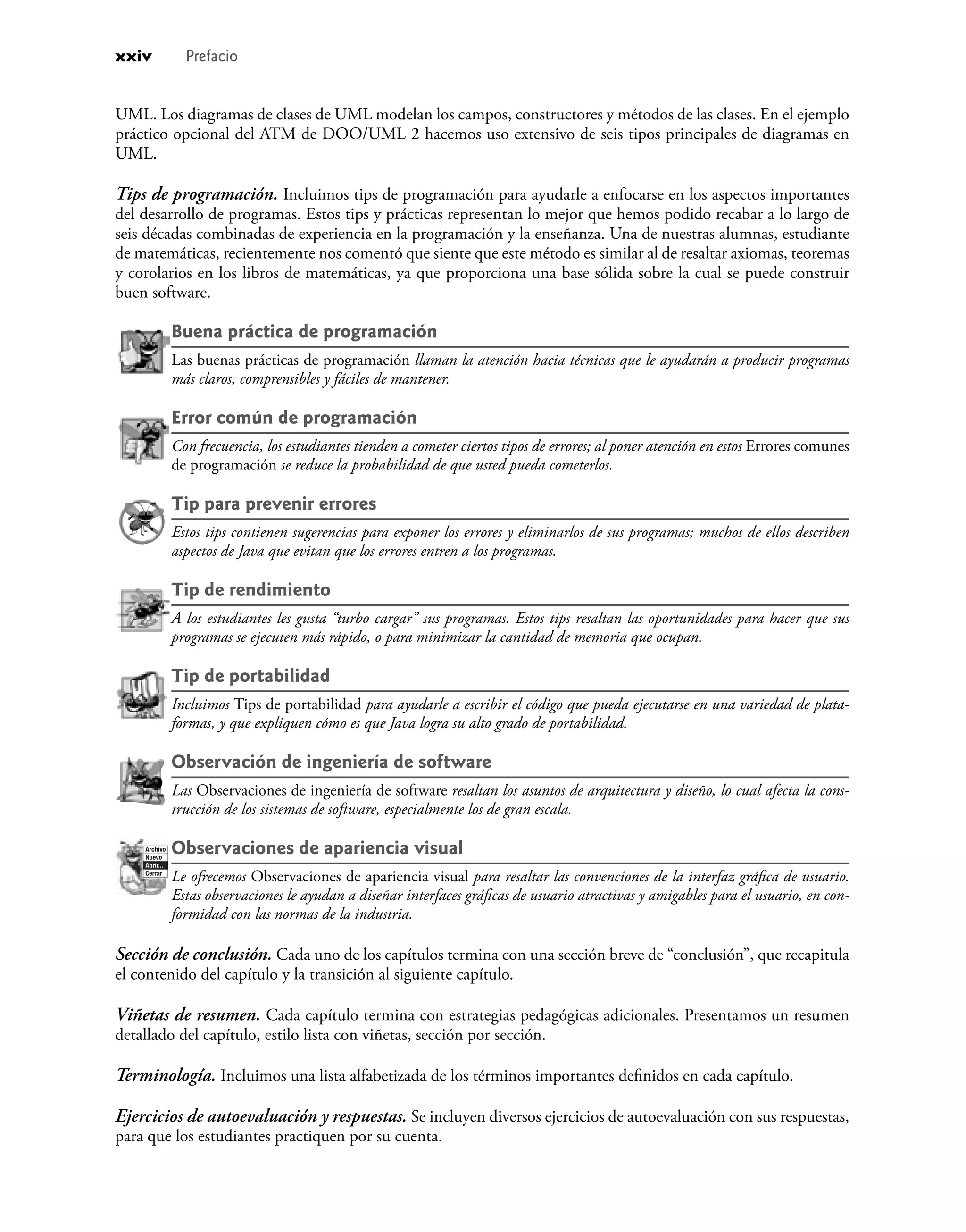 UML. Los diagramas de clases de UML modelan los campos, constructores y métodos de las clases. En el ejemplo
práctico opcional del ATM de DOO/UML 2 hacemos uso extensivo de seis tipos principales de diagramas en
UML.
Tips de programación. Incluimos tips de programación para ayudarle a enfocarse en los aspectos importantes
del desarrollo de programas. Estos tips y prácticas representan lo mejor que hemos podido recabar a lo largo de
seis décadas combinadas de experiencia en la programación y la enseñanza. Una de nuestras alumnas, estudiante
de matemáticas, recientemente nos comentó que siente que este método es similar al de resaltar axiomas, teoremas
y corolarios en los libros de matemáticas, ya que proporciona una base sólida sobre la cual se puede construir
buen software.
Buena práctica de programación
Las buenas prácticas de programación llaman la atención hacia técnicas que le ayudarán a producir programas
más claros, comprensibles y fáciles de mantener.
Error común de programación
Con frecuencia, los estudiantes tienden a cometer ciertos tipos de errores; al poner atención en estos Errores comunes
de programación se reduce la probabilidad de que usted pueda cometerlos.
Tip para prevenir errores
Estos tips contienen sugerencias para exponer los errores y eliminarlos de sus programas; muchos de ellos describen
aspectos de Java que evitan que los errores entren a los programas.
Tip de rendimiento
A los estudiantes les gusta “turbo cargar” sus programas. Estos tips resaltan las oportunidades para hacer que sus
programas se ejecuten más rápido, o para minimizar la cantidad de memoria que ocupan.
Tip de portabilidad
Incluimos Tips de portabilidad para ayudarle a escribir el código que pueda ejecutarse en una variedad de plata-
formas, y que expliquen cómo es que Java logra su alto grado de portabilidad.
Observación de ingeniería de software
Las Observaciones de ingeniería de software resaltan los asuntos de arquitectura y diseño, lo cual afecta la cons-
trucción de los sistemas de software, especialmente los de gran escala.
Archivo
Nuevo
Abrir...
Cerrar
Observaciones de apariencia visual
Le ofrecemos Observaciones de apariencia visual para resaltar las convenciones de la interfaz gráﬁca de usuario.
Estas observaciones le ayudan a diseñar interfaces gráﬁcas de usuario atractivas y amigables para el usuario, en con-
formidad con las normas de la industria.
Sección de conclusión. Cada uno de los capítulos termina con una sección breve de “conclusión”, que recapitula
el contenido del capítulo y la transición al siguiente capítulo.
Viñetas de resumen. Cada capítulo termina con estrategias pedagógicas adicionales. Presentamos un resumen
detallado del capítulo, estilo lista con viñetas, sección por sección.
Terminología. Incluimos una lista alfabetizada de los términos importantes deﬁnidos en cada capítulo.
Ejercicios de autoevaluación y respuestas. Se incluyen diversos ejercicios de autoevaluación con sus respuestas,
para que los estudiantes practiquen por su cuenta.
xxiv Prefacio
 
