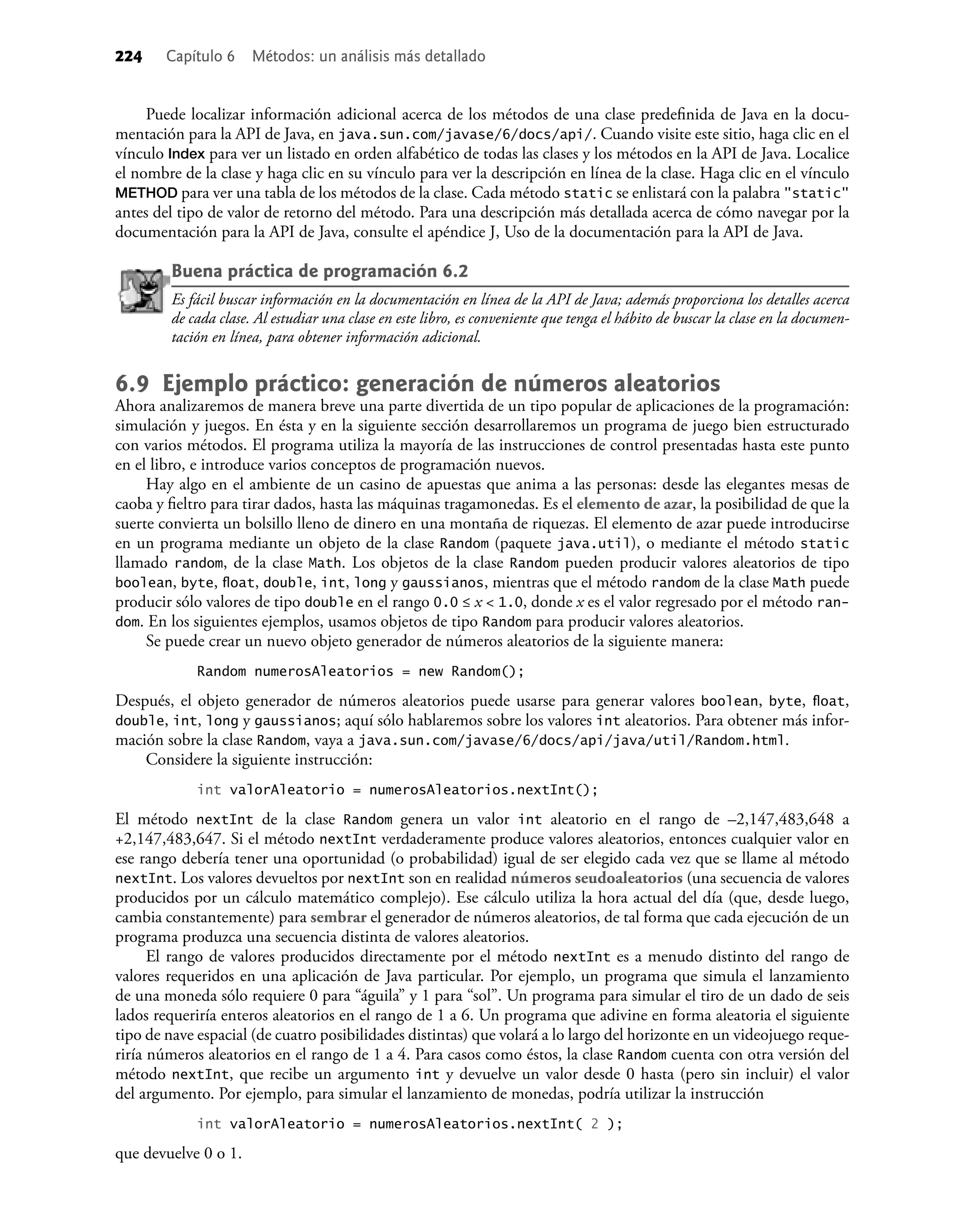 224 Capítulo 6 Métodos: un análisis más detallado
Puede localizar información adicional acerca de los métodos de una clase predeﬁnida de Java en la docu-
mentación para la API de Java, en java.sun.com/javase/6/docs/api/. Cuando visite este sitio, haga clic en el
vínculo Index para ver un listado en orden alfabético de todas las clases y los métodos en la API de Java. Localice
el nombre de la clase y haga clic en su vínculo para ver la descripción en línea de la clase. Haga clic en el vínculo
METHOD para ver una tabla de los métodos de la clase. Cada método static se enlistará con la palabra "static"
antes del tipo de valor de retorno del método. Para una descripción más detallada acerca de cómo navegar por la
documentación para la API de Java, consulte el apéndice J, Uso de la documentación para la API de Java.
Buena práctica de programación 6.2
Es fácil buscar información en la documentación en línea de la API de Java; además proporciona los detalles acerca
de cada clase. Al estudiar una clase en este libro, es conveniente que tenga el hábito de buscar la clase en la documen-
tación en línea, para obtener información adicional.
6.9 Ejemplo práctico: generación de números aleatorios
Ahora analizaremos de manera breve una parte divertida de un tipo popular de aplicaciones de la programación:
simulación y juegos. En ésta y en la siguiente sección desarrollaremos un programa de juego bien estructurado
con varios métodos. El programa utiliza la mayoría de las instrucciones de control presentadas hasta este punto
en el libro, e introduce varios conceptos de programación nuevos.
Hay algo en el ambiente de un casino de apuestas que anima a las personas: desde las elegantes mesas de
caoba y ﬁeltro para tirar dados, hasta las máquinas tragamonedas. Es el elemento de azar, la posibilidad de que la
suerte convierta un bolsillo lleno de dinero en una montaña de riquezas. El elemento de azar puede introducirse
en un programa mediante un objeto de la clase Random (paquete java.util), o mediante el método static
llamado random, de la clase Math. Los objetos de la clase Random pueden producir valores aleatorios de tipo
boolean, byte, ﬂoat, double, int, long y gaussianos, mientras que el método random de la clase Math puede
producir sólo valores de tipo double en el rango 0.0 ≤ x < 1.0, donde x es el valor regresado por el método ran-
dom. En los siguientes ejemplos, usamos objetos de tipo Random para producir valores aleatorios.
Se puede crear un nuevo objeto generador de números aleatorios de la siguiente manera:
Random numerosAleatorios = new Random();
Después, el objeto generador de números aleatorios puede usarse para generar valores boolean, byte, ﬂoat,
double, int, long y gaussianos; aquí sólo hablaremos sobre los valores int aleatorios. Para obtener más infor-
mación sobre la clase Random, vaya a java.sun.com/javase/6/docs/api/java/util/Random.html.
Considere la siguiente instrucción:
int valorAleatorio = numerosAleatorios.nextInt();
El método nextInt de la clase Random genera un valor int aleatorio en el rango de –2,147,483,648 a
+2,147,483,647. Si el método nextInt verdaderamente produce valores aleatorios, entonces cualquier valor en
ese rango debería tener una oportunidad (o probabilidad) igual de ser elegido cada vez que se llame al método
nextInt. Los valores devueltos por nextInt son en realidad números seudoaleatorios (una secuencia de valores
producidos por un cálculo matemático complejo). Ese cálculo utiliza la hora actual del día (que, desde luego,
cambia constantemente) para sembrar el generador de números aleatorios, de tal forma que cada ejecución de un
programa produzca una secuencia distinta de valores aleatorios.
El rango de valores producidos directamente por el método nextInt es a menudo distinto del rango de
valores requeridos en una aplicación de Java particular. Por ejemplo, un programa que simula el lanzamiento
de una moneda sólo requiere 0 para “águila” y 1 para “sol”. Un programa para simular el tiro de un dado de seis
lados requeriría enteros aleatorios en el rango de 1 a 6. Un programa que adivine en forma aleatoria el siguiente
tipo de nave espacial (de cuatro posibilidades distintas) que volará a lo largo del horizonte en un videojuego reque-
riría números aleatorios en el rango de 1 a 4. Para casos como éstos, la clase Random cuenta con otra versión del
método nextInt, que recibe un argumento int y devuelve un valor desde 0 hasta (pero sin incluir) el valor
del argumento. Por ejemplo, para simular el lanzamiento de monedas, podría utilizar la instrucción
int valorAleatorio = numerosAleatorios.nextInt( 2 );
que devuelve 0 o 1.
 