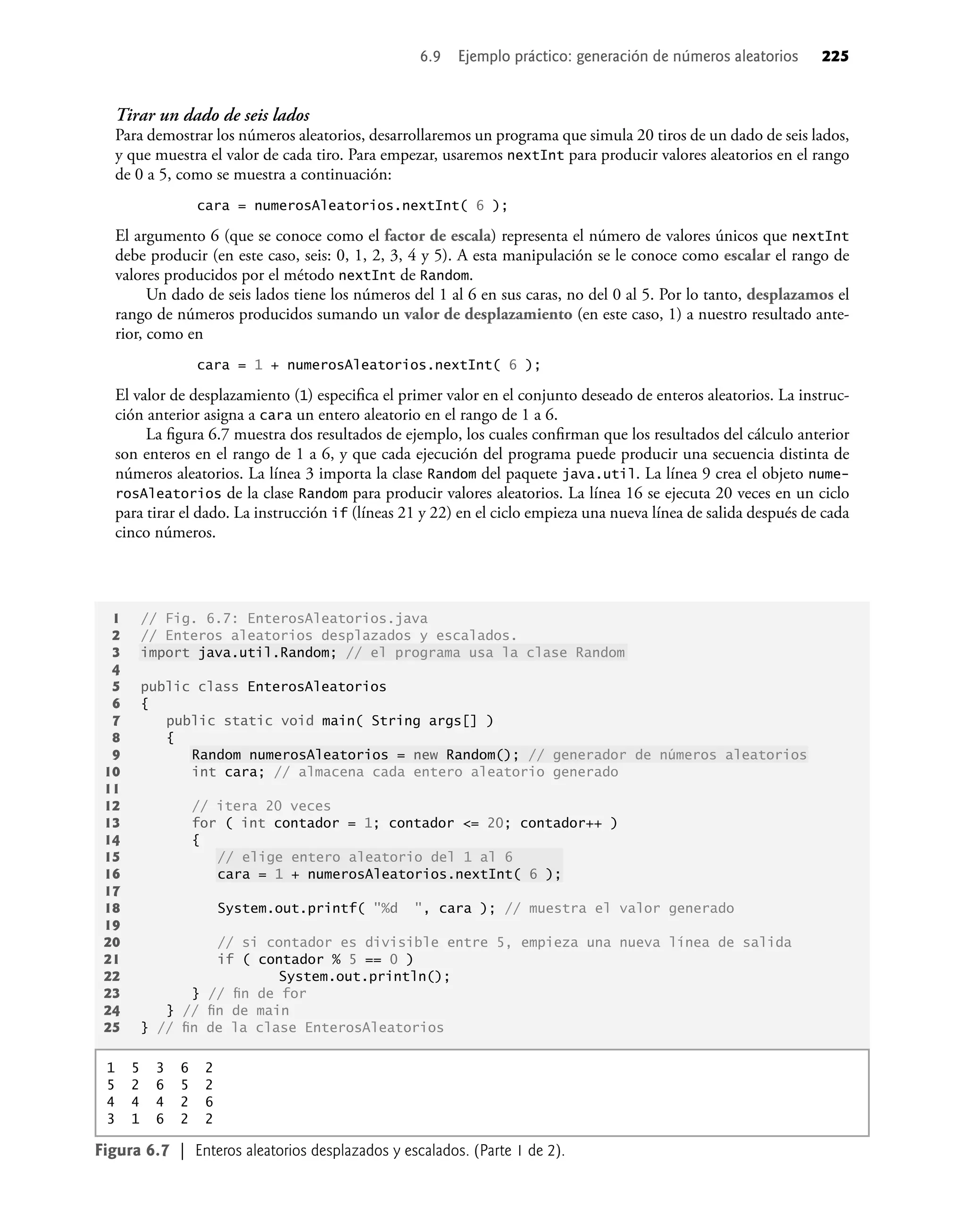 Tirar un dado de seis lados
Para demostrar los números aleatorios, desarrollaremos un programa que simula 20 tiros de un dado de seis lados,
y que muestra el valor de cada tiro. Para empezar, usaremos nextInt para producir valores aleatorios en el rango
de 0 a 5, como se muestra a continuación:
cara = numerosAleatorios.nextInt( 6 );
El argumento 6 (que se conoce como el factor de escala) representa el número de valores únicos que nextInt
debe producir (en este caso, seis: 0, 1, 2, 3, 4 y 5). A esta manipulación se le conoce como escalar el rango de
valores producidos por el método nextInt de Random.
Un dado de seis lados tiene los números del 1 al 6 en sus caras, no del 0 al 5. Por lo tanto, desplazamos el
rango de números producidos sumando un valor de desplazamiento (en este caso, 1) a nuestro resultado ante-
rior, como en
cara = 1 + numerosAleatorios.nextInt( 6 );
El valor de desplazamiento (1) especiﬁca el primer valor en el conjunto deseado de enteros aleatorios. La instruc-
ción anterior asigna a cara un entero aleatorio en el rango de 1 a 6.
La ﬁgura 6.7 muestra dos resultados de ejemplo, los cuales conﬁrman que los resultados del cálculo anterior
son enteros en el rango de 1 a 6, y que cada ejecución del programa puede producir una secuencia distinta de
números aleatorios. La línea 3 importa la clase Random del paquete java.util. La línea 9 crea el objeto nume-
rosAleatorios de la clase Random para producir valores aleatorios. La línea 16 se ejecuta 20 veces en un ciclo
para tirar el dado. La instrucción if (líneas 21 y 22) en el ciclo empieza una nueva línea de salida después de cada
cinco números.
1 // Fig. 6.7: EnterosAleatorios.java
2 // Enteros aleatorios desplazados y escalados.
3 import java.util.Random; // el programa usa la clase Random
4
5 public class EnterosAleatorios
6 {
7 public static void main( String args[] )
8 {
9 Random numerosAleatorios = new Random(); // generador de números aleatorios
10 int cara; // almacena cada entero aleatorio generado
11
12 // itera 20 veces
13 for ( int contador = 1; contador <= 20; contador++ )
14 {
15 // elige entero aleatorio del 1 al 6
16 cara = 1 + numerosAleatorios.nextInt( 6 );
17
18 System.out.printf( "%d ", cara ); // muestra el valor generado
19
20 // si contador es divisible entre 5, empieza una nueva línea de salida
21 if ( contador % 5 == 0 )
22 System.out.println();
23 } // ﬁn de for
24 } // ﬁn de main
25 } // ﬁn de la clase EnterosAleatorios
Figura 6.7 | Enteros aleatorios desplazados y escalados. (Parte 1 de 2).
1 5 3 6 2
5 2 6 5 2
4 4 4 2 6
3 1 6 2 2
6.9 Ejemplo práctico: generación de números aleatorios 225
 
