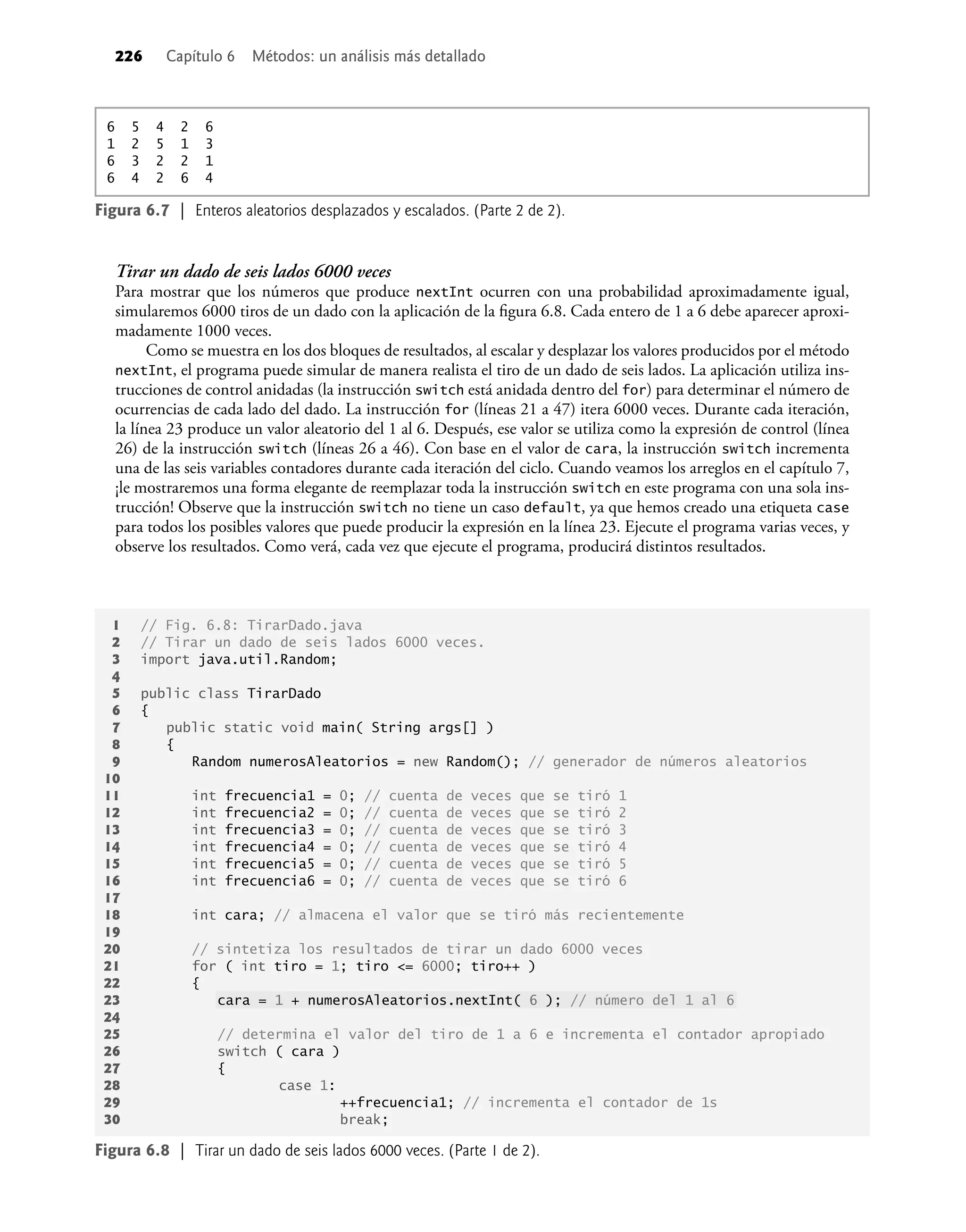 226 Capítulo 6 Métodos: un análisis más detallado
Tirar un dado de seis lados 6000 veces
Para mostrar que los números que produce nextInt ocurren con una probabilidad aproximadamente igual,
simularemos 6000 tiros de un dado con la aplicación de la ﬁgura 6.8. Cada entero de 1 a 6 debe aparecer aproxi-
madamente 1000 veces.
Como se muestra en los dos bloques de resultados, al escalar y desplazar los valores producidos por el método
nextInt, el programa puede simular de manera realista el tiro de un dado de seis lados. La aplicación utiliza ins-
trucciones de control anidadas (la instrucción switch está anidada dentro del for) para determinar el número de
ocurrencias de cada lado del dado. La instrucción for (líneas 21 a 47) itera 6000 veces. Durante cada iteración,
la línea 23 produce un valor aleatorio del 1 al 6. Después, ese valor se utiliza como la expresión de control (línea
26) de la instrucción switch (líneas 26 a 46). Con base en el valor de cara, la instrucción switch incrementa
una de las seis variables contadores durante cada iteración del ciclo. Cuando veamos los arreglos en el capítulo 7,
¡le mostraremos una forma elegante de reemplazar toda la instrucción switch en este programa con una sola ins-
trucción! Observe que la instrucción switch no tiene un caso default, ya que hemos creado una etiqueta case
para todos los posibles valores que puede producir la expresión en la línea 23. Ejecute el programa varias veces, y
observe los resultados. Como verá, cada vez que ejecute el programa, producirá distintos resultados.
1 // Fig. 6.8: TirarDado.java
2 // Tirar un dado de seis lados 6000 veces.
3 import java.util.Random;
4
5 public class TirarDado
6 {
7 public static void main( String args[] )
8 {
9 Random numerosAleatorios = new Random(); // generador de números aleatorios
10
11 int frecuencia1 = 0; // cuenta de veces que se tiró 1
12 int frecuencia2 = 0; // cuenta de veces que se tiró 2
13 int frecuencia3 = 0; // cuenta de veces que se tiró 3
14 int frecuencia4 = 0; // cuenta de veces que se tiró 4
15 int frecuencia5 = 0; // cuenta de veces que se tiró 5
16 int frecuencia6 = 0; // cuenta de veces que se tiró 6
17
18 int cara; // almacena el valor que se tiró más recientemente
19
20 // sintetiza los resultados de tirar un dado 6000 veces
21 for ( int tiro = 1; tiro <= 6000; tiro++ )
22 {
23 cara = 1 + numerosAleatorios.nextInt( 6 ); // número del 1 al 6
24
25 // determina el valor del tiro de 1 a 6 e incrementa el contador apropiado
26 switch ( cara )
27 {
28 case 1:
29 ++frecuencia1; // incrementa el contador de 1s
30 break;
Figura 6.8 | Tirar un dado de seis lados 6000 veces. (Parte 1 de 2).
Figura 6.7 | Enteros aleatorios desplazados y escalados. (Parte 2 de 2).
6 5 4 2 6
1 2 5 1 3
6 3 2 2 1
6 4 2 6 4
 