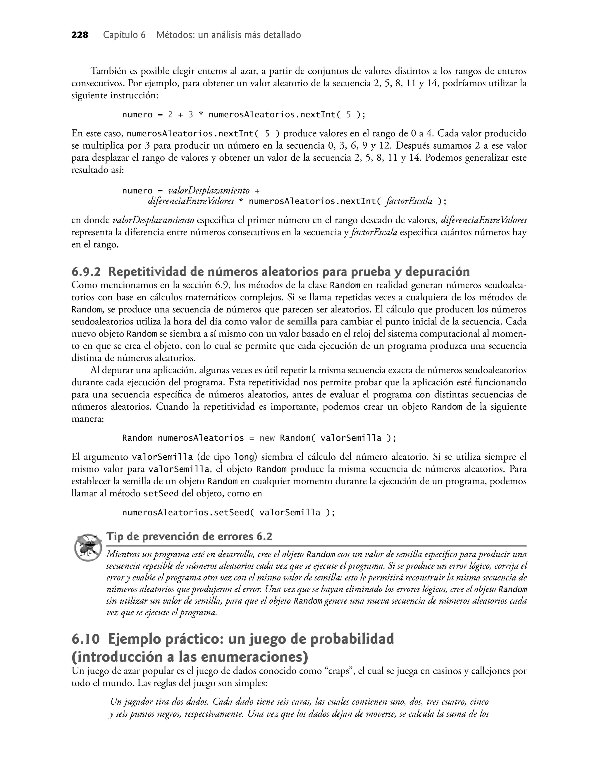 228 Capítulo 6 Métodos: un análisis más detallado
También es posible elegir enteros al azar, a partir de conjuntos de valores distintos a los rangos de enteros
consecutivos. Por ejemplo, para obtener un valor aleatorio de la secuencia 2, 5, 8, 11 y 14, podríamos utilizar la
siguiente instrucción:
numero = 2 + 3 * numerosAleatorios.nextInt( 5 );
En este caso, numerosAleatorios.nextInt( 5 ) produce valores en el rango de 0 a 4. Cada valor producido
se multiplica por 3 para producir un número en la secuencia 0, 3, 6, 9 y 12. Después sumamos 2 a ese valor
para desplazar el rango de valores y obtener un valor de la secuencia 2, 5, 8, 11 y 14. Podemos generalizar este
resultado así:
numero = valorDesplazamiento +
diferenciaEntreValores * numerosAleatorios.nextInt( factorEscala );
en donde valorDesplazamiento especiﬁca el primer número en el rango deseado de valores, diferenciaEntreValores
representa la diferencia entre números consecutivos en la secuencia y factorEscala especiﬁca cuántos números hay
en el rango.
6.9.2 Repetitividad de números aleatorios para prueba y depuración
Como mencionamos en la sección 6.9, los métodos de la clase Random en realidad generan números seudoalea-
torios con base en cálculos matemáticos complejos. Si se llama repetidas veces a cualquiera de los métodos de
Random, se produce una secuencia de números que parecen ser aleatorios. El cálculo que producen los números
seudoaleatorios utiliza la hora del día como valor de semilla para cambiar el punto inicial de la secuencia. Cada
nuevo objeto Random se siembra a sí mismo con un valor basado en el reloj del sistema computacional al momen-
to en que se crea el objeto, con lo cual se permite que cada ejecución de un programa produzca una secuencia
distinta de números aleatorios.
Al depurar una aplicación, algunas veces es útil repetir la misma secuencia exacta de números seudoaleatorios
durante cada ejecución del programa. Esta repetitividad nos permite probar que la aplicación esté funcionando
para una secuencia especíﬁca de números aleatorios, antes de evaluar el programa con distintas secuencias de
números aleatorios. Cuando la repetitividad es importante, podemos crear un objeto Random de la siguiente
manera:
Random numerosAleatorios = new Random( valorSemilla );
El argumento valorSemilla (de tipo long) siembra el cálculo del número aleatorio. Si se utiliza siempre el
mismo valor para valorSemilla, el objeto Random produce la misma secuencia de números aleatorios. Para
establecer la semilla de un objeto Random en cualquier momento durante la ejecución de un programa, podemos
llamar al método setSeed del objeto, como en
numerosAleatorios.setSeed( valorSemilla );
Tip de prevención de errores 6.2
Mientras un programa esté en desarrollo, cree el objeto Random con un valor de semilla especíﬁco para producir una
secuencia repetible de números aleatorios cada vez que se ejecute el programa. Si se produce un error lógico, corrija el
error y evalúe el programa otra vez con el mismo valor de semilla; esto le permitirá reconstruir la misma secuencia de
números aleatorios que produjeron el error. Una vez que se hayan eliminado los errores lógicos, cree el objeto Random
sin utilizar un valor de semilla, para que el objeto Random genere una nueva secuencia de números aleatorios cada
vez que se ejecute el programa.
6.10 Ejemplo práctico: un juego de probabilidad
(introducción a las enumeraciones)
Un juego de azar popular es el juego de dados conocido como “craps”, el cual se juega en casinos y callejones por
todo el mundo. Las reglas del juego son simples:
Un jugador tira dos dados. Cada dado tiene seis caras, las cuales contienen uno, dos, tres cuatro, cinco
y seis puntos negros, respectivamente. Una vez que los dados dejan de moverse, se calcula la suma de los
 