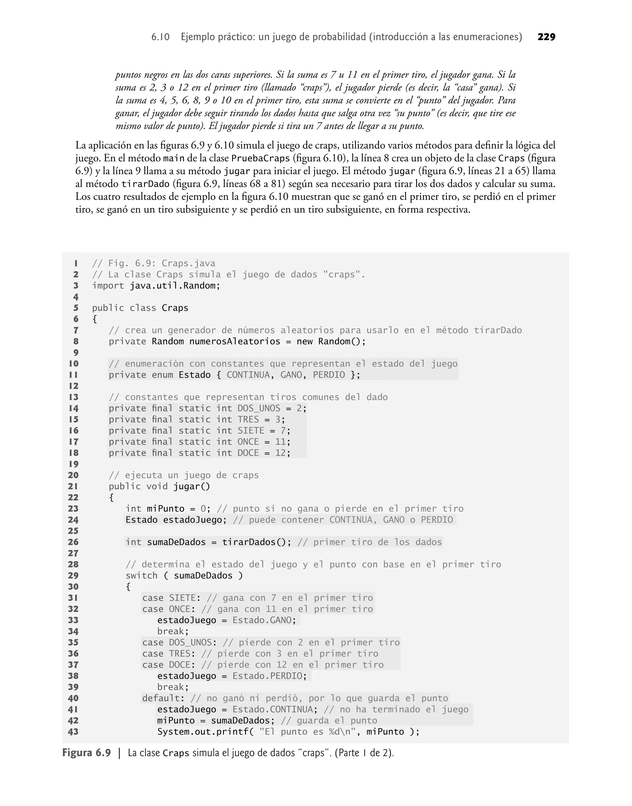 puntos negros en las dos caras superiores. Si la suma es 7 u 11 en el primer tiro, el jugador gana. Si la
suma es 2, 3 o 12 en el primer tiro (llamado “craps”), el jugador pierde (es decir, la “casa” gana). Si
la suma es 4, 5, 6, 8, 9 o 10 en el primer tiro, esta suma se convierte en el “punto” del jugador. Para
ganar, el jugador debe seguir tirando los dados hasta que salga otra vez “su punto” (es decir, que tire ese
mismo valor de punto). El jugador pierde si tira un 7 antes de llegar a su punto.
La aplicación en las ﬁguras 6.9 y 6.10 simula el juego de craps, utilizando varios métodos para deﬁnir la lógica del
juego. En el método main de la clase PruebaCraps (ﬁgura 6.10), la línea 8 crea un objeto de la clase Craps (ﬁgura
6.9) y la línea 9 llama a su método jugar para iniciar el juego. El método jugar (ﬁgura 6.9, líneas 21 a 65) llama
al método tirarDado (ﬁgura 6.9, líneas 68 a 81) según sea necesario para tirar los dos dados y calcular su suma.
Los cuatro resultados de ejemplo en la ﬁgura 6.10 muestran que se ganó en el primer tiro, se perdió en el primer
tiro, se ganó en un tiro subsiguiente y se perdió en un tiro subsiguiente, en forma respectiva.
1 // Fig. 6.9: Craps.java
2 // La clase Craps simula el juego de dados "craps".
3 import java.util.Random;
4
5 public class Craps
6 {
7 // crea un generador de números aleatorios para usarlo en el método tirarDado
8 private Random numerosAleatorios = new Random();
9
10 // enumeración con constantes que representan el estado del juego
11 private enum Estado { CONTINUA, GANO, PERDIO };
12
13 // constantes que representan tiros comunes del dado
14 private ﬁnal static int DOS_UNOS = 2;
15 private ﬁnal static int TRES = 3;
16 private ﬁnal static int SIETE = 7;
17 private ﬁnal static int ONCE = 11;
18 private ﬁnal static int DOCE = 12;
19
20 // ejecuta un juego de craps
21 public void jugar()
22 {
23 int miPunto = 0; // punto si no gana o pierde en el primer tiro
24 Estado estadoJuego; // puede contener CONTINUA, GANO o PERDIO
25
26 int sumaDeDados = tirarDados(); // primer tiro de los dados
27
28 // determina el estado del juego y el punto con base en el primer tiro
29 switch ( sumaDeDados )
30 {
31 case SIETE: // gana con 7 en el primer tiro
32 case ONCE: // gana con 11 en el primer tiro
33 estadoJuego = Estado.GANO;
34 break;
35 case DOS_UNOS: // pierde con 2 en el primer tiro
36 case TRES: // pierde con 3 en el primer tiro
37 case DOCE: // pierde con 12 en el primer tiro
38 estadoJuego = Estado.PERDIO;
39 break;
40 default: // no ganó ni perdió, por lo que guarda el punto
41 estadoJuego = Estado.CONTINUA; // no ha terminado el juego
42 miPunto = sumaDeDados; // guarda el punto
43 System.out.printf( "El punto es %dn", miPunto );
Figura 6.9 | La clase Craps simula el juego de dados “craps”. (Parte 1 de 2).
6.10 Ejemplo práctico: un juego de probabilidad (introducción a las enumeraciones) 229
 