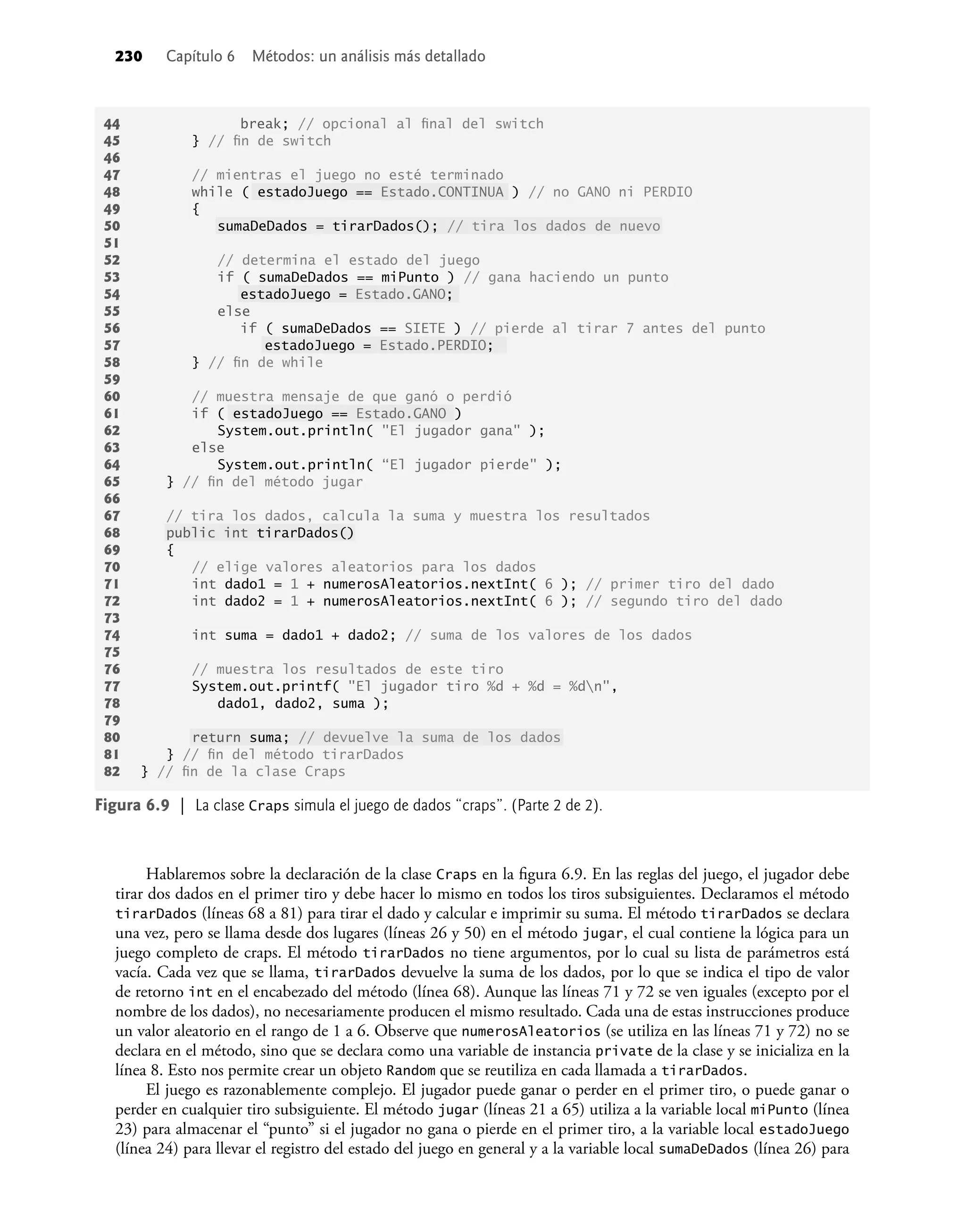 230 Capítulo 6 Métodos: un análisis más detallado
Hablaremos sobre la declaración de la clase Craps en la ﬁgura 6.9. En las reglas del juego, el jugador debe
tirar dos dados en el primer tiro y debe hacer lo mismo en todos los tiros subsiguientes. Declaramos el método
tirarDados (líneas 68 a 81) para tirar el dado y calcular e imprimir su suma. El método tirarDados se declara
una vez, pero se llama desde dos lugares (líneas 26 y 50) en el método jugar, el cual contiene la lógica para un
juego completo de craps. El método tirarDados no tiene argumentos, por lo cual su lista de parámetros está
vacía. Cada vez que se llama, tirarDados devuelve la suma de los dados, por lo que se indica el tipo de valor
de retorno int en el encabezado del método (línea 68). Aunque las líneas 71 y 72 se ven iguales (excepto por el
nombre de los dados), no necesariamente producen el mismo resultado. Cada una de estas instrucciones produce
un valor aleatorio en el rango de 1 a 6. Observe que numerosAleatorios (se utiliza en las líneas 71 y 72) no se
declara en el método, sino que se declara como una variable de instancia private de la clase y se inicializa en la
línea 8. Esto nos permite crear un objeto Random que se reutiliza en cada llamada a tirarDados.
El juego es razonablemente complejo. El jugador puede ganar o perder en el primer tiro, o puede ganar o
perder en cualquier tiro subsiguiente. El método jugar (líneas 21 a 65) utiliza a la variable local miPunto (línea
23) para almacenar el “punto” si el jugador no gana o pierde en el primer tiro, a la variable local estadoJuego
(línea 24) para llevar el registro del estado del juego en general y a la variable local sumaDeDados (línea 26) para
44 break; // opcional al ﬁnal del switch
45 } // ﬁn de switch
46
47 // mientras el juego no esté terminado
48 while ( estadoJuego == Estado.CONTINUA ) // no GANO ni PERDIO
49 {
50 sumaDeDados = tirarDados(); // tira los dados de nuevo
51
52 // determina el estado del juego
53 if ( sumaDeDados == miPunto ) // gana haciendo un punto
54 estadoJuego = Estado.GANO;
55 else
56 if ( sumaDeDados == SIETE ) // pierde al tirar 7 antes del punto
57 estadoJuego = Estado.PERDIO;
58 } // ﬁn de while
59
60 // muestra mensaje de que ganó o perdió
61 if ( estadoJuego == Estado.GANO )
62 System.out.println( "El jugador gana" );
63 else
64 System.out.println( “El jugador pierde" );
65 } // ﬁn del método jugar
66
67 // tira los dados, calcula la suma y muestra los resultados
68 public int tirarDados()
69 {
70 // elige valores aleatorios para los dados
71 int dado1 = 1 + numerosAleatorios.nextInt( 6 ); // primer tiro del dado
72 int dado2 = 1 + numerosAleatorios.nextInt( 6 ); // segundo tiro del dado
73
74 int suma = dado1 + dado2; // suma de los valores de los dados
75
76 // muestra los resultados de este tiro
77 System.out.printf( "El jugador tiro %d + %d = %dn",
78 dado1, dado2, suma );
79
80 return suma; // devuelve la suma de los dados
81 } // ﬁn del método tirarDados
82 } // ﬁn de la clase Craps
Figura 6.9 | La clase Craps simula el juego de dados “craps”. (Parte 2 de 2).
 