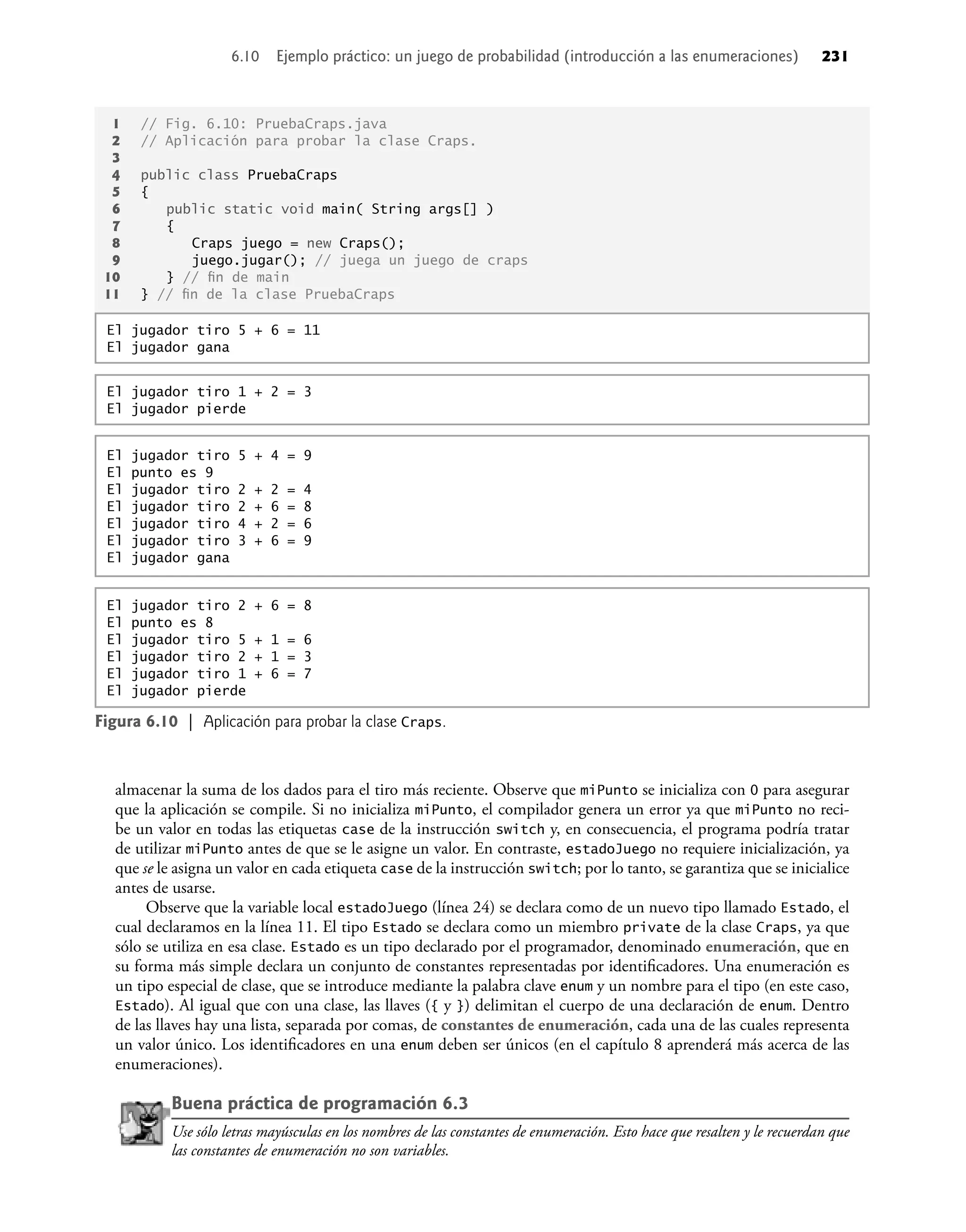 1 // Fig. 6.10: PruebaCraps.java
2 // Aplicación para probar la clase Craps.
3
4 public class PruebaCraps
5 {
6 public static void main( String args[] )
7 {
8 Craps juego = new Craps();
9 juego.jugar(); // juega un juego de craps
10 } // ﬁn de main
11 } // ﬁn de la clase PruebaCraps
El jugador tiro 5 + 6 = 11
El jugador gana
Figura 6.10 | Aplicación para probar la clase Craps.
El jugador tiro 2 + 6 = 8
El punto es 8
El jugador tiro 5 + 1 = 6
El jugador tiro 2 + 1 = 3
El jugador tiro 1 + 6 = 7
El jugador pierde
El jugador tiro 1 + 2 = 3
El jugador pierde
El jugador tiro 5 + 4 = 9
El punto es 9
El jugador tiro 2 + 2 = 4
El jugador tiro 2 + 6 = 8
El jugador tiro 4 + 2 = 6
El jugador tiro 3 + 6 = 9
El jugador gana
almacenar la suma de los dados para el tiro más reciente. Observe que miPunto se inicializa con 0 para asegurar
que la aplicación se compile. Si no inicializa miPunto, el compilador genera un error ya que miPunto no reci-
be un valor en todas las etiquetas case de la instrucción switch y, en consecuencia, el programa podría tratar
de utilizar miPunto antes de que se le asigne un valor. En contraste, estadoJuego no requiere inicialización, ya
que se le asigna un valor en cada etiqueta case de la instrucción switch; por lo tanto, se garantiza que se inicialice
antes de usarse.
Observe que la variable local estadoJuego (línea 24) se declara como de un nuevo tipo llamado Estado, el
cual declaramos en la línea 11. El tipo Estado se declara como un miembro private de la clase Craps, ya que
sólo se utiliza en esa clase. Estado es un tipo declarado por el programador, denominado enumeración, que en
su forma más simple declara un conjunto de constantes representadas por identiﬁcadores. Una enumeración es
un tipo especial de clase, que se introduce mediante la palabra clave enum y un nombre para el tipo (en este caso,
Estado). Al igual que con una clase, las llaves ({ y }) delimitan el cuerpo de una declaración de enum. Dentro
de las llaves hay una lista, separada por comas, de constantes de enumeración, cada una de las cuales representa
un valor único. Los identiﬁcadores en una enum deben ser únicos (en el capítulo 8 aprenderá más acerca de las
enumeraciones).
Buena práctica de programación 6.3
Use sólo letras mayúsculas en los nombres de las constantes de enumeración. Esto hace que resalten y le recuerdan que
las constantes de enumeración no son variables.
6.10 Ejemplo práctico: un juego de probabilidad (introducción a las enumeraciones) 231
 