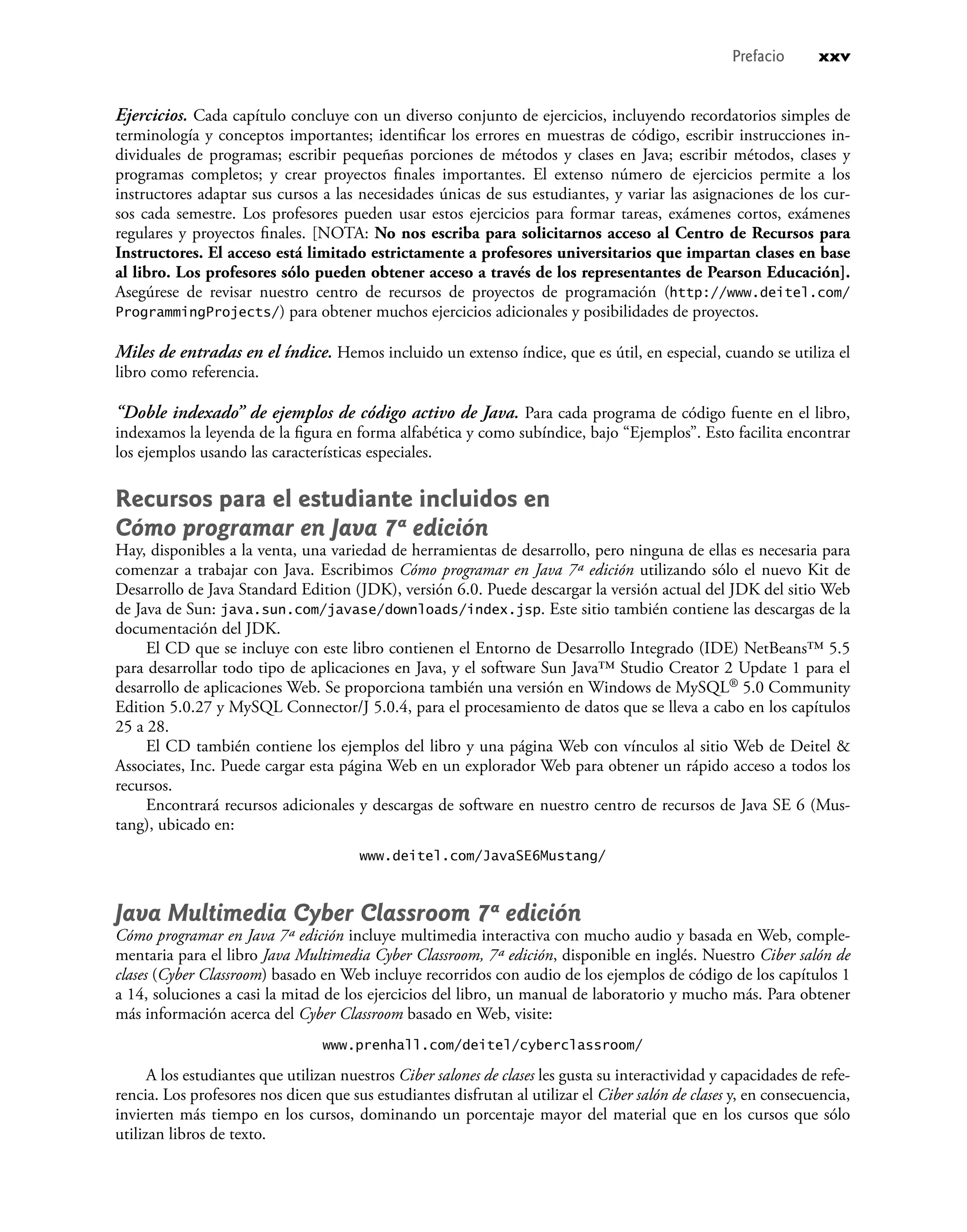 Ejercicios. Cada capítulo concluye con un diverso conjunto de ejercicios, incluyendo recordatorios simples de
terminología y conceptos importantes; identiﬁcar los errores en muestras de código, escribir instrucciones in-
dividuales de programas; escribir pequeñas porciones de métodos y clases en Java; escribir métodos, clases y
programas completos; y crear proyectos ﬁnales importantes. El extenso número de ejercicios permite a los
instructores adaptar sus cursos a las necesidades únicas de sus estudiantes, y variar las asignaciones de los cur-
sos cada semestre. Los profesores pueden usar estos ejercicios para formar tareas, exámenes cortos, exámenes
regulares y proyectos ﬁnales. [NOTA: No nos escriba para solicitarnos acceso al Centro de Recursos para
Instructores. El acceso está limitado estrictamente a profesores universitarios que impartan clases en base
al libro. Los profesores sólo pueden obtener acceso a través de los representantes de Pearson Educación].
Asegúrese de revisar nuestro centro de recursos de proyectos de programación (http://www.deitel.com/
ProgrammingProjects/) para obtener muchos ejercicios adicionales y posibilidades de proyectos.
Miles de entradas en el índice. Hemos incluido un extenso índice, que es útil, en especial, cuando se utiliza el
libro como referencia.
“Doble indexado” de ejemplos de código activo de Java. Para cada programa de código fuente en el libro,
indexamos la leyenda de la ﬁgura en forma alfabética y como subíndice, bajo “Ejemplos”. Esto facilita encontrar
los ejemplos usando las características especiales.
Recursos para el estudiante incluidos en
Cómo programar en Java 7ª edición
Hay, disponibles a la venta, una variedad de herramientas de desarrollo, pero ninguna de ellas es necesaria para
comenzar a trabajar con Java. Escribimos Cómo programar en Java 7ª edición utilizando sólo el nuevo Kit de
Desarrollo de Java Standard Edition (JDK), versión 6.0. Puede descargar la versión actual del JDK del sitio Web
de Java de Sun: java.sun.com/javase/downloads/index.jsp. Este sitio también contiene las descargas de la
documentación del JDK.
El CD que se incluye con este libro contienen el Entorno de Desarrollo Integrado (IDE) NetBeans™ 5.5
para desarrollar todo tipo de aplicaciones en Java, y el software Sun Java™ Studio Creator 2 Update 1 para el
desarrollo de aplicaciones Web. Se proporciona también una versión en Windows de MySQL® 5.0 Community
Edition 5.0.27 y MySQL Connector/J 5.0.4, para el procesamiento de datos que se lleva a cabo en los capítulos
25 a 28.
El CD también contiene los ejemplos del libro y una página Web con vínculos al sitio Web de Deitel &
Associates, Inc. Puede cargar esta página Web en un explorador Web para obtener un rápido acceso a todos los
recursos.
Encontrará recursos adicionales y descargas de software en nuestro centro de recursos de Java SE 6 (Mus-
tang), ubicado en:
www.deitel.com/JavaSE6Mustang/
Java Multimedia Cyber Classroom 7ª edición
Cómo programar en Java 7ª edición incluye multimedia interactiva con mucho audio y basada en Web, comple-
mentaria para el libro Java Multimedia Cyber Classroom, 7ª edición, disponible en inglés. Nuestro Ciber salón de
clases (Cyber Classroom) basado en Web incluye recorridos con audio de los ejemplos de código de los capítulos 1
a 14, soluciones a casi la mitad de los ejercicios del libro, un manual de laboratorio y mucho más. Para obtener
más información acerca del Cyber Classroom basado en Web, visite:
www.prenhall.com/deitel/cyberclassroom/
A los estudiantes que utilizan nuestros Ciber salones de clases les gusta su interactividad y capacidades de refe-
rencia. Los profesores nos dicen que sus estudiantes disfrutan al utilizar el Ciber salón de clases y, en consecuencia,
invierten más tiempo en los cursos, dominando un porcentaje mayor del material que en los cursos que sólo
utilizan libros de texto.
Prefacio xxv
 