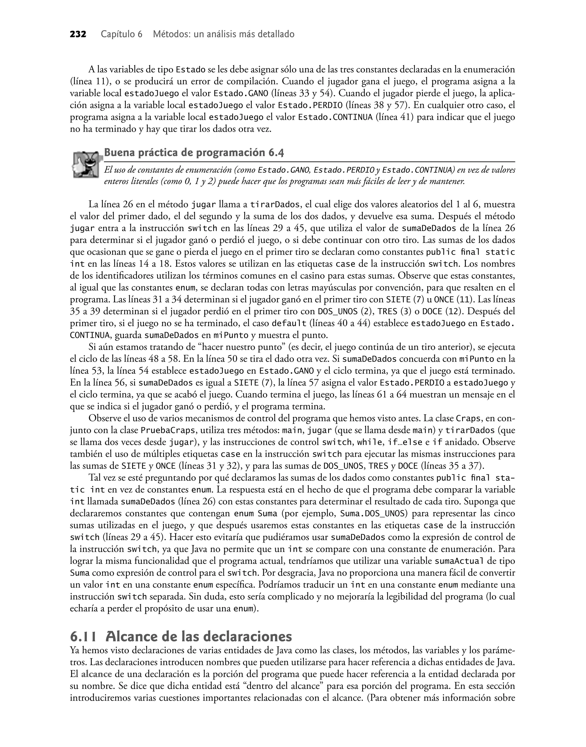 232 Capítulo 6 Métodos: un análisis más detallado
A las variables de tipo Estado se les debe asignar sólo una de las tres constantes declaradas en la enumeración
(línea 11), o se producirá un error de compilación. Cuando el jugador gana el juego, el programa asigna a la
variable local estadoJuego el valor Estado.GANO (líneas 33 y 54). Cuando el jugador pierde el juego, la aplica-
ción asigna a la variable local estadoJuego el valor Estado.PERDIO (líneas 38 y 57). En cualquier otro caso, el
programa asigna a la variable local estadoJuego el valor Estado.CONTINUA (línea 41) para indicar que el juego
no ha terminado y hay que tirar los dados otra vez.
Buena práctica de programación 6.4
El uso de constantes de enumeración (como Estado.GANO, Estado.PERDIO y Estado.CONTINUA) en vez de valores
enteros literales (como 0, 1 y 2) puede hacer que los programas sean más fáciles de leer y de mantener.
La línea 26 en el método jugar llama a tirarDados, el cual elige dos valores aleatorios del 1 al 6, muestra
el valor del primer dado, el del segundo y la suma de los dos dados, y devuelve esa suma. Después el método
jugar entra a la instrucción switch en las líneas 29 a 45, que utiliza el valor de sumaDeDados de la línea 26
para determinar si el jugador ganó o perdió el juego, o si debe continuar con otro tiro. Las sumas de los dados
que ocasionan que se gane o pierda el juego en el primer tiro se declaran como constantes public ﬁnal static
int en las líneas 14 a 18. Estos valores se utilizan en las etiquetas case de la instrucción switch. Los nombres
de los identiﬁcadores utilizan los términos comunes en el casino para estas sumas. Observe que estas constantes,
al igual que las constantes enum, se declaran todas con letras mayúsculas por convención, para que resalten en el
programa. Las líneas 31 a 34 determinan si el jugador ganó en el primer tiro con SIETE (7) u ONCE (11). Las líneas
35 a 39 determinan si el jugador perdió en el primer tiro con DOS_UNOS (2), TRES (3) o DOCE (12). Después del
primer tiro, si el juego no se ha terminado, el caso default (líneas 40 a 44) establece estadoJuego en Estado.
CONTINUA, guarda sumaDeDados en miPunto y muestra el punto.
Si aún estamos tratando de “hacer nuestro punto” (es decir, el juego continúa de un tiro anterior), se ejecuta
el ciclo de las líneas 48 a 58. En la línea 50 se tira el dado otra vez. Si sumaDeDados concuerda con miPunto en la
línea 53, la línea 54 establece estadoJuego en Estado.GANO y el ciclo termina, ya que el juego está terminado.
En la línea 56, si sumaDeDados es igual a SIETE (7), la línea 57 asigna el valor Estado.PERDIO a estadoJuego y
el ciclo termina, ya que se acabó el juego. Cuando termina el juego, las líneas 61 a 64 muestran un mensaje en el
que se indica si el jugador ganó o perdió, y el programa termina.
Observe el uso de varios mecanismos de control del programa que hemos visto antes. La clase Craps, en con-
junto con la clase PruebaCraps, utiliza tres métodos: main, jugar (que se llama desde main) y tirarDados (que
se llama dos veces desde jugar), y las instrucciones de control switch, while, if…else e if anidado. Observe
también el uso de múltiples etiquetas case en la instrucción switch para ejecutar las mismas instrucciones para
las sumas de SIETE y ONCE (líneas 31 y 32), y para las sumas de DOS_UNOS, TRES y DOCE (líneas 35 a 37).
Tal vez se esté preguntando por qué declaramos las sumas de los dados como constantes public ﬁnal sta-
tic int en vez de constantes enum. La respuesta está en el hecho de que el programa debe comparar la variable
int llamada sumaDeDados (línea 26) con estas constantes para determinar el resultado de cada tiro. Suponga que
declararemos constantes que contengan enum Suma (por ejemplo, Suma.DOS_UNOS) para representar las cinco
sumas utilizadas en el juego, y que después usaremos estas constantes en las etiquetas case de la instrucción
switch (líneas 29 a 45). Hacer esto evitaría que pudiéramos usar sumaDeDados como la expresión de control de
la instrucción switch, ya que Java no permite que un int se compare con una constante de enumeración. Para
lograr la misma funcionalidad que el programa actual, tendríamos que utilizar una variable sumaActual de tipo
Suma como expresión de control para el switch. Por desgracia, Java no proporciona una manera fácil de convertir
un valor int en una constante enum especíﬁca. Podríamos traducir un int en una constante enum mediante una
instrucción switch separada. Sin duda, esto sería complicado y no mejoraría la legibilidad del programa (lo cual
echaría a perder el propósito de usar una enum).
6.11 Alcance de las declaraciones
Ya hemos visto declaraciones de varias entidades de Java como las clases, los métodos, las variables y los paráme-
tros. Las declaraciones introducen nombres que pueden utilizarse para hacer referencia a dichas entidades de Java.
El alcance de una declaración es la porción del programa que puede hacer referencia a la entidad declarada por
su nombre. Se dice que dicha entidad está “dentro del alcance” para esa porción del programa. En esta sección
introduciremos varias cuestiones importantes relacionadas con el alcance. (Para obtener más información sobre
 