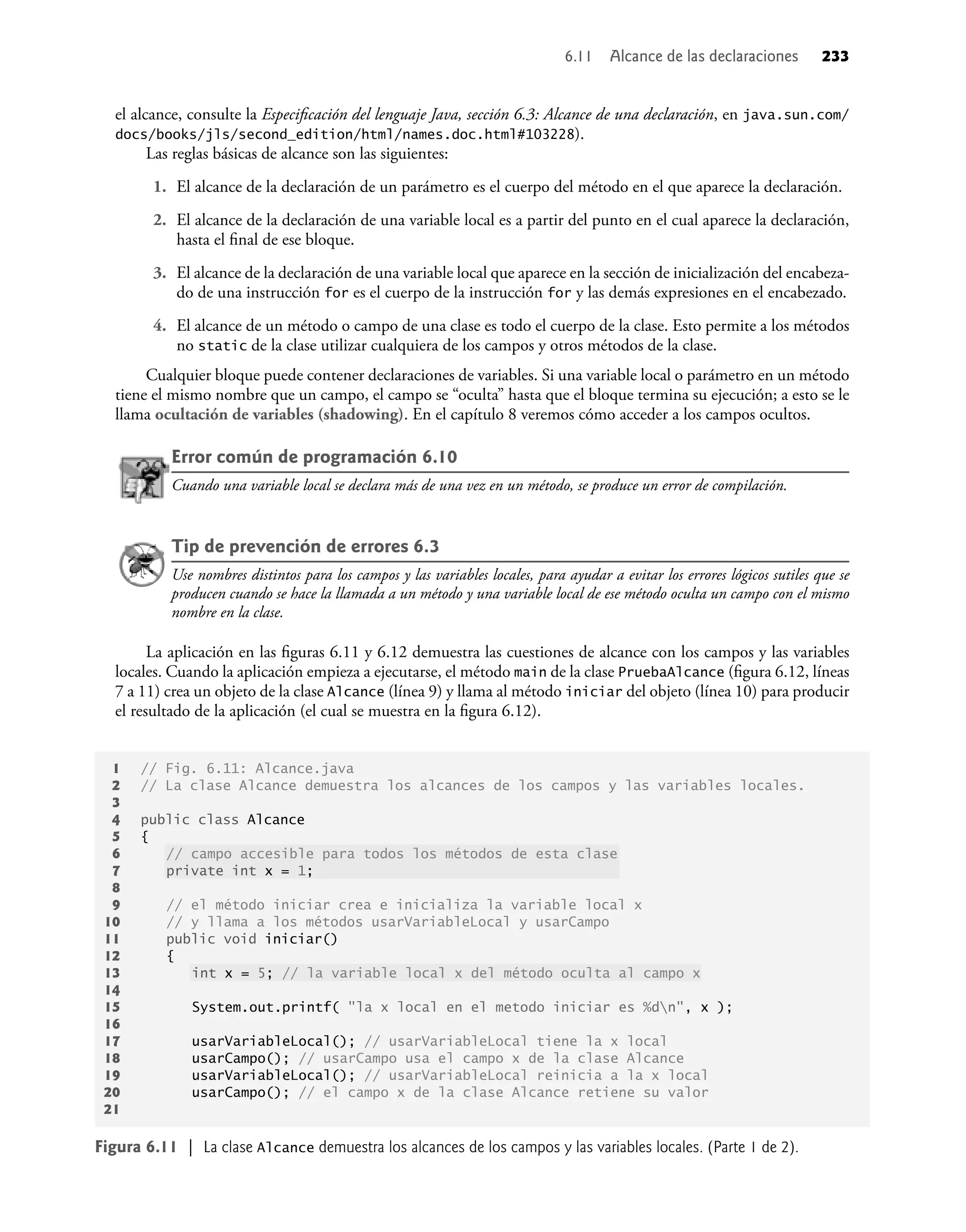 el alcance, consulte la Especiﬁcación del lenguaje Java, sección 6.3: Alcance de una declaración, en java.sun.com/
docs/books/jls/second_edition/html/names.doc.html#103228).
Las reglas básicas de alcance son las siguientes:
1. El alcance de la declaración de un parámetro es el cuerpo del método en el que aparece la declaración.
2. El alcance de la declaración de una variable local es a partir del punto en el cual aparece la declaración,
hasta el ﬁnal de ese bloque.
3. El alcance de la declaración de una variable local que aparece en la sección de inicialización del encabeza-
do de una instrucción for es el cuerpo de la instrucción for y las demás expresiones en el encabezado.
4. El alcance de un método o campo de una clase es todo el cuerpo de la clase. Esto permite a los métodos
no static de la clase utilizar cualquiera de los campos y otros métodos de la clase.
Cualquier bloque puede contener declaraciones de variables. Si una variable local o parámetro en un método
tiene el mismo nombre que un campo, el campo se “oculta” hasta que el bloque termina su ejecución; a esto se le
llama ocultación de variables (shadowing). En el capítulo 8 veremos cómo acceder a los campos ocultos.
Error común de programación 6.10
Cuando una variable local se declara más de una vez en un método, se produce un error de compilación.
Tip de prevención de errores 6.3
Use nombres distintos para los campos y las variables locales, para ayudar a evitar los errores lógicos sutiles que se
producen cuando se hace la llamada a un método y una variable local de ese método oculta un campo con el mismo
nombre en la clase.
La aplicación en las ﬁguras 6.11 y 6.12 demuestra las cuestiones de alcance con los campos y las variables
locales. Cuando la aplicación empieza a ejecutarse, el método main de la clase PruebaAlcance (ﬁgura 6.12, líneas
7 a 11) crea un objeto de la clase Alcance (línea 9) y llama al método iniciar del objeto (línea 10) para producir
el resultado de la aplicación (el cual se muestra en la ﬁgura 6.12).
1 // Fig. 6.11: Alcance.java
2 // La clase Alcance demuestra los alcances de los campos y las variables locales.
3
4 public class Alcance
5 {
6 // campo accesible para todos los métodos de esta clase
7 private int x = 1;
8
9 // el método iniciar crea e inicializa la variable local x
10 // y llama a los métodos usarVariableLocal y usarCampo
11 public void iniciar()
12 {
13 int x = 5; // la variable local x del método oculta al campo x
14
15 System.out.printf( "la x local en el metodo iniciar es %dn", x );
16
17 usarVariableLocal(); // usarVariableLocal tiene la x local
18 usarCampo(); // usarCampo usa el campo x de la clase Alcance
19 usarVariableLocal(); // usarVariableLocal reinicia a la x local
20 usarCampo(); // el campo x de la clase Alcance retiene su valor
21
Figura 6.11 | La clase Alcance demuestra los alcances de los campos y las variables locales. (Parte 1 de 2).
6.11 Alcance de las declaraciones 233
 