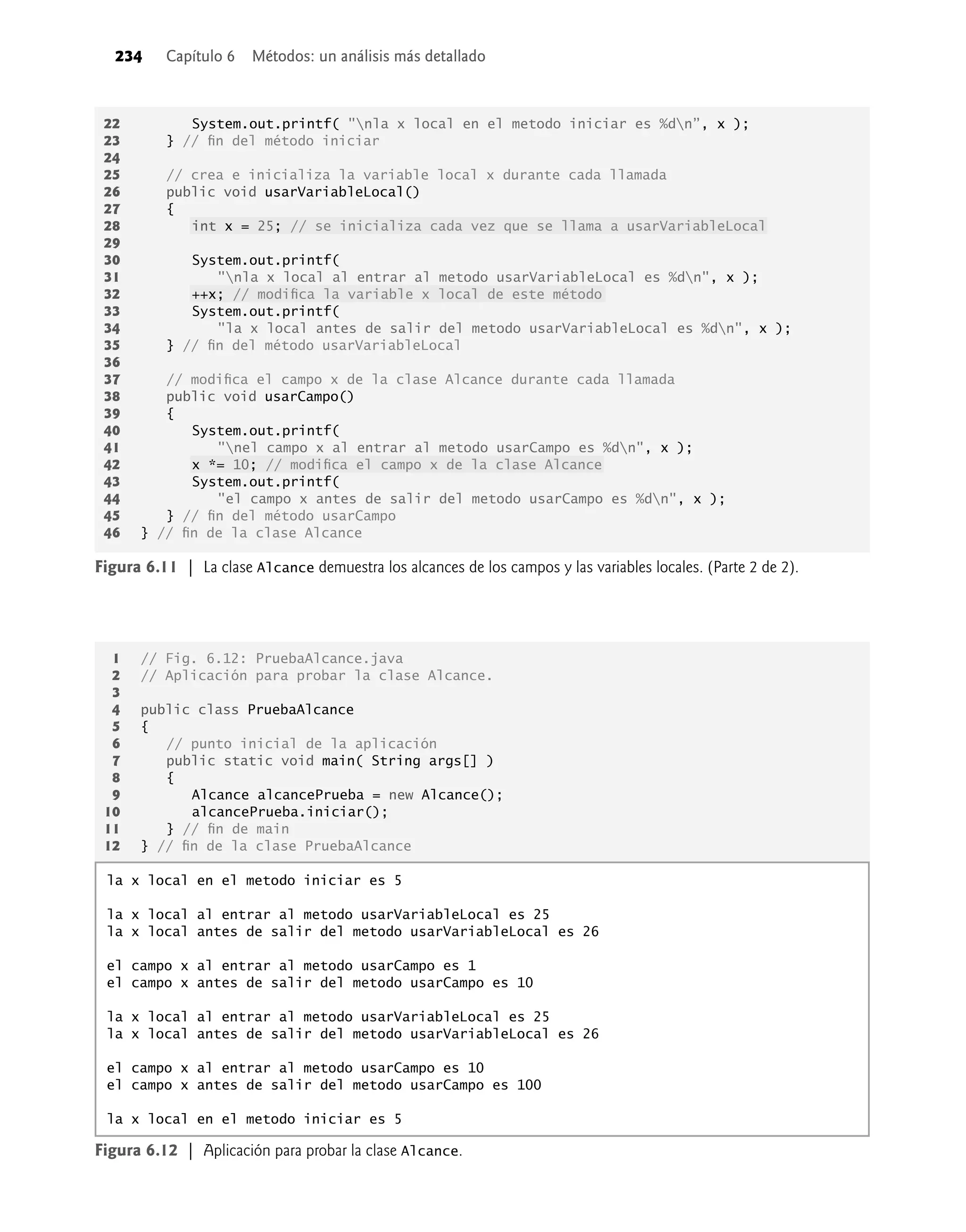 234 Capítulo 6 Métodos: un análisis más detallado
1 // Fig. 6.12: PruebaAlcance.java
2 // Aplicación para probar la clase Alcance.
3
4 public class PruebaAlcance
5 {
6 // punto inicial de la aplicación
7 public static void main( String args[] )
8 {
9 Alcance alcancePrueba = new Alcance();
10 alcancePrueba.iniciar();
11 } // ﬁn de main
12 } // ﬁn de la clase PruebaAlcance
Figura 6.12 | Aplicación para probar la clase Alcance.
la x local en el metodo iniciar es 5
la x local al entrar al metodo usarVariableLocal es 25
la x local antes de salir del metodo usarVariableLocal es 26
el campo x al entrar al metodo usarCampo es 1
el campo x antes de salir del metodo usarCampo es 10
la x local al entrar al metodo usarVariableLocal es 25
la x local antes de salir del metodo usarVariableLocal es 26
el campo x al entrar al metodo usarCampo es 10
el campo x antes de salir del metodo usarCampo es 100
la x local en el metodo iniciar es 5
Figura 6.11 | La clase Alcance demuestra los alcances de los campos y las variables locales. (Parte 2 de 2).
22 System.out.printf( "nla x local en el metodo iniciar es %dn”, x );
23 } // ﬁn del método iniciar
24
25 // crea e inicializa la variable local x durante cada llamada
26 public void usarVariableLocal()
27 {
28 int x = 25; // se inicializa cada vez que se llama a usarVariableLocal
29
30 System.out.printf(
31 "nla x local al entrar al metodo usarVariableLocal es %dn", x );
32 ++x; // modiﬁca la variable x local de este método
33 System.out.printf(
34 "la x local antes de salir del metodo usarVariableLocal es %dn", x );
35 } // ﬁn del método usarVariableLocal
36
37 // modiﬁca el campo x de la clase Alcance durante cada llamada
38 public void usarCampo()
39 {
40 System.out.printf(
41 "nel campo x al entrar al metodo usarCampo es %dn", x );
42 x *= 10; // modiﬁca el campo x de la clase Alcance
43 System.out.printf(
44 "el campo x antes de salir del metodo usarCampo es %dn", x );
45 } // ﬁn del método usarCampo
46 } // ﬁn de la clase Alcance
 