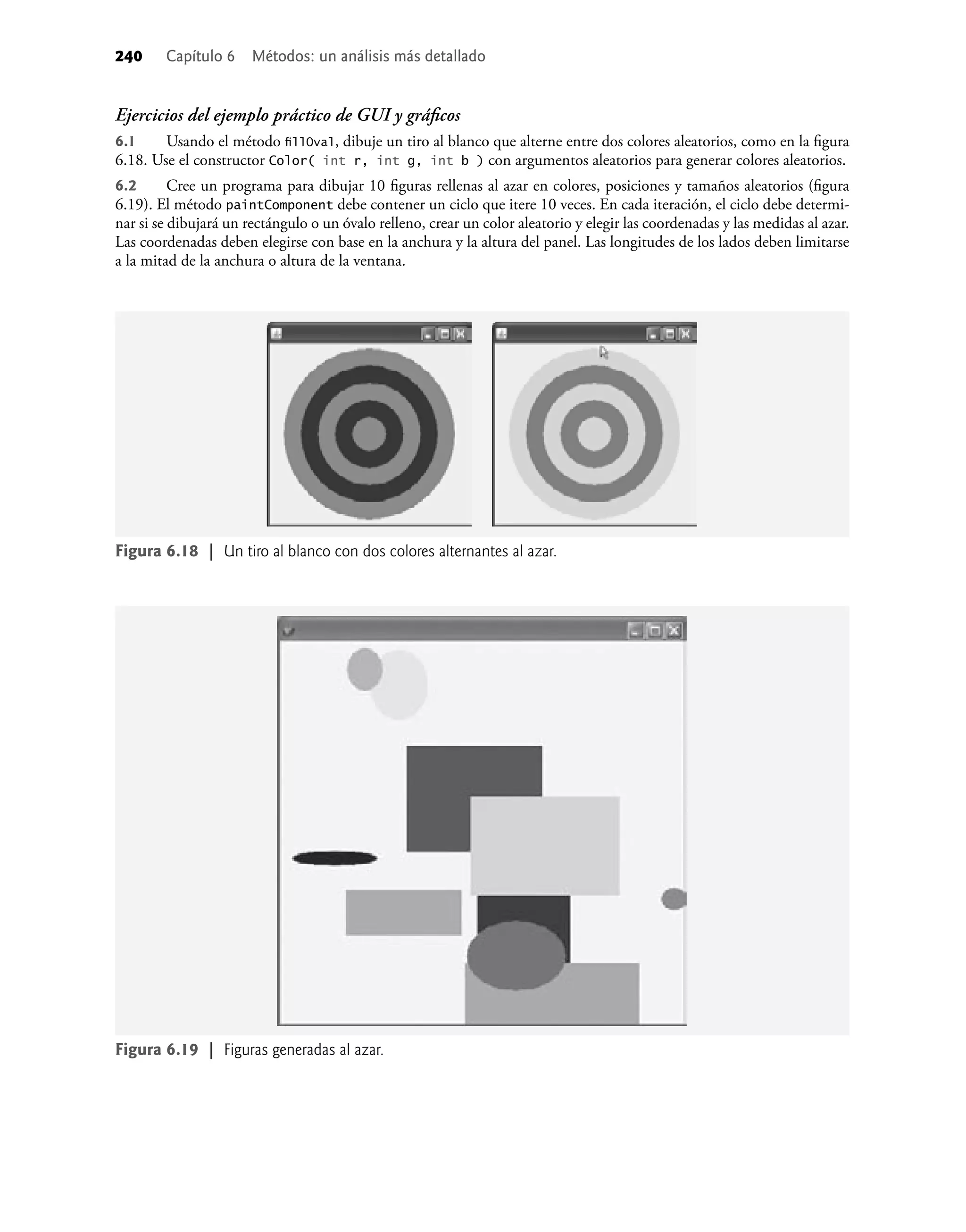 240 Capítulo 6 Métodos: un análisis más detallado
Ejercicios del ejemplo práctico de GUI y gráﬁcos
6.1 Usando el método ﬁllOval, dibuje un tiro al blanco que alterne entre dos colores aleatorios, como en la ﬁgura
6.18. Use el constructor Color( int r, int g, int b ) con argumentos aleatorios para generar colores aleatorios.
6.2 Cree un programa para dibujar 10 ﬁguras rellenas al azar en colores, posiciones y tamaños aleatorios (ﬁgura
6.19). El método paintComponent debe contener un ciclo que itere 10 veces. En cada iteración, el ciclo debe determi-
nar si se dibujará un rectángulo o un óvalo relleno, crear un color aleatorio y elegir las coordenadas y las medidas al azar.
Las coordenadas deben elegirse con base en la anchura y la altura del panel. Las longitudes de los lados deben limitarse
a la mitad de la anchura o altura de la ventana.
Figura 6.18 | Un tiro al blanco con dos colores alternantes al azar.
Figura 6.19 | Figuras generadas al azar.
 
