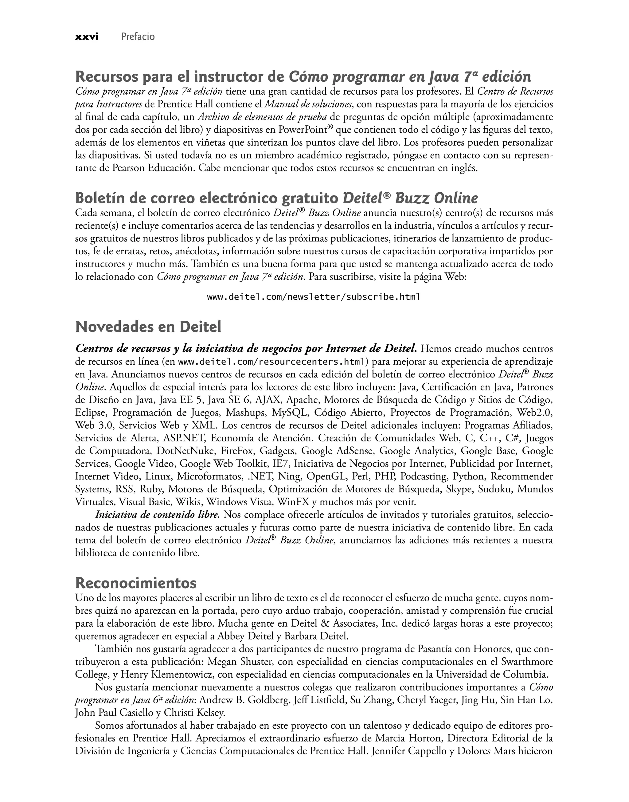 Recursos para el instructor de Cómo programar en Java 7ª edición
Cómo programar en Java 7ª edición tiene una gran cantidad de recursos para los profesores. El Centro de Recursos
para Instructores de Prentice Hall contiene el Manual de soluciones, con respuestas para la mayoría de los ejercicios
al ﬁnal de cada capítulo, un Archivo de elementos de prueba de preguntas de opción múltiple (aproximadamente
dos por cada sección del libro) y diapositivas en PowerPoint® que contienen todo el código y las ﬁguras del texto,
además de los elementos en viñetas que sintetizan los puntos clave del libro. Los profesores pueden personalizar
las diapositivas. Si usted todavía no es un miembro académico registrado, póngase en contacto con su represen-
tante de Pearson Educación. Cabe mencionar que todos estos recursos se encuentran en inglés.
Boletín de correo electrónico gratuito Deitel® Buzz Online
Cada semana, el boletín de correo electrónico Deitel® Buzz Online anuncia nuestro(s) centro(s) de recursos más
reciente(s) e incluye comentarios acerca de las tendencias y desarrollos en la industria, vínculos a artículos y recur-
sos gratuitos de nuestros libros publicados y de las próximas publicaciones, itinerarios de lanzamiento de produc-
tos, fe de erratas, retos, anécdotas, información sobre nuestros cursos de capacitación corporativa impartidos por
instructores y mucho más. También es una buena forma para que usted se mantenga actualizado acerca de todo
lo relacionado con Cómo programar en Java 7ª edición. Para suscribirse, visite la página Web:
www.deitel.com/newsletter/subscribe.html
Novedades en Deitel
Centros de recursos y la iniciativa de negocios por Internet de Deitel. Hemos creado muchos centros
de recursos en línea (en www.deitel.com/resourcecenters.html) para mejorar su experiencia de aprendizaje
en Java. Anunciamos nuevos centros de recursos en cada edición del boletín de correo electrónico Deitel® Buzz
Online. Aquellos de especial interés para los lectores de este libro incluyen: Java, Certiﬁcación en Java, Patrones
de Diseño en Java, Java EE 5, Java SE 6, AJAX, Apache, Motores de Búsqueda de Código y Sitios de Código,
Eclipse, Programación de Juegos, Mashups, MySQL, Código Abierto, Proyectos de Programación, Web2.0,
Web 3.0, Servicios Web y XML. Los centros de recursos de Deitel adicionales incluyen: Programas Aﬁliados,
Servicios de Alerta, ASP.NET, Economía de Atención, Creación de Comunidades Web, C, C++, C#, Juegos
de Computadora, DotNetNuke, FireFox, Gadgets, Google AdSense, Google Analytics, Google Base, Google
Services, Google Video, Google Web Toolkit, IE7, Iniciativa de Negocios por Internet, Publicidad por Internet,
Internet Video, Linux, Microformatos, .NET, Ning, OpenGL, Perl, PHP, Podcasting, Python, Recommender
Systems, RSS, Ruby, Motores de Búsqueda, Optimización de Motores de Búsqueda, Skype, Sudoku, Mundos
Virtuales, Visual Basic, Wikis, Windows Vista, WinFX y muchos más por venir.
Iniciativa de contenido libre. Nos complace ofrecerle artículos de invitados y tutoriales gratuitos, seleccio-
nados de nuestras publicaciones actuales y futuras como parte de nuestra iniciativa de contenido libre. En cada
tema del boletín de correo electrónico Deitel® Buzz Online, anunciamos las adiciones más recientes a nuestra
biblioteca de contenido libre.
Reconocimientos
Uno de los mayores placeres al escribir un libro de texto es el de reconocer el esfuerzo de mucha gente, cuyos nom-
bres quizá no aparezcan en la portada, pero cuyo arduo trabajo, cooperación, amistad y comprensión fue crucial
para la elaboración de este libro. Mucha gente en Deitel & Associates, Inc. dedicó largas horas a este proyecto;
queremos agradecer en especial a Abbey Deitel y Barbara Deitel.
También nos gustaría agradecer a dos participantes de nuestro programa de Pasantía con Honores, que con-
tribuyeron a esta publicación: Megan Shuster, con especialidad en ciencias computacionales en el Swarthmore
College, y Henry Klementowicz, con especialidad en ciencias computacionales en la Universidad de Columbia.
Nos gustaría mencionar nuevamente a nuestros colegas que realizaron contribuciones importantes a Cómo
programar en Java 6ª edición: Andrew B. Goldberg, Jeﬀ Listﬁeld, Su Zhang, Cheryl Yaeger, Jing Hu, Sin Han Lo,
John Paul Casiello y Christi Kelsey.
Somos afortunados al haber trabajado en este proyecto con un talentoso y dedicado equipo de editores pro-
fesionales en Prentice Hall. Apreciamos el extraordinario esfuerzo de Marcia Horton, Directora Editorial de la
División de Ingeniería y Ciencias Computacionales de Prentice Hall. Jennifer Cappello y Dolores Mars hicieron
xxvi Prefacio
 