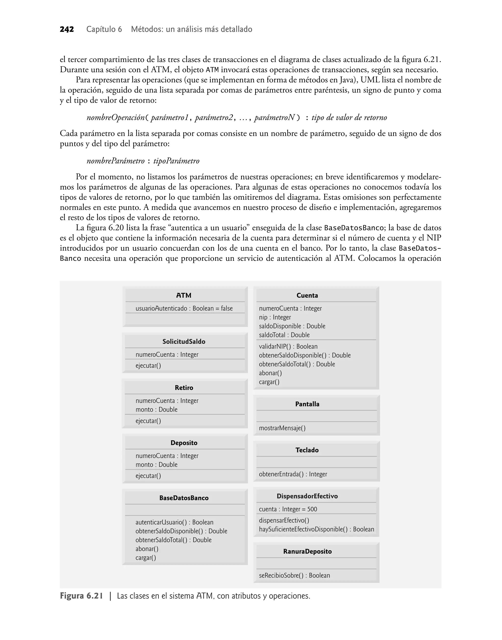 242 Capítulo 6 Métodos: un análisis más detallado
el tercer compartimiento de las tres clases de transacciones en el diagrama de clases actualizado de la ﬁgura 6.21.
Durante una sesión con el ATM, el objeto ATM invocará estas operaciones de transacciones, según sea necesario.
Para representar las operaciones (que se implementan en forma de métodos en Java), UML lista el nombre de
la operación, seguido de una lista separada por comas de parámetros entre paréntesis, un signo de punto y coma
y el tipo de valor de retorno:
nombreOperación( parámetro1, parámetro2, …, parámetroN ) : tipo de valor de retorno
Cada parámetro en la lista separada por comas consiste en un nombre de parámetro, seguido de un signo de dos
puntos y del tipo del parámetro:
nombreParámetro : tipoParámetro
Por el momento, no listamos los parámetros de nuestras operaciones; en breve identiﬁcaremos y modelare-
mos los parámetros de algunas de las operaciones. Para algunas de estas operaciones no conocemos todavía los
tipos de valores de retorno, por lo que también las omitiremos del diagrama. Estas omisiones son perfectamente
normales en este punto. A medida que avancemos en nuestro proceso de diseño e implementación, agregaremos
el resto de los tipos de valores de retorno.
La ﬁgura 6.20 lista la frase “autentica a un usuario” enseguida de la clase BaseDatosBanco; la base de datos
es el objeto que contiene la información necesaria de la cuenta para determinar si el número de cuenta y el NIP
introducidos por un usuario concuerdan con los de una cuenta en el banco. Por lo tanto, la clase BaseDatos-
Banco necesita una operación que proporcione un servicio de autenticación al ATM. Colocamos la operación
Figura 6.21 | Las clases en el sistema ATM, con atributos y operaciones.
ATM
usuarioAutenticado : Boolean = false
SolicitudSaldo
numeroCuenta : Integer
DispensadorEfectivo
cuenta : Integer = 500
RanuraDeposito
Pantalla
Teclado
Retiro
numeroCuenta : Integer
monto : Double
BaseDatosBanco
Deposito
numeroCuenta : Integer
monto : Double
autenticarUsuario() : Boolean
obtenerSaldoDisponible() : Double
obtenerSaldoTotal() : Double
abonar()
cargar()
Cuenta
numeroCuenta : Integer
nip : Integer
saldoDisponible : Double
saldoTotal : Double
validarNIP() : Boolean
obtenerSaldoDisponible() : Double
obtenerSaldoTotal() : Double
abonar()
cargar()
ejecutar()
ejecutar()
mostrarMensaje()
dispensarEfectivo()
haySuficienteEfectivoDisponible() : Boolean
obtenerEntrada() : Integer
ejecutar()
seRecibioSobre() : Boolean
 