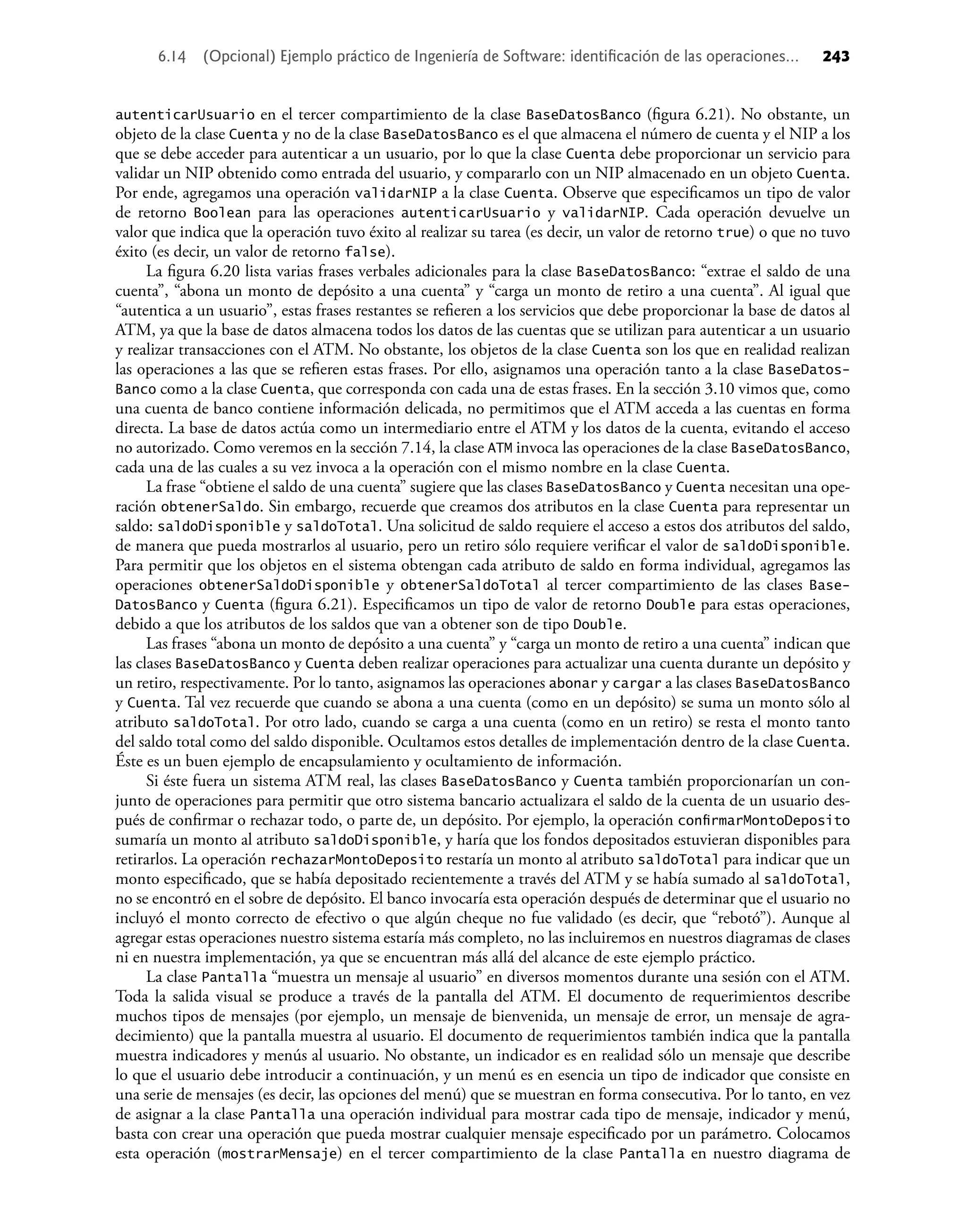 autenticarUsuario en el tercer compartimiento de la clase BaseDatosBanco (ﬁgura 6.21). No obstante, un
objeto de la clase Cuenta y no de la clase BaseDatosBanco es el que almacena el número de cuenta y el NIP a los
que se debe acceder para autenticar a un usuario, por lo que la clase Cuenta debe proporcionar un servicio para
validar un NIP obtenido como entrada del usuario, y compararlo con un NIP almacenado en un objeto Cuenta.
Por ende, agregamos una operación validarNIP a la clase Cuenta. Observe que especiﬁcamos un tipo de valor
de retorno Boolean para las operaciones autenticarUsuario y validarNIP. Cada operación devuelve un
valor que indica que la operación tuvo éxito al realizar su tarea (es decir, un valor de retorno true) o que no tuvo
éxito (es decir, un valor de retorno false).
La ﬁgura 6.20 lista varias frases verbales adicionales para la clase BaseDatosBanco: “extrae el saldo de una
cuenta”, “abona un monto de depósito a una cuenta” y “carga un monto de retiro a una cuenta”. Al igual que
“autentica a un usuario”, estas frases restantes se reﬁeren a los servicios que debe proporcionar la base de datos al
ATM, ya que la base de datos almacena todos los datos de las cuentas que se utilizan para autenticar a un usuario
y realizar transacciones con el ATM. No obstante, los objetos de la clase Cuenta son los que en realidad realizan
las operaciones a las que se reﬁeren estas frases. Por ello, asignamos una operación tanto a la clase BaseDatos-
Banco como a la clase Cuenta, que corresponda con cada una de estas frases. En la sección 3.10 vimos que, como
una cuenta de banco contiene información delicada, no permitimos que el ATM acceda a las cuentas en forma
directa. La base de datos actúa como un intermediario entre el ATM y los datos de la cuenta, evitando el acceso
no autorizado. Como veremos en la sección 7.14, la clase ATM invoca las operaciones de la clase BaseDatosBanco,
cada una de las cuales a su vez invoca a la operación con el mismo nombre en la clase Cuenta.
La frase “obtiene el saldo de una cuenta” sugiere que las clases BaseDatosBanco y Cuenta necesitan una ope-
ración obtenerSaldo. Sin embargo, recuerde que creamos dos atributos en la clase Cuenta para representar un
saldo: saldoDisponible y saldoTotal. Una solicitud de saldo requiere el acceso a estos dos atributos del saldo,
de manera que pueda mostrarlos al usuario, pero un retiro sólo requiere veriﬁcar el valor de saldoDisponible.
Para permitir que los objetos en el sistema obtengan cada atributo de saldo en forma individual, agregamos las
operaciones obtenerSaldoDisponible y obtenerSaldoTotal al tercer compartimiento de las clases Base-
DatosBanco y Cuenta (ﬁgura 6.21). Especiﬁcamos un tipo de valor de retorno Double para estas operaciones,
debido a que los atributos de los saldos que van a obtener son de tipo Double.
Las frases “abona un monto de depósito a una cuenta” y “carga un monto de retiro a una cuenta” indican que
las clases BaseDatosBanco y Cuenta deben realizar operaciones para actualizar una cuenta durante un depósito y
un retiro, respectivamente. Por lo tanto, asignamos las operaciones abonar y cargar a las clases BaseDatosBanco
y Cuenta. Tal vez recuerde que cuando se abona a una cuenta (como en un depósito) se suma un monto sólo al
atributo saldoTotal. Por otro lado, cuando se carga a una cuenta (como en un retiro) se resta el monto tanto
del saldo total como del saldo disponible. Ocultamos estos detalles de implementación dentro de la clase Cuenta.
Éste es un buen ejemplo de encapsulamiento y ocultamiento de información.
Si éste fuera un sistema ATM real, las clases BaseDatosBanco y Cuenta también proporcionarían un con-
junto de operaciones para permitir que otro sistema bancario actualizara el saldo de la cuenta de un usuario des-
pués de conﬁrmar o rechazar todo, o parte de, un depósito. Por ejemplo, la operación conﬁrmarMontoDeposito
sumaría un monto al atributo saldoDisponible, y haría que los fondos depositados estuvieran disponibles para
retirarlos. La operación rechazarMontoDeposito restaría un monto al atributo saldoTotal para indicar que un
monto especiﬁcado, que se había depositado recientemente a través del ATM y se había sumado al saldoTotal,
no se encontró en el sobre de depósito. El banco invocaría esta operación después de determinar que el usuario no
incluyó el monto correcto de efectivo o que algún cheque no fue validado (es decir, que “rebotó”). Aunque al
agregar estas operaciones nuestro sistema estaría más completo, no las incluiremos en nuestros diagramas de clases
ni en nuestra implementación, ya que se encuentran más allá del alcance de este ejemplo práctico.
La clase Pantalla “muestra un mensaje al usuario” en diversos momentos durante una sesión con el ATM.
Toda la salida visual se produce a través de la pantalla del ATM. El documento de requerimientos describe
muchos tipos de mensajes (por ejemplo, un mensaje de bienvenida, un mensaje de error, un mensaje de agra-
decimiento) que la pantalla muestra al usuario. El documento de requerimientos también indica que la pantalla
muestra indicadores y menús al usuario. No obstante, un indicador es en realidad sólo un mensaje que describe
lo que el usuario debe introducir a continuación, y un menú es en esencia un tipo de indicador que consiste en
una serie de mensajes (es decir, las opciones del menú) que se muestran en forma consecutiva. Por lo tanto, en vez
de asignar a la clase Pantalla una operación individual para mostrar cada tipo de mensaje, indicador y menú,
basta con crear una operación que pueda mostrar cualquier mensaje especiﬁcado por un parámetro. Colocamos
esta operación (mostrarMensaje) en el tercer compartimiento de la clase Pantalla en nuestro diagrama de
6.14 (Opcional) Ejemplo práctico de Ingeniería de Software: identiﬁcación de las operaciones... 243
 